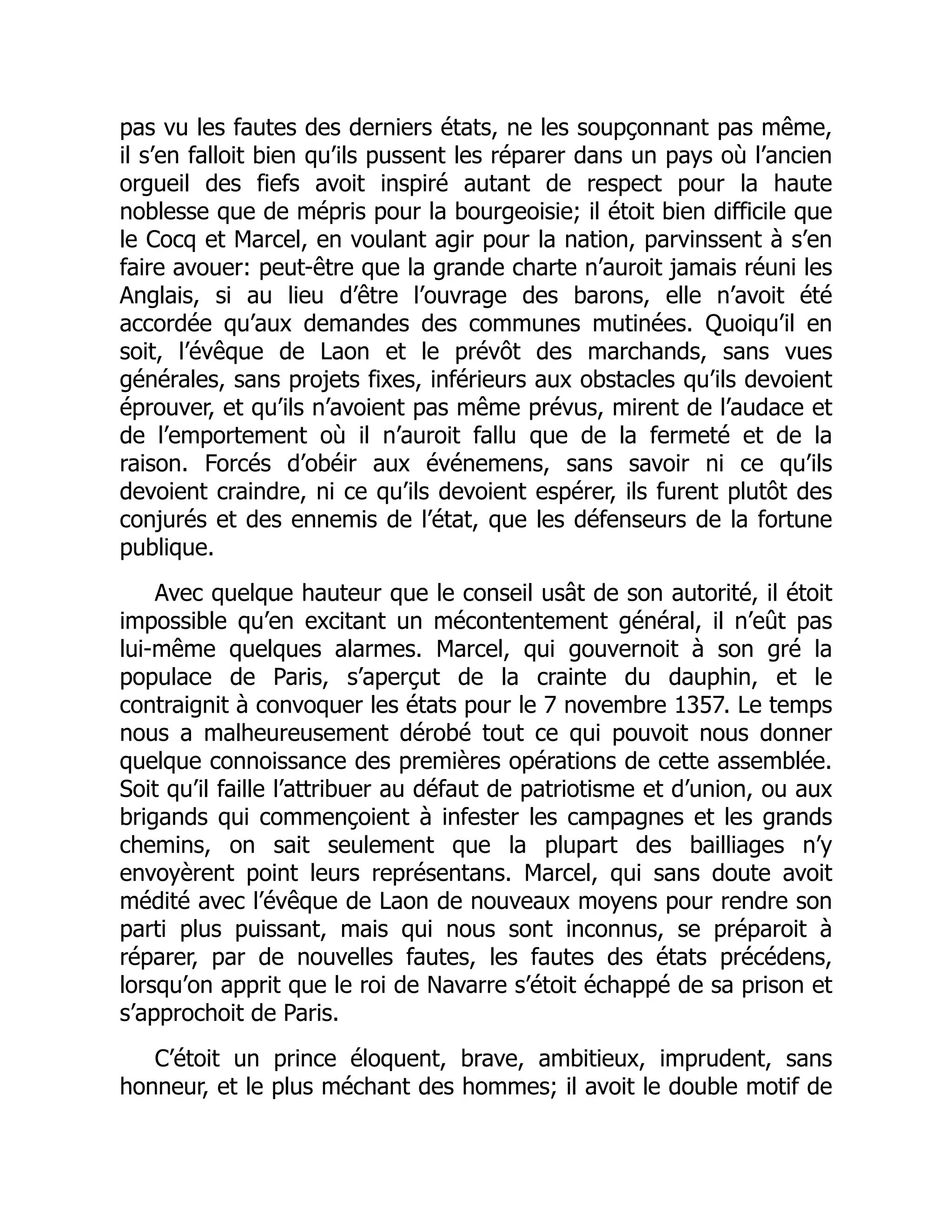 pas vu les fautes des derniers états, ne les soupçonnant pas même,
il s’en falloit bien qu’ils pussent les réparer dans un pays où l’ancien
orgueil des fiefs avoit inspiré autant de respect pour la haute
noblesse que de mépris pour la bourgeoisie; il étoit bien difficile que
le Cocq et Marcel, en voulant agir pour la nation, parvinssent à s’en
faire avouer: peut-être que la grande charte n’auroit jamais réuni les
Anglais, si au lieu d’être l’ouvrage des barons, elle n’avoit été
accordée qu’aux demandes des communes mutinées. Quoiqu’il en
soit, l’évêque de Laon et le prévôt des marchands, sans vues
générales, sans projets fixes, inférieurs aux obstacles qu’ils devoient
éprouver, et qu’ils n’avoient pas même prévus, mirent de l’audace et
de l’emportement où il n’auroit fallu que de la fermeté et de la
raison. Forcés d’obéir aux événemens, sans savoir ni ce qu’ils
devoient craindre, ni ce qu’ils devoient espérer, ils furent plutôt des
conjurés et des ennemis de l’état, que les défenseurs de la fortune
publique.
Avec quelque hauteur que le conseil usât de son autorité, il étoit
impossible qu’en excitant un mécontentement général, il n’eût pas
lui-même quelques alarmes. Marcel, qui gouvernoit à son gré la
populace de Paris, s’aperçut de la crainte du dauphin, et le
contraignit à convoquer les états pour le 7 novembre 1357. Le temps
nous a malheureusement dérobé tout ce qui pouvoit nous donner
quelque connoissance des premières opérations de cette assemblée.
Soit qu’il faille l’attribuer au défaut de patriotisme et d’union, ou aux
brigands qui commençoient à infester les campagnes et les grands
chemins, on sait seulement que la plupart des bailliages n’y
envoyèrent point leurs représentans. Marcel, qui sans doute avoit
médité avec l’évêque de Laon de nouveaux moyens pour rendre son
parti plus puissant, mais qui nous sont inconnus, se préparoit à
réparer, par de nouvelles fautes, les fautes des états précédens,
lorsqu’on apprit que le roi de Navarre s’étoit échappé de sa prison et
s’approchoit de Paris.
C’étoit un prince éloquent, brave, ambitieux, imprudent, sans
honneur, et le plus méchant des hommes; il avoit le double motif de
 