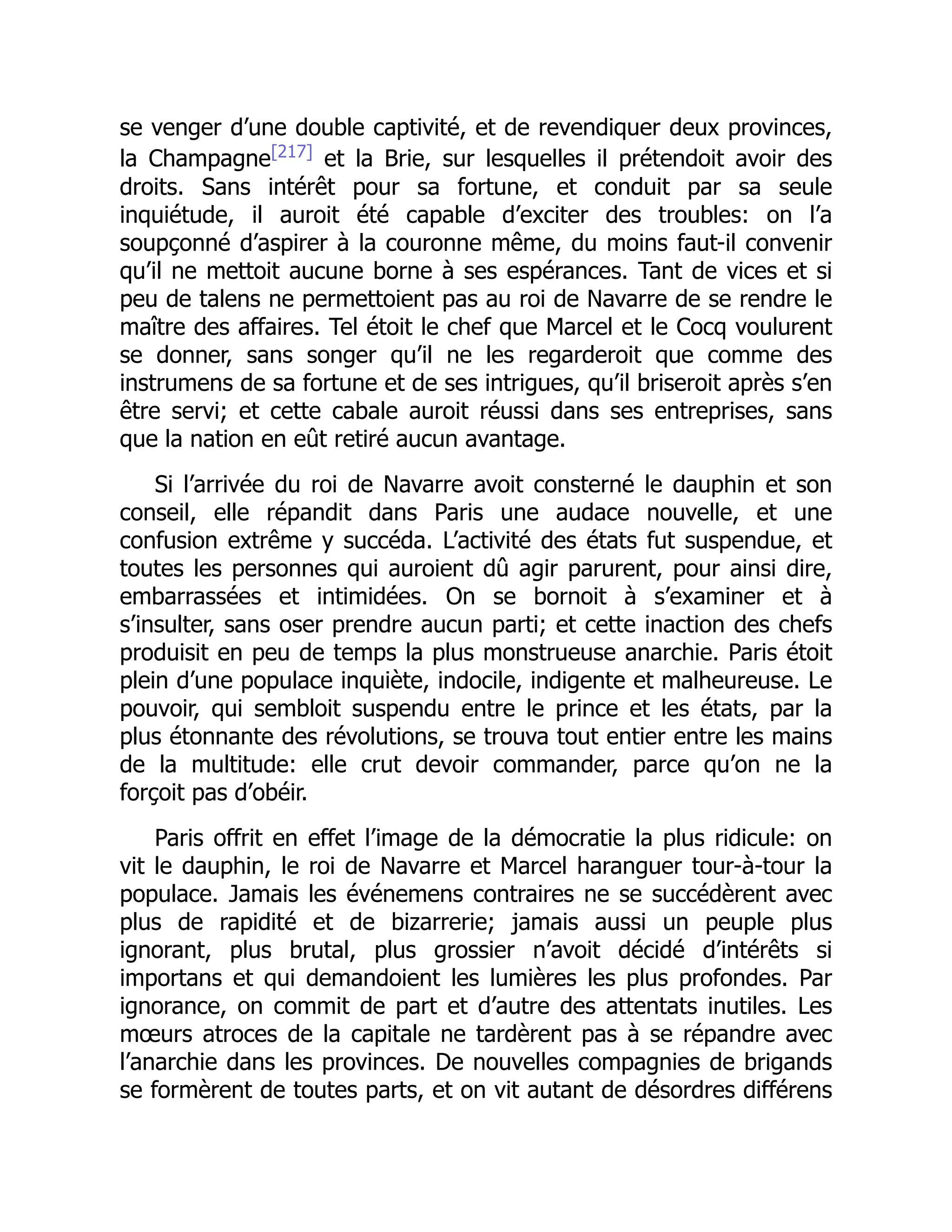 se venger d’une double captivité, et de revendiquer deux provinces,
la Champagne[217]
et la Brie, sur lesquelles il prétendoit avoir des
droits. Sans intérêt pour sa fortune, et conduit par sa seule
inquiétude, il auroit été capable d’exciter des troubles: on l’a
soupçonné d’aspirer à la couronne même, du moins faut-il convenir
qu’il ne mettoit aucune borne à ses espérances. Tant de vices et si
peu de talens ne permettoient pas au roi de Navarre de se rendre le
maître des affaires. Tel étoit le chef que Marcel et le Cocq voulurent
se donner, sans songer qu’il ne les regarderoit que comme des
instrumens de sa fortune et de ses intrigues, qu’il briseroit après s’en
être servi; et cette cabale auroit réussi dans ses entreprises, sans
que la nation en eût retiré aucun avantage.
Si l’arrivée du roi de Navarre avoit consterné le dauphin et son
conseil, elle répandit dans Paris une audace nouvelle, et une
confusion extrême y succéda. L’activité des états fut suspendue, et
toutes les personnes qui auroient dû agir parurent, pour ainsi dire,
embarrassées et intimidées. On se bornoit à s’examiner et à
s’insulter, sans oser prendre aucun parti; et cette inaction des chefs
produisit en peu de temps la plus monstrueuse anarchie. Paris étoit
plein d’une populace inquiète, indocile, indigente et malheureuse. Le
pouvoir, qui sembloit suspendu entre le prince et les états, par la
plus étonnante des révolutions, se trouva tout entier entre les mains
de la multitude: elle crut devoir commander, parce qu’on ne la
forçoit pas d’obéir.
Paris offrit en effet l’image de la démocratie la plus ridicule: on
vit le dauphin, le roi de Navarre et Marcel haranguer tour-à-tour la
populace. Jamais les événemens contraires ne se succédèrent avec
plus de rapidité et de bizarrerie; jamais aussi un peuple plus
ignorant, plus brutal, plus grossier n’avoit décidé d’intérêts si
importans et qui demandoient les lumières les plus profondes. Par
ignorance, on commit de part et d’autre des attentats inutiles. Les
mœurs atroces de la capitale ne tardèrent pas à se répandre avec
l’anarchie dans les provinces. De nouvelles compagnies de brigands
se formèrent de toutes parts, et on vit autant de désordres différens
 