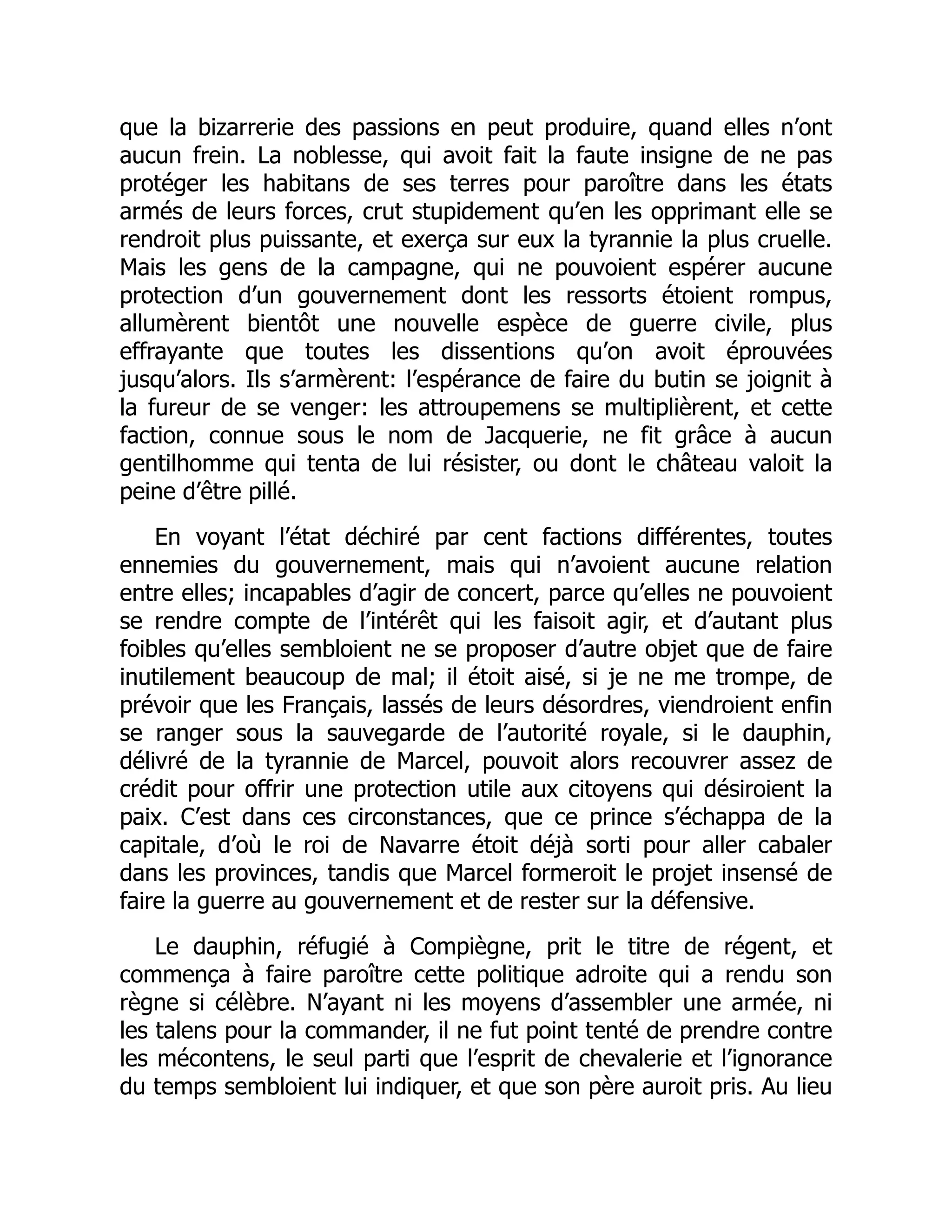 que la bizarrerie des passions en peut produire, quand elles n’ont
aucun frein. La noblesse, qui avoit fait la faute insigne de ne pas
protéger les habitans de ses terres pour paroître dans les états
armés de leurs forces, crut stupidement qu’en les opprimant elle se
rendroit plus puissante, et exerça sur eux la tyrannie la plus cruelle.
Mais les gens de la campagne, qui ne pouvoient espérer aucune
protection d’un gouvernement dont les ressorts étoient rompus,
allumèrent bientôt une nouvelle espèce de guerre civile, plus
effrayante que toutes les dissentions qu’on avoit éprouvées
jusqu’alors. Ils s’armèrent: l’espérance de faire du butin se joignit à
la fureur de se venger: les attroupemens se multiplièrent, et cette
faction, connue sous le nom de Jacquerie, ne fit grâce à aucun
gentilhomme qui tenta de lui résister, ou dont le château valoit la
peine d’être pillé.
En voyant l’état déchiré par cent factions différentes, toutes
ennemies du gouvernement, mais qui n’avoient aucune relation
entre elles; incapables d’agir de concert, parce qu’elles ne pouvoient
se rendre compte de l’intérêt qui les faisoit agir, et d’autant plus
foibles qu’elles sembloient ne se proposer d’autre objet que de faire
inutilement beaucoup de mal; il étoit aisé, si je ne me trompe, de
prévoir que les Français, lassés de leurs désordres, viendroient enfin
se ranger sous la sauvegarde de l’autorité royale, si le dauphin,
délivré de la tyrannie de Marcel, pouvoit alors recouvrer assez de
crédit pour offrir une protection utile aux citoyens qui désiroient la
paix. C’est dans ces circonstances, que ce prince s’échappa de la
capitale, d’où le roi de Navarre étoit déjà sorti pour aller cabaler
dans les provinces, tandis que Marcel formeroit le projet insensé de
faire la guerre au gouvernement et de rester sur la défensive.
Le dauphin, réfugié à Compiègne, prit le titre de régent, et
commença à faire paroître cette politique adroite qui a rendu son
règne si célèbre. N’ayant ni les moyens d’assembler une armée, ni
les talens pour la commander, il ne fut point tenté de prendre contre
les mécontens, le seul parti que l’esprit de chevalerie et l’ignorance
du temps sembloient lui indiquer, et que son père auroit pris. Au lieu
 