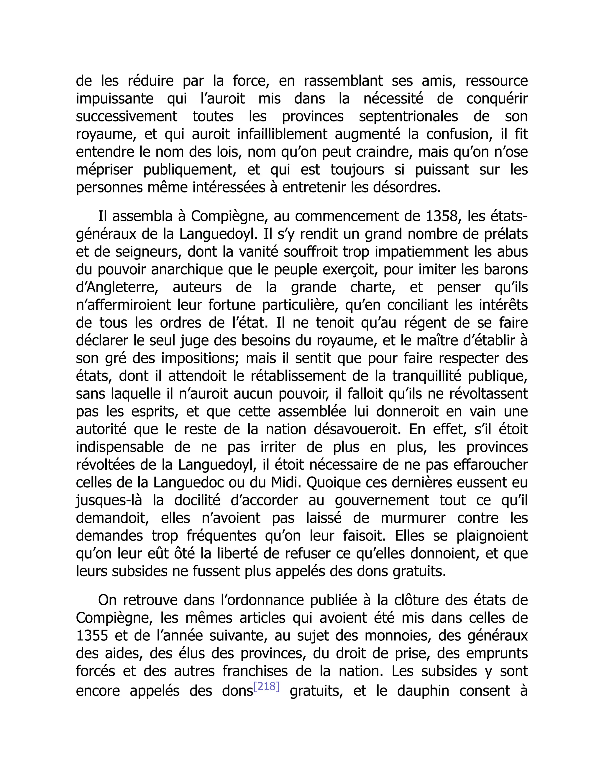 de les réduire par la force, en rassemblant ses amis, ressource
impuissante qui l’auroit mis dans la nécessité de conquérir
successivement toutes les provinces septentrionales de son
royaume, et qui auroit infailliblement augmenté la confusion, il fit
entendre le nom des lois, nom qu’on peut craindre, mais qu’on n’ose
mépriser publiquement, et qui est toujours si puissant sur les
personnes même intéressées à entretenir les désordres.
Il assembla à Compiègne, au commencement de 1358, les états-
généraux de la Languedoyl. Il s’y rendit un grand nombre de prélats
et de seigneurs, dont la vanité souffroit trop impatiemment les abus
du pouvoir anarchique que le peuple exerçoit, pour imiter les barons
d’Angleterre, auteurs de la grande charte, et penser qu’ils
n’affermiroient leur fortune particulière, qu’en conciliant les intérêts
de tous les ordres de l’état. Il ne tenoit qu’au régent de se faire
déclarer le seul juge des besoins du royaume, et le maître d’établir à
son gré des impositions; mais il sentit que pour faire respecter des
états, dont il attendoit le rétablissement de la tranquillité publique,
sans laquelle il n’auroit aucun pouvoir, il falloit qu’ils ne révoltassent
pas les esprits, et que cette assemblée lui donneroit en vain une
autorité que le reste de la nation désavoueroit. En effet, s’il étoit
indispensable de ne pas irriter de plus en plus, les provinces
révoltées de la Languedoyl, il étoit nécessaire de ne pas effaroucher
celles de la Languedoc ou du Midi. Quoique ces dernières eussent eu
jusques-là la docilité d’accorder au gouvernement tout ce qu’il
demandoit, elles n’avoient pas laissé de murmurer contre les
demandes trop fréquentes qu’on leur faisoit. Elles se plaignoient
qu’on leur eût ôté la liberté de refuser ce qu’elles donnoient, et que
leurs subsides ne fussent plus appelés des dons gratuits.
On retrouve dans l’ordonnance publiée à la clôture des états de
Compiègne, les mêmes articles qui avoient été mis dans celles de
1355 et de l’année suivante, au sujet des monnoies, des généraux
des aides, des élus des provinces, du droit de prise, des emprunts
forcés et des autres franchises de la nation. Les subsides y sont
encore appelés des dons[218]
gratuits, et le dauphin consent à
 
