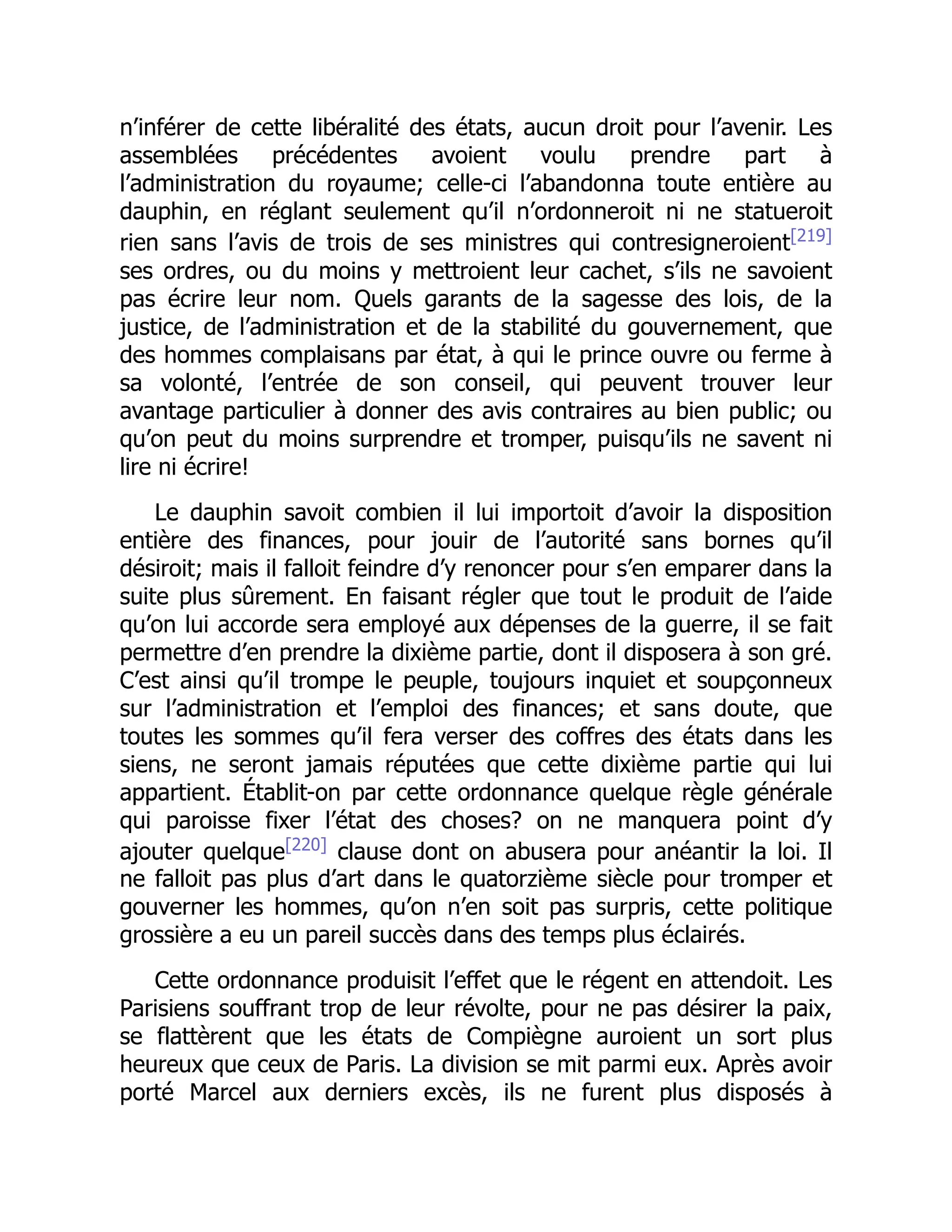 n’inférer de cette libéralité des états, aucun droit pour l’avenir. Les
assemblées précédentes avoient voulu prendre part à
l’administration du royaume; celle-ci l’abandonna toute entière au
dauphin, en réglant seulement qu’il n’ordonneroit ni ne statueroit
rien sans l’avis de trois de ses ministres qui contresigneroient[219]
ses ordres, ou du moins y mettroient leur cachet, s’ils ne savoient
pas écrire leur nom. Quels garants de la sagesse des lois, de la
justice, de l’administration et de la stabilité du gouvernement, que
des hommes complaisans par état, à qui le prince ouvre ou ferme à
sa volonté, l’entrée de son conseil, qui peuvent trouver leur
avantage particulier à donner des avis contraires au bien public; ou
qu’on peut du moins surprendre et tromper, puisqu’ils ne savent ni
lire ni écrire!
Le dauphin savoit combien il lui importoit d’avoir la disposition
entière des finances, pour jouir de l’autorité sans bornes qu’il
désiroit; mais il falloit feindre d’y renoncer pour s’en emparer dans la
suite plus sûrement. En faisant régler que tout le produit de l’aide
qu’on lui accorde sera employé aux dépenses de la guerre, il se fait
permettre d’en prendre la dixième partie, dont il disposera à son gré.
C’est ainsi qu’il trompe le peuple, toujours inquiet et soupçonneux
sur l’administration et l’emploi des finances; et sans doute, que
toutes les sommes qu’il fera verser des coffres des états dans les
siens, ne seront jamais réputées que cette dixième partie qui lui
appartient. Établit-on par cette ordonnance quelque règle générale
qui paroisse fixer l’état des choses? on ne manquera point d’y
ajouter quelque[220]
clause dont on abusera pour anéantir la loi. Il
ne falloit pas plus d’art dans le quatorzième siècle pour tromper et
gouverner les hommes, qu’on n’en soit pas surpris, cette politique
grossière a eu un pareil succès dans des temps plus éclairés.
Cette ordonnance produisit l’effet que le régent en attendoit. Les
Parisiens souffrant trop de leur révolte, pour ne pas désirer la paix,
se flattèrent que les états de Compiègne auroient un sort plus
heureux que ceux de Paris. La division se mit parmi eux. Après avoir
porté Marcel aux derniers excès, ils ne furent plus disposés à
 