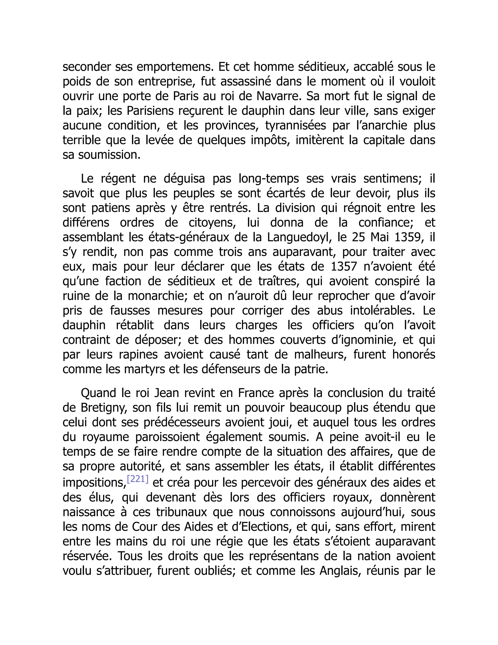 seconder ses emportemens. Et cet homme séditieux, accablé sous le
poids de son entreprise, fut assassiné dans le moment où il vouloit
ouvrir une porte de Paris au roi de Navarre. Sa mort fut le signal de
la paix; les Parisiens reçurent le dauphin dans leur ville, sans exiger
aucune condition, et les provinces, tyrannisées par l’anarchie plus
terrible que la levée de quelques impôts, imitèrent la capitale dans
sa soumission.
Le régent ne déguisa pas long-temps ses vrais sentimens; il
savoit que plus les peuples se sont écartés de leur devoir, plus ils
sont patiens après y être rentrés. La division qui régnoit entre les
différens ordres de citoyens, lui donna de la confiance; et
assemblant les états-généraux de la Languedoyl, le 25 Mai 1359, il
s’y rendit, non pas comme trois ans auparavant, pour traiter avec
eux, mais pour leur déclarer que les états de 1357 n’avoient été
qu’une faction de séditieux et de traîtres, qui avoient conspiré la
ruine de la monarchie; et on n’auroit dû leur reprocher que d’avoir
pris de fausses mesures pour corriger des abus intolérables. Le
dauphin rétablit dans leurs charges les officiers qu’on l’avoit
contraint de déposer; et des hommes couverts d’ignominie, et qui
par leurs rapines avoient causé tant de malheurs, furent honorés
comme les martyrs et les défenseurs de la patrie.
Quand le roi Jean revint en France après la conclusion du traité
de Bretigny, son fils lui remit un pouvoir beaucoup plus étendu que
celui dont ses prédécesseurs avoient joui, et auquel tous les ordres
du royaume paroissoient également soumis. A peine avoit-il eu le
temps de se faire rendre compte de la situation des affaires, que de
sa propre autorité, et sans assembler les états, il établit différentes
impositions,[221]
et créa pour les percevoir des généraux des aides et
des élus, qui devenant dès lors des officiers royaux, donnèrent
naissance à ces tribunaux que nous connoissons aujourd’hui, sous
les noms de Cour des Aides et d’Elections, et qui, sans effort, mirent
entre les mains du roi une régie que les états s’étoient auparavant
réservée. Tous les droits que les représentans de la nation avoient
voulu s’attribuer, furent oubliés; et comme les Anglais, réunis par le
 