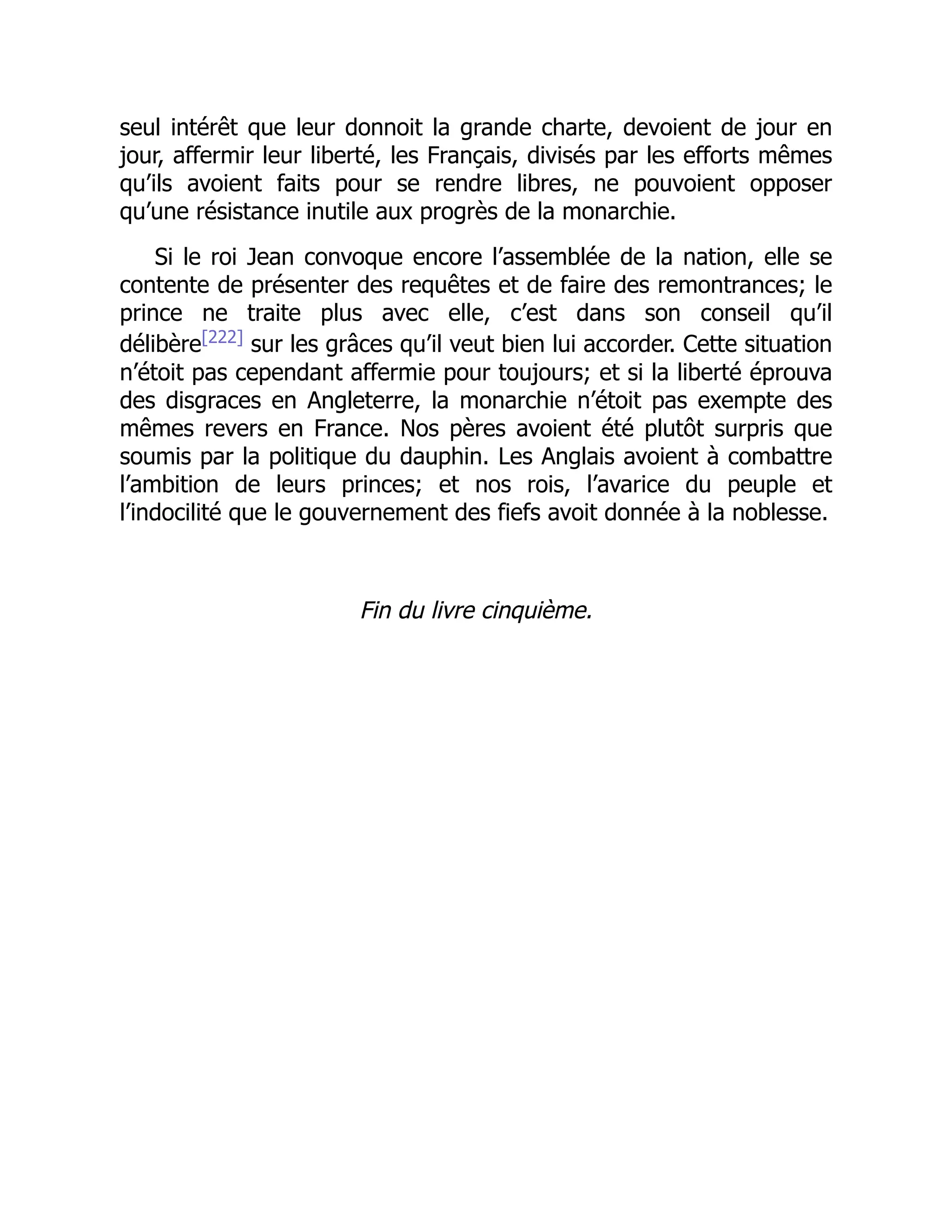 seul intérêt que leur donnoit la grande charte, devoient de jour en
jour, affermir leur liberté, les Français, divisés par les efforts mêmes
qu’ils avoient faits pour se rendre libres, ne pouvoient opposer
qu’une résistance inutile aux progrès de la monarchie.
Si le roi Jean convoque encore l’assemblée de la nation, elle se
contente de présenter des requêtes et de faire des remontrances; le
prince ne traite plus avec elle, c’est dans son conseil qu’il
délibère[222]
sur les grâces qu’il veut bien lui accorder. Cette situation
n’étoit pas cependant affermie pour toujours; et si la liberté éprouva
des disgraces en Angleterre, la monarchie n’étoit pas exempte des
mêmes revers en France. Nos pères avoient été plutôt surpris que
soumis par la politique du dauphin. Les Anglais avoient à combattre
l’ambition de leurs princes; et nos rois, l’avarice du peuple et
l’indocilité que le gouvernement des fiefs avoit donnée à la noblesse.
Fin du livre cinquième.
 