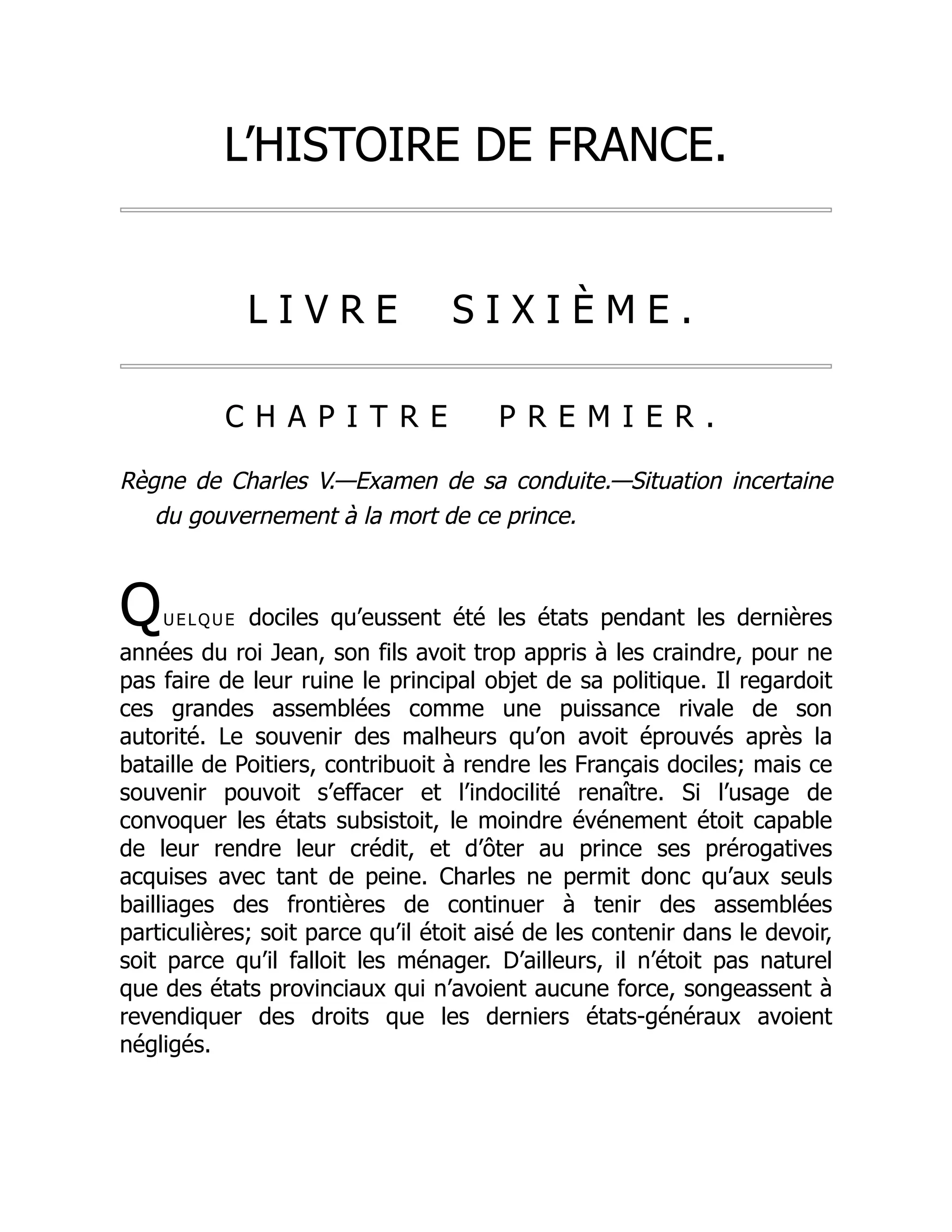 L’HISTOIRE DE FRANCE.
L I V R E S I X I È M E .
C H A P I T R E P R E M I E R .
Règne de Charles V.—Examen de sa conduite.—Situation incertaine
du gouvernement à la mort de ce prince.
Quelque dociles qu’eussent été les états pendant les dernières
années du roi Jean, son fils avoit trop appris à les craindre, pour ne
pas faire de leur ruine le principal objet de sa politique. Il regardoit
ces grandes assemblées comme une puissance rivale de son
autorité. Le souvenir des malheurs qu’on avoit éprouvés après la
bataille de Poitiers, contribuoit à rendre les Français dociles; mais ce
souvenir pouvoit s’effacer et l’indocilité renaître. Si l’usage de
convoquer les états subsistoit, le moindre événement étoit capable
de leur rendre leur crédit, et d’ôter au prince ses prérogatives
acquises avec tant de peine. Charles ne permit donc qu’aux seuls
bailliages des frontières de continuer à tenir des assemblées
particulières; soit parce qu’il étoit aisé de les contenir dans le devoir,
soit parce qu’il falloit les ménager. D’ailleurs, il n’étoit pas naturel
que des états provinciaux qui n’avoient aucune force, songeassent à
revendiquer des droits que les derniers états-généraux avoient
négligés.
 