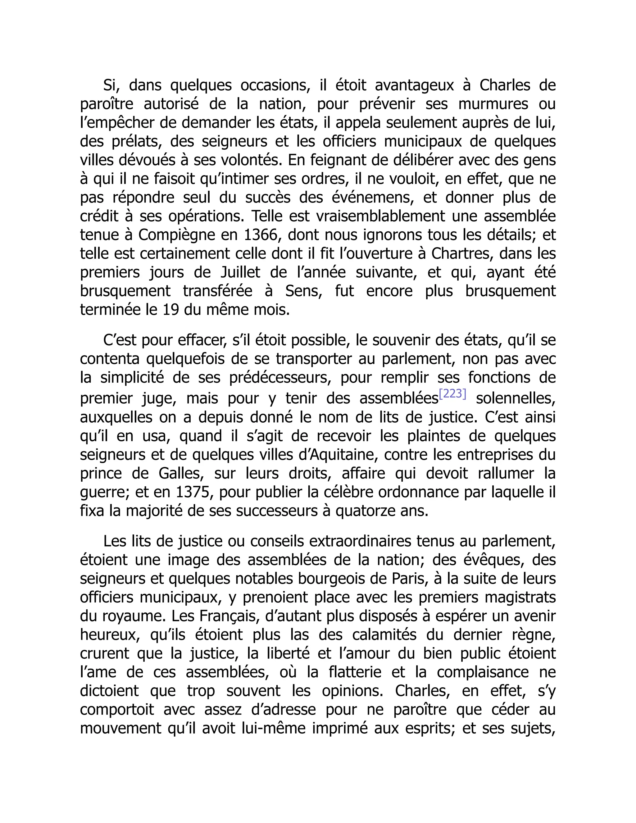 Si, dans quelques occasions, il étoit avantageux à Charles de
paroître autorisé de la nation, pour prévenir ses murmures ou
l’empêcher de demander les états, il appela seulement auprès de lui,
des prélats, des seigneurs et les officiers municipaux de quelques
villes dévoués à ses volontés. En feignant de délibérer avec des gens
à qui il ne faisoit qu’intimer ses ordres, il ne vouloit, en effet, que ne
pas répondre seul du succès des événemens, et donner plus de
crédit à ses opérations. Telle est vraisemblablement une assemblée
tenue à Compiègne en 1366, dont nous ignorons tous les détails; et
telle est certainement celle dont il fit l’ouverture à Chartres, dans les
premiers jours de Juillet de l’année suivante, et qui, ayant été
brusquement transférée à Sens, fut encore plus brusquement
terminée le 19 du même mois.
C’est pour effacer, s’il étoit possible, le souvenir des états, qu’il se
contenta quelquefois de se transporter au parlement, non pas avec
la simplicité de ses prédécesseurs, pour remplir ses fonctions de
premier juge, mais pour y tenir des assemblées[223]
solennelles,
auxquelles on a depuis donné le nom de lits de justice. C’est ainsi
qu’il en usa, quand il s’agit de recevoir les plaintes de quelques
seigneurs et de quelques villes d’Aquitaine, contre les entreprises du
prince de Galles, sur leurs droits, affaire qui devoit rallumer la
guerre; et en 1375, pour publier la célèbre ordonnance par laquelle il
fixa la majorité de ses successeurs à quatorze ans.
Les lits de justice ou conseils extraordinaires tenus au parlement,
étoient une image des assemblées de la nation; des évêques, des
seigneurs et quelques notables bourgeois de Paris, à la suite de leurs
officiers municipaux, y prenoient place avec les premiers magistrats
du royaume. Les Français, d’autant plus disposés à espérer un avenir
heureux, qu’ils étoient plus las des calamités du dernier règne,
crurent que la justice, la liberté et l’amour du bien public étoient
l’ame de ces assemblées, où la flatterie et la complaisance ne
dictoient que trop souvent les opinions. Charles, en effet, s’y
comportoit avec assez d’adresse pour ne paroître que céder au
mouvement qu’il avoit lui-même imprimé aux esprits; et ses sujets,
 