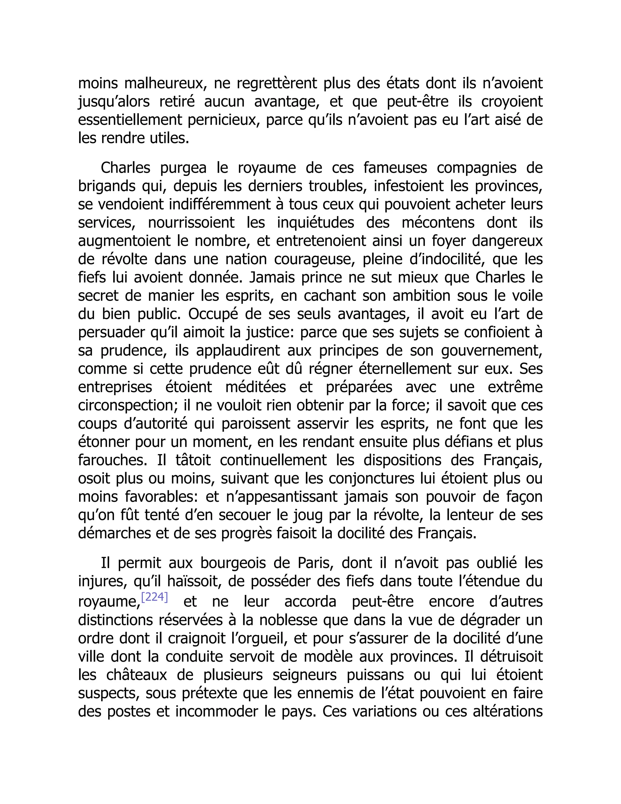moins malheureux, ne regrettèrent plus des états dont ils n’avoient
jusqu’alors retiré aucun avantage, et que peut-être ils croyoient
essentiellement pernicieux, parce qu’ils n’avoient pas eu l’art aisé de
les rendre utiles.
Charles purgea le royaume de ces fameuses compagnies de
brigands qui, depuis les derniers troubles, infestoient les provinces,
se vendoient indifféremment à tous ceux qui pouvoient acheter leurs
services, nourrissoient les inquiétudes des mécontens dont ils
augmentoient le nombre, et entretenoient ainsi un foyer dangereux
de révolte dans une nation courageuse, pleine d’indocilité, que les
fiefs lui avoient donnée. Jamais prince ne sut mieux que Charles le
secret de manier les esprits, en cachant son ambition sous le voile
du bien public. Occupé de ses seuls avantages, il avoit eu l’art de
persuader qu’il aimoit la justice: parce que ses sujets se confioient à
sa prudence, ils applaudirent aux principes de son gouvernement,
comme si cette prudence eût dû régner éternellement sur eux. Ses
entreprises étoient méditées et préparées avec une extrême
circonspection; il ne vouloit rien obtenir par la force; il savoit que ces
coups d’autorité qui paroissent asservir les esprits, ne font que les
étonner pour un moment, en les rendant ensuite plus défians et plus
farouches. Il tâtoit continuellement les dispositions des Français,
osoit plus ou moins, suivant que les conjonctures lui étoient plus ou
moins favorables: et n’appesantissant jamais son pouvoir de façon
qu’on fût tenté d’en secouer le joug par la révolte, la lenteur de ses
démarches et de ses progrès faisoit la docilité des Français.
Il permit aux bourgeois de Paris, dont il n’avoit pas oublié les
injures, qu’il haïssoit, de posséder des fiefs dans toute l’étendue du
royaume,[224]
et ne leur accorda peut-être encore d’autres
distinctions réservées à la noblesse que dans la vue de dégrader un
ordre dont il craignoit l’orgueil, et pour s’assurer de la docilité d’une
ville dont la conduite servoit de modèle aux provinces. Il détruisoit
les châteaux de plusieurs seigneurs puissans ou qui lui étoient
suspects, sous prétexte que les ennemis de l’état pouvoient en faire
des postes et incommoder le pays. Ces variations ou ces altérations
 
