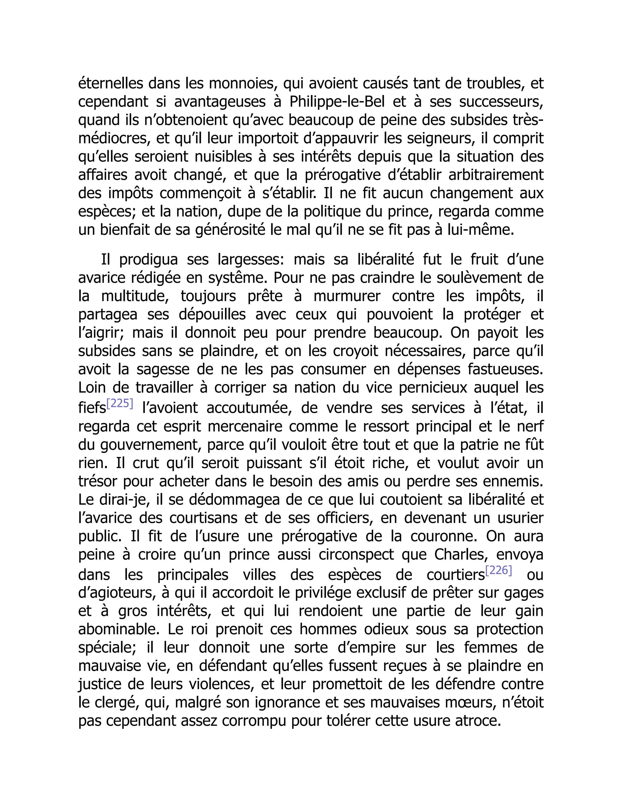 éternelles dans les monnoies, qui avoient causés tant de troubles, et
cependant si avantageuses à Philippe-le-Bel et à ses successeurs,
quand ils n’obtenoient qu’avec beaucoup de peine des subsides très-
médiocres, et qu’il leur importoit d’appauvrir les seigneurs, il comprit
qu’elles seroient nuisibles à ses intérêts depuis que la situation des
affaires avoit changé, et que la prérogative d’établir arbitrairement
des impôts commençoit à s’établir. Il ne fit aucun changement aux
espèces; et la nation, dupe de la politique du prince, regarda comme
un bienfait de sa générosité le mal qu’il ne se fit pas à lui-même.
Il prodigua ses largesses: mais sa libéralité fut le fruit d’une
avarice rédigée en systême. Pour ne pas craindre le soulèvement de
la multitude, toujours prête à murmurer contre les impôts, il
partagea ses dépouilles avec ceux qui pouvoient la protéger et
l’aigrir; mais il donnoit peu pour prendre beaucoup. On payoit les
subsides sans se plaindre, et on les croyoit nécessaires, parce qu’il
avoit la sagesse de ne les pas consumer en dépenses fastueuses.
Loin de travailler à corriger sa nation du vice pernicieux auquel les
fiefs[225]
l’avoient accoutumée, de vendre ses services à l’état, il
regarda cet esprit mercenaire comme le ressort principal et le nerf
du gouvernement, parce qu’il vouloit être tout et que la patrie ne fût
rien. Il crut qu’il seroit puissant s’il étoit riche, et voulut avoir un
trésor pour acheter dans le besoin des amis ou perdre ses ennemis.
Le dirai-je, il se dédommagea de ce que lui coutoient sa libéralité et
l’avarice des courtisans et de ses officiers, en devenant un usurier
public. Il fit de l’usure une prérogative de la couronne. On aura
peine à croire qu’un prince aussi circonspect que Charles, envoya
dans les principales villes des espèces de courtiers[226]
ou
d’agioteurs, à qui il accordoit le privilége exclusif de prêter sur gages
et à gros intérêts, et qui lui rendoient une partie de leur gain
abominable. Le roi prenoit ces hommes odieux sous sa protection
spéciale; il leur donnoit une sorte d’empire sur les femmes de
mauvaise vie, en défendant qu’elles fussent reçues à se plaindre en
justice de leurs violences, et leur promettoit de les défendre contre
le clergé, qui, malgré son ignorance et ses mauvaises mœurs, n’étoit
pas cependant assez corrompu pour tolérer cette usure atroce.
 