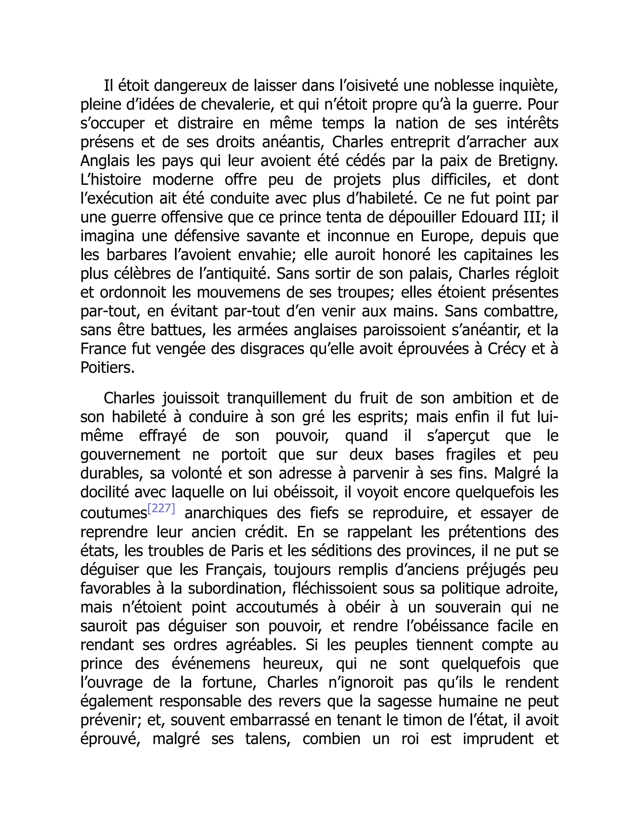 Il étoit dangereux de laisser dans l’oisiveté une noblesse inquiète,
pleine d’idées de chevalerie, et qui n’étoit propre qu’à la guerre. Pour
s’occuper et distraire en même temps la nation de ses intérêts
présens et de ses droits anéantis, Charles entreprit d’arracher aux
Anglais les pays qui leur avoient été cédés par la paix de Bretigny.
L’histoire moderne offre peu de projets plus difficiles, et dont
l’exécution ait été conduite avec plus d’habileté. Ce ne fut point par
une guerre offensive que ce prince tenta de dépouiller Edouard III; il
imagina une défensive savante et inconnue en Europe, depuis que
les barbares l’avoient envahie; elle auroit honoré les capitaines les
plus célèbres de l’antiquité. Sans sortir de son palais, Charles régloit
et ordonnoit les mouvemens de ses troupes; elles étoient présentes
par-tout, en évitant par-tout d’en venir aux mains. Sans combattre,
sans être battues, les armées anglaises paroissoient s’anéantir, et la
France fut vengée des disgraces qu’elle avoit éprouvées à Crécy et à
Poitiers.
Charles jouissoit tranquillement du fruit de son ambition et de
son habileté à conduire à son gré les esprits; mais enfin il fut lui-
même effrayé de son pouvoir, quand il s’aperçut que le
gouvernement ne portoit que sur deux bases fragiles et peu
durables, sa volonté et son adresse à parvenir à ses fins. Malgré la
docilité avec laquelle on lui obéissoit, il voyoit encore quelquefois les
coutumes[227]
anarchiques des fiefs se reproduire, et essayer de
reprendre leur ancien crédit. En se rappelant les prétentions des
états, les troubles de Paris et les séditions des provinces, il ne put se
déguiser que les Français, toujours remplis d’anciens préjugés peu
favorables à la subordination, fléchissoient sous sa politique adroite,
mais n’étoient point accoutumés à obéir à un souverain qui ne
sauroit pas déguiser son pouvoir, et rendre l’obéissance facile en
rendant ses ordres agréables. Si les peuples tiennent compte au
prince des événemens heureux, qui ne sont quelquefois que
l’ouvrage de la fortune, Charles n’ignoroit pas qu’ils le rendent
également responsable des revers que la sagesse humaine ne peut
prévenir; et, souvent embarrassé en tenant le timon de l’état, il avoit
éprouvé, malgré ses talens, combien un roi est imprudent et
 