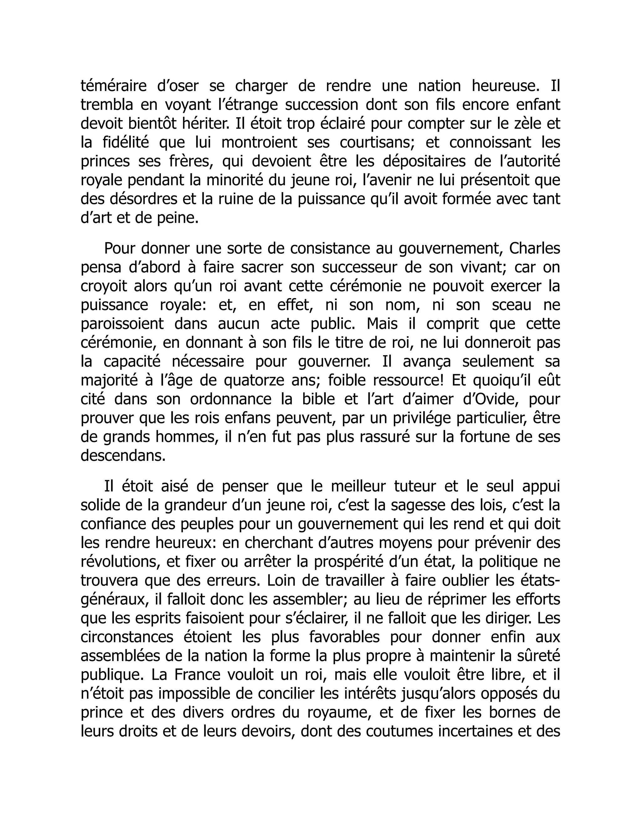 téméraire d’oser se charger de rendre une nation heureuse. Il
trembla en voyant l’étrange succession dont son fils encore enfant
devoit bientôt hériter. Il étoit trop éclairé pour compter sur le zèle et
la fidélité que lui montroient ses courtisans; et connoissant les
princes ses frères, qui devoient être les dépositaires de l’autorité
royale pendant la minorité du jeune roi, l’avenir ne lui présentoit que
des désordres et la ruine de la puissance qu’il avoit formée avec tant
d’art et de peine.
Pour donner une sorte de consistance au gouvernement, Charles
pensa d’abord à faire sacrer son successeur de son vivant; car on
croyoit alors qu’un roi avant cette cérémonie ne pouvoit exercer la
puissance royale: et, en effet, ni son nom, ni son sceau ne
paroissoient dans aucun acte public. Mais il comprit que cette
cérémonie, en donnant à son fils le titre de roi, ne lui donneroit pas
la capacité nécessaire pour gouverner. Il avança seulement sa
majorité à l’âge de quatorze ans; foible ressource! Et quoiqu’il eût
cité dans son ordonnance la bible et l’art d’aimer d’Ovide, pour
prouver que les rois enfans peuvent, par un privilége particulier, être
de grands hommes, il n’en fut pas plus rassuré sur la fortune de ses
descendans.
Il étoit aisé de penser que le meilleur tuteur et le seul appui
solide de la grandeur d’un jeune roi, c’est la sagesse des lois, c’est la
confiance des peuples pour un gouvernement qui les rend et qui doit
les rendre heureux: en cherchant d’autres moyens pour prévenir des
révolutions, et fixer ou arrêter la prospérité d’un état, la politique ne
trouvera que des erreurs. Loin de travailler à faire oublier les états-
généraux, il falloit donc les assembler; au lieu de réprimer les efforts
que les esprits faisoient pour s’éclairer, il ne falloit que les diriger. Les
circonstances étoient les plus favorables pour donner enfin aux
assemblées de la nation la forme la plus propre à maintenir la sûreté
publique. La France vouloit un roi, mais elle vouloit être libre, et il
n’étoit pas impossible de concilier les intérêts jusqu’alors opposés du
prince et des divers ordres du royaume, et de fixer les bornes de
leurs droits et de leurs devoirs, dont des coutumes incertaines et des
 