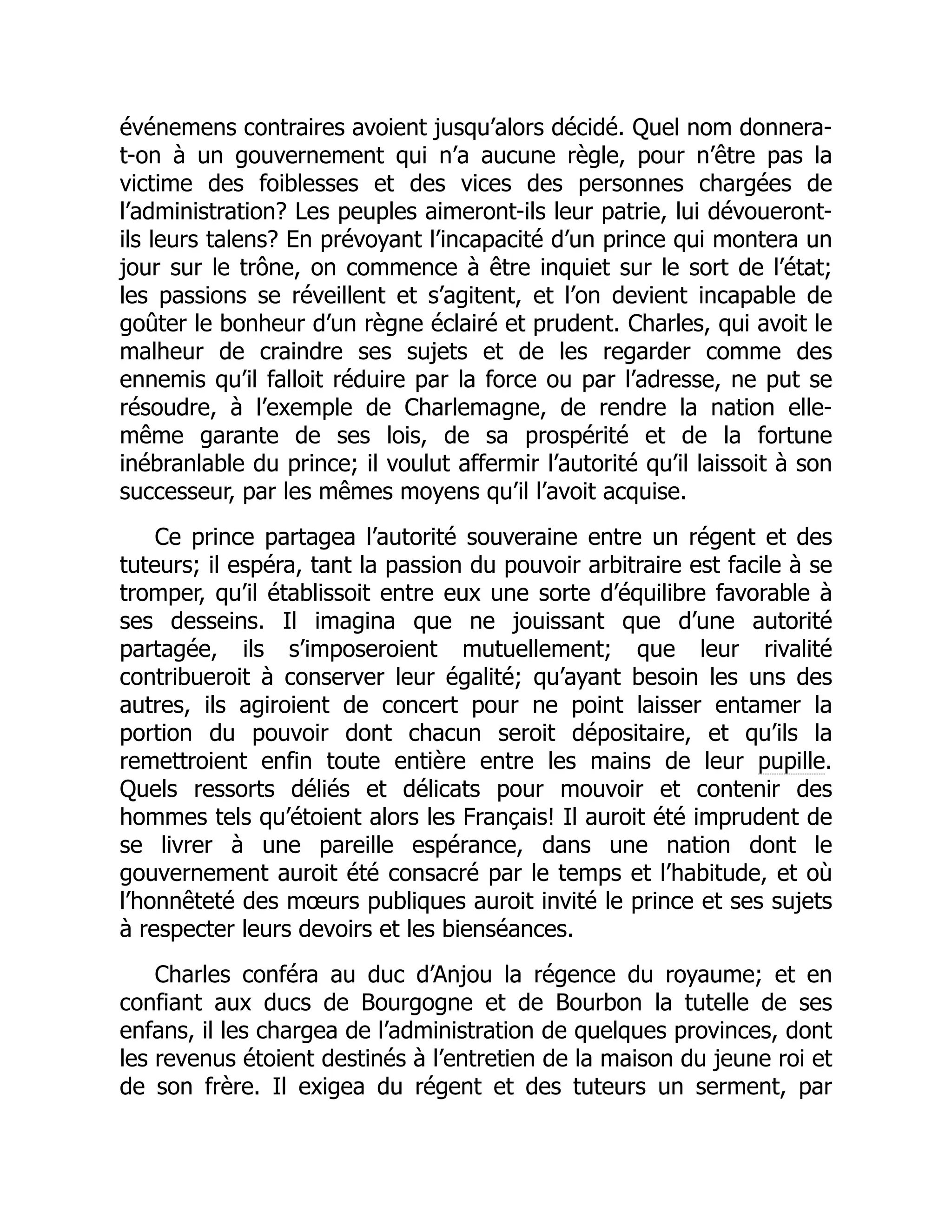 événemens contraires avoient jusqu’alors décidé. Quel nom donnera-
t-on à un gouvernement qui n’a aucune règle, pour n’être pas la
victime des foiblesses et des vices des personnes chargées de
l’administration? Les peuples aimeront-ils leur patrie, lui dévoueront-
ils leurs talens? En prévoyant l’incapacité d’un prince qui montera un
jour sur le trône, on commence à être inquiet sur le sort de l’état;
les passions se réveillent et s’agitent, et l’on devient incapable de
goûter le bonheur d’un règne éclairé et prudent. Charles, qui avoit le
malheur de craindre ses sujets et de les regarder comme des
ennemis qu’il falloit réduire par la force ou par l’adresse, ne put se
résoudre, à l’exemple de Charlemagne, de rendre la nation elle-
même garante de ses lois, de sa prospérité et de la fortune
inébranlable du prince; il voulut affermir l’autorité qu’il laissoit à son
successeur, par les mêmes moyens qu’il l’avoit acquise.
Ce prince partagea l’autorité souveraine entre un régent et des
tuteurs; il espéra, tant la passion du pouvoir arbitraire est facile à se
tromper, qu’il établissoit entre eux une sorte d’équilibre favorable à
ses desseins. Il imagina que ne jouissant que d’une autorité
partagée, ils s’imposeroient mutuellement; que leur rivalité
contribueroit à conserver leur égalité; qu’ayant besoin les uns des
autres, ils agiroient de concert pour ne point laisser entamer la
portion du pouvoir dont chacun seroit dépositaire, et qu’ils la
remettroient enfin toute entière entre les mains de leur pupille.
Quels ressorts déliés et délicats pour mouvoir et contenir des
hommes tels qu’étoient alors les Français! Il auroit été imprudent de
se livrer à une pareille espérance, dans une nation dont le
gouvernement auroit été consacré par le temps et l’habitude, et où
l’honnêteté des mœurs publiques auroit invité le prince et ses sujets
à respecter leurs devoirs et les bienséances.
Charles conféra au duc d’Anjou la régence du royaume; et en
confiant aux ducs de Bourgogne et de Bourbon la tutelle de ses
enfans, il les chargea de l’administration de quelques provinces, dont
les revenus étoient destinés à l’entretien de la maison du jeune roi et
de son frère. Il exigea du régent et des tuteurs un serment, par
 