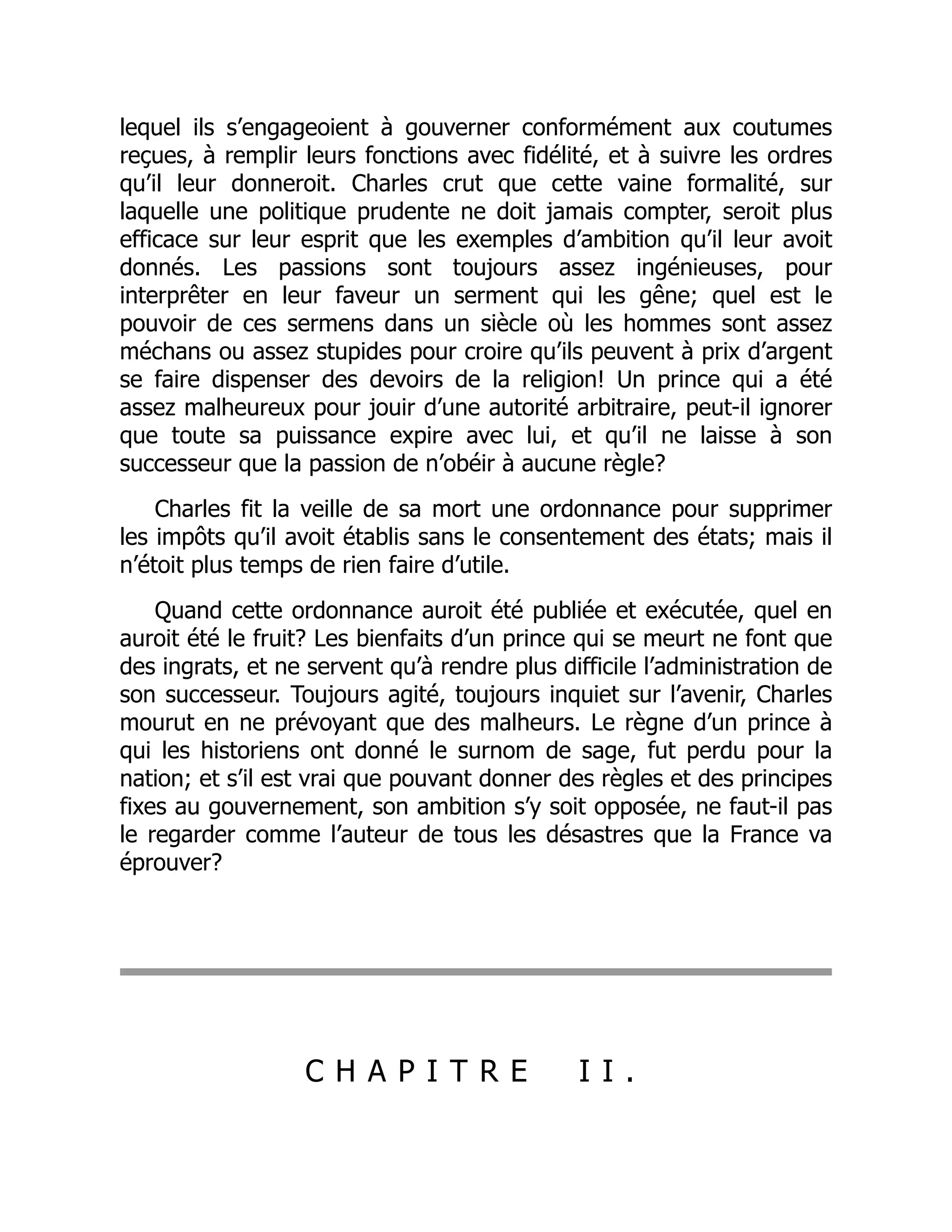 lequel ils s’engageoient à gouverner conformément aux coutumes
reçues, à remplir leurs fonctions avec fidélité, et à suivre les ordres
qu’il leur donneroit. Charles crut que cette vaine formalité, sur
laquelle une politique prudente ne doit jamais compter, seroit plus
efficace sur leur esprit que les exemples d’ambition qu’il leur avoit
donnés. Les passions sont toujours assez ingénieuses, pour
interprêter en leur faveur un serment qui les gêne; quel est le
pouvoir de ces sermens dans un siècle où les hommes sont assez
méchans ou assez stupides pour croire qu’ils peuvent à prix d’argent
se faire dispenser des devoirs de la religion! Un prince qui a été
assez malheureux pour jouir d’une autorité arbitraire, peut-il ignorer
que toute sa puissance expire avec lui, et qu’il ne laisse à son
successeur que la passion de n’obéir à aucune règle?
Charles fit la veille de sa mort une ordonnance pour supprimer
les impôts qu’il avoit établis sans le consentement des états; mais il
n’étoit plus temps de rien faire d’utile.
Quand cette ordonnance auroit été publiée et exécutée, quel en
auroit été le fruit? Les bienfaits d’un prince qui se meurt ne font que
des ingrats, et ne servent qu’à rendre plus difficile l’administration de
son successeur. Toujours agité, toujours inquiet sur l’avenir, Charles
mourut en ne prévoyant que des malheurs. Le règne d’un prince à
qui les historiens ont donné le surnom de sage, fut perdu pour la
nation; et s’il est vrai que pouvant donner des règles et des principes
fixes au gouvernement, son ambition s’y soit opposée, ne faut-il pas
le regarder comme l’auteur de tous les désastres que la France va
éprouver?
C H A P I T R E I I .
 