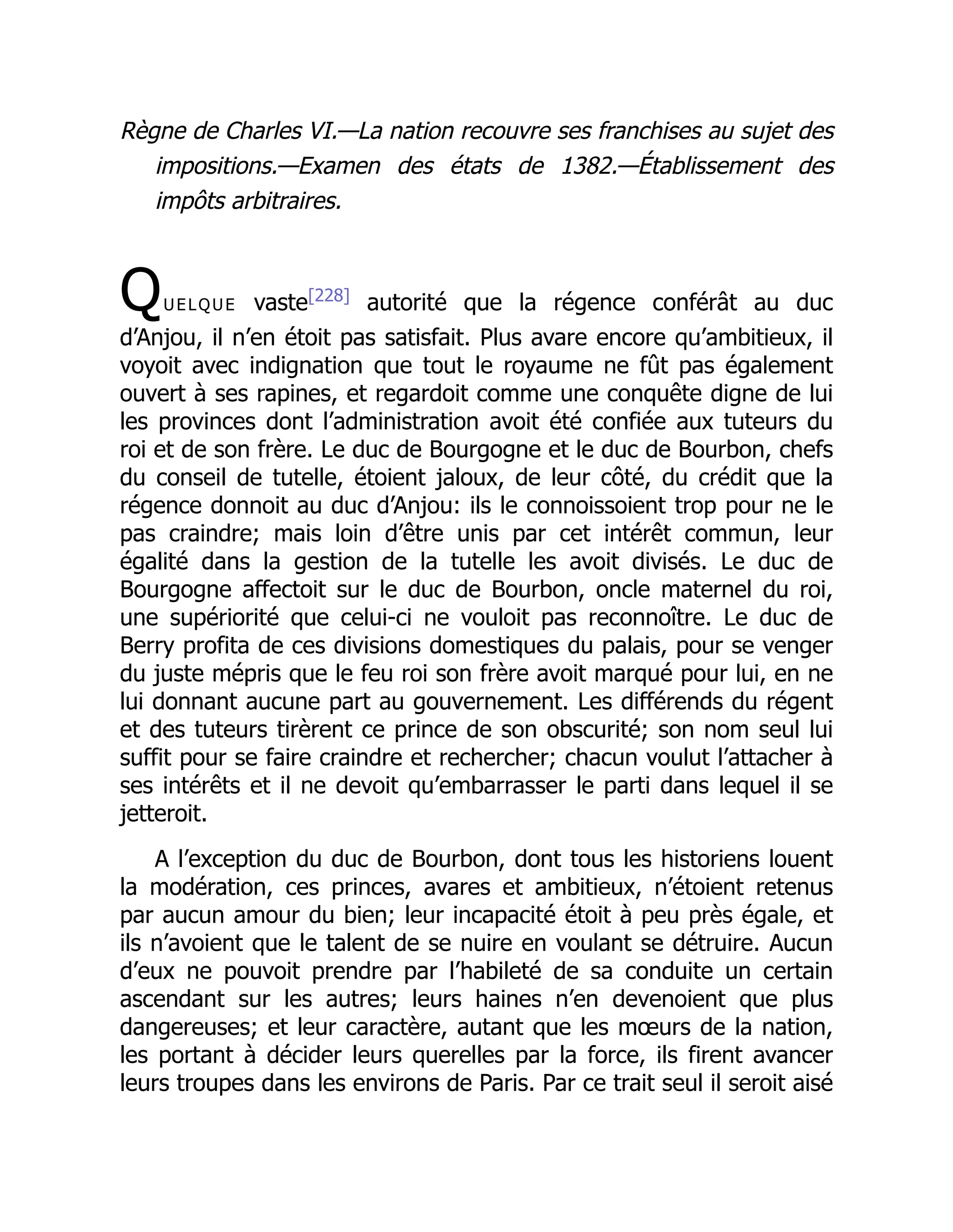 Règne de Charles VI.—La nation recouvre ses franchises au sujet des
impositions.—Examen des états de 1382.—Établissement des
impôts arbitraires.
Quelque vaste[228]
autorité que la régence conférât au duc
d’Anjou, il n’en étoit pas satisfait. Plus avare encore qu’ambitieux, il
voyoit avec indignation que tout le royaume ne fût pas également
ouvert à ses rapines, et regardoit comme une conquête digne de lui
les provinces dont l’administration avoit été confiée aux tuteurs du
roi et de son frère. Le duc de Bourgogne et le duc de Bourbon, chefs
du conseil de tutelle, étoient jaloux, de leur côté, du crédit que la
régence donnoit au duc d’Anjou: ils le connoissoient trop pour ne le
pas craindre; mais loin d’être unis par cet intérêt commun, leur
égalité dans la gestion de la tutelle les avoit divisés. Le duc de
Bourgogne affectoit sur le duc de Bourbon, oncle maternel du roi,
une supériorité que celui-ci ne vouloit pas reconnoître. Le duc de
Berry profita de ces divisions domestiques du palais, pour se venger
du juste mépris que le feu roi son frère avoit marqué pour lui, en ne
lui donnant aucune part au gouvernement. Les différends du régent
et des tuteurs tirèrent ce prince de son obscurité; son nom seul lui
suffit pour se faire craindre et rechercher; chacun voulut l’attacher à
ses intérêts et il ne devoit qu’embarrasser le parti dans lequel il se
jetteroit.
A l’exception du duc de Bourbon, dont tous les historiens louent
la modération, ces princes, avares et ambitieux, n’étoient retenus
par aucun amour du bien; leur incapacité étoit à peu près égale, et
ils n’avoient que le talent de se nuire en voulant se détruire. Aucun
d’eux ne pouvoit prendre par l’habileté de sa conduite un certain
ascendant sur les autres; leurs haines n’en devenoient que plus
dangereuses; et leur caractère, autant que les mœurs de la nation,
les portant à décider leurs querelles par la force, ils firent avancer
leurs troupes dans les environs de Paris. Par ce trait seul il seroit aisé
 
