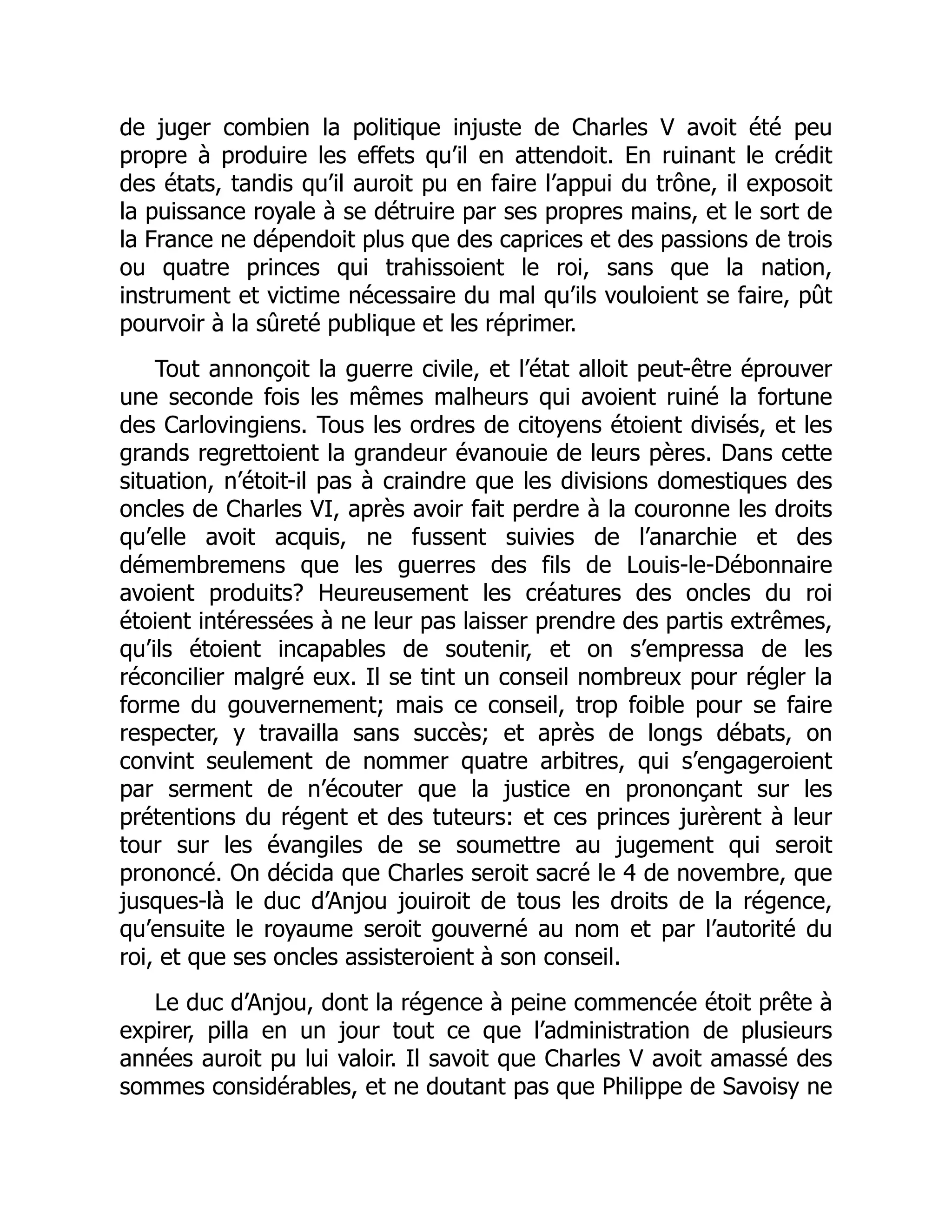 de juger combien la politique injuste de Charles V avoit été peu
propre à produire les effets qu’il en attendoit. En ruinant le crédit
des états, tandis qu’il auroit pu en faire l’appui du trône, il exposoit
la puissance royale à se détruire par ses propres mains, et le sort de
la France ne dépendoit plus que des caprices et des passions de trois
ou quatre princes qui trahissoient le roi, sans que la nation,
instrument et victime nécessaire du mal qu’ils vouloient se faire, pût
pourvoir à la sûreté publique et les réprimer.
Tout annonçoit la guerre civile, et l’état alloit peut-être éprouver
une seconde fois les mêmes malheurs qui avoient ruiné la fortune
des Carlovingiens. Tous les ordres de citoyens étoient divisés, et les
grands regrettoient la grandeur évanouie de leurs pères. Dans cette
situation, n’étoit-il pas à craindre que les divisions domestiques des
oncles de Charles VI, après avoir fait perdre à la couronne les droits
qu’elle avoit acquis, ne fussent suivies de l’anarchie et des
démembremens que les guerres des fils de Louis-le-Débonnaire
avoient produits? Heureusement les créatures des oncles du roi
étoient intéressées à ne leur pas laisser prendre des partis extrêmes,
qu’ils étoient incapables de soutenir, et on s’empressa de les
réconcilier malgré eux. Il se tint un conseil nombreux pour régler la
forme du gouvernement; mais ce conseil, trop foible pour se faire
respecter, y travailla sans succès; et après de longs débats, on
convint seulement de nommer quatre arbitres, qui s’engageroient
par serment de n’écouter que la justice en prononçant sur les
prétentions du régent et des tuteurs: et ces princes jurèrent à leur
tour sur les évangiles de se soumettre au jugement qui seroit
prononcé. On décida que Charles seroit sacré le 4 de novembre, que
jusques-là le duc d’Anjou jouiroit de tous les droits de la régence,
qu’ensuite le royaume seroit gouverné au nom et par l’autorité du
roi, et que ses oncles assisteroient à son conseil.
Le duc d’Anjou, dont la régence à peine commencée étoit prête à
expirer, pilla en un jour tout ce que l’administration de plusieurs
années auroit pu lui valoir. Il savoit que Charles V avoit amassé des
sommes considérables, et ne doutant pas que Philippe de Savoisy ne
 
