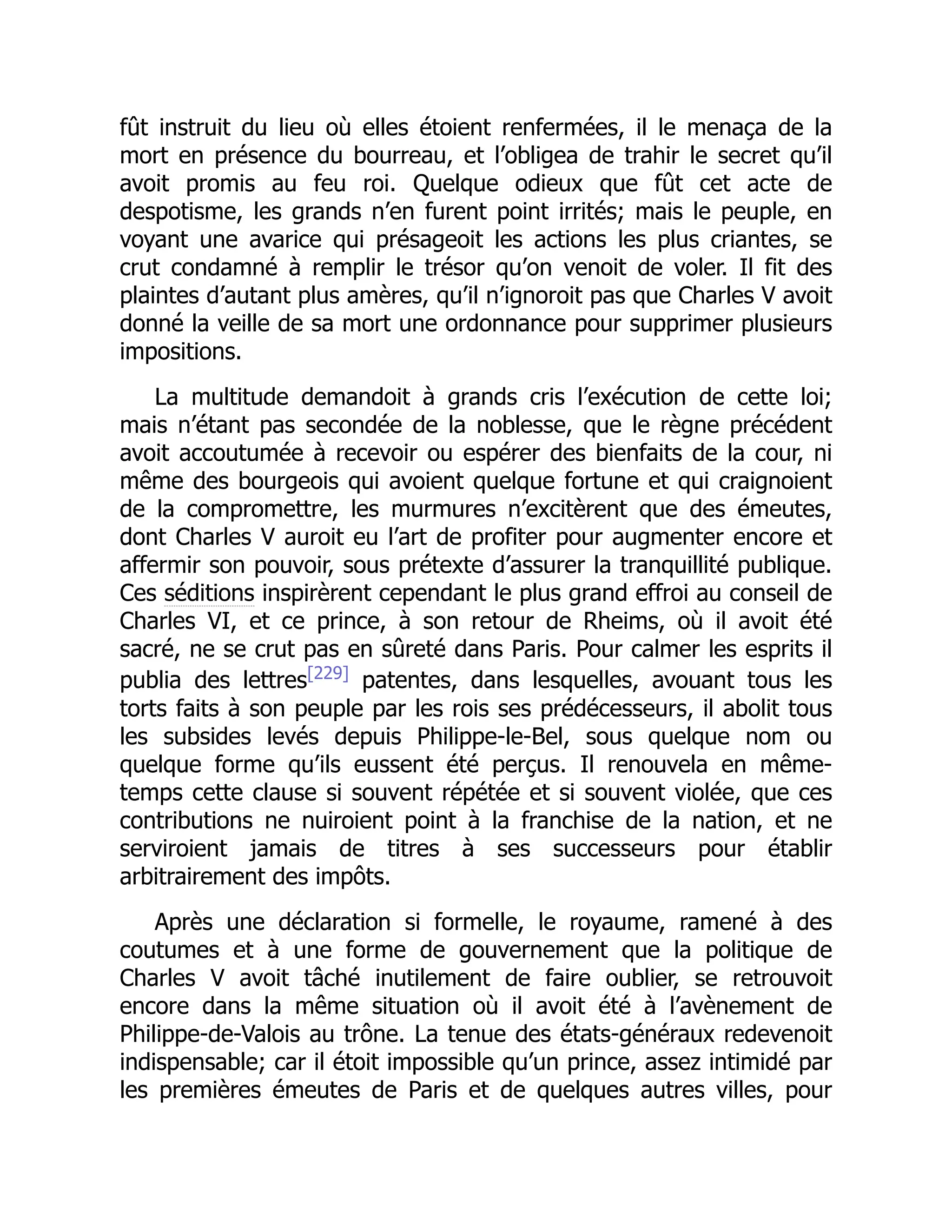 fût instruit du lieu où elles étoient renfermées, il le menaça de la
mort en présence du bourreau, et l’obligea de trahir le secret qu’il
avoit promis au feu roi. Quelque odieux que fût cet acte de
despotisme, les grands n’en furent point irrités; mais le peuple, en
voyant une avarice qui présageoit les actions les plus criantes, se
crut condamné à remplir le trésor qu’on venoit de voler. Il fit des
plaintes d’autant plus amères, qu’il n’ignoroit pas que Charles V avoit
donné la veille de sa mort une ordonnance pour supprimer plusieurs
impositions.
La multitude demandoit à grands cris l’exécution de cette loi;
mais n’étant pas secondée de la noblesse, que le règne précédent
avoit accoutumée à recevoir ou espérer des bienfaits de la cour, ni
même des bourgeois qui avoient quelque fortune et qui craignoient
de la compromettre, les murmures n’excitèrent que des émeutes,
dont Charles V auroit eu l’art de profiter pour augmenter encore et
affermir son pouvoir, sous prétexte d’assurer la tranquillité publique.
Ces séditions inspirèrent cependant le plus grand effroi au conseil de
Charles VI, et ce prince, à son retour de Rheims, où il avoit été
sacré, ne se crut pas en sûreté dans Paris. Pour calmer les esprits il
publia des lettres[229]
patentes, dans lesquelles, avouant tous les
torts faits à son peuple par les rois ses prédécesseurs, il abolit tous
les subsides levés depuis Philippe-le-Bel, sous quelque nom ou
quelque forme qu’ils eussent été perçus. Il renouvela en même-
temps cette clause si souvent répétée et si souvent violée, que ces
contributions ne nuiroient point à la franchise de la nation, et ne
serviroient jamais de titres à ses successeurs pour établir
arbitrairement des impôts.
Après une déclaration si formelle, le royaume, ramené à des
coutumes et à une forme de gouvernement que la politique de
Charles V avoit tâché inutilement de faire oublier, se retrouvoit
encore dans la même situation où il avoit été à l’avènement de
Philippe-de-Valois au trône. La tenue des états-généraux redevenoit
indispensable; car il étoit impossible qu’un prince, assez intimidé par
les premières émeutes de Paris et de quelques autres villes, pour
 