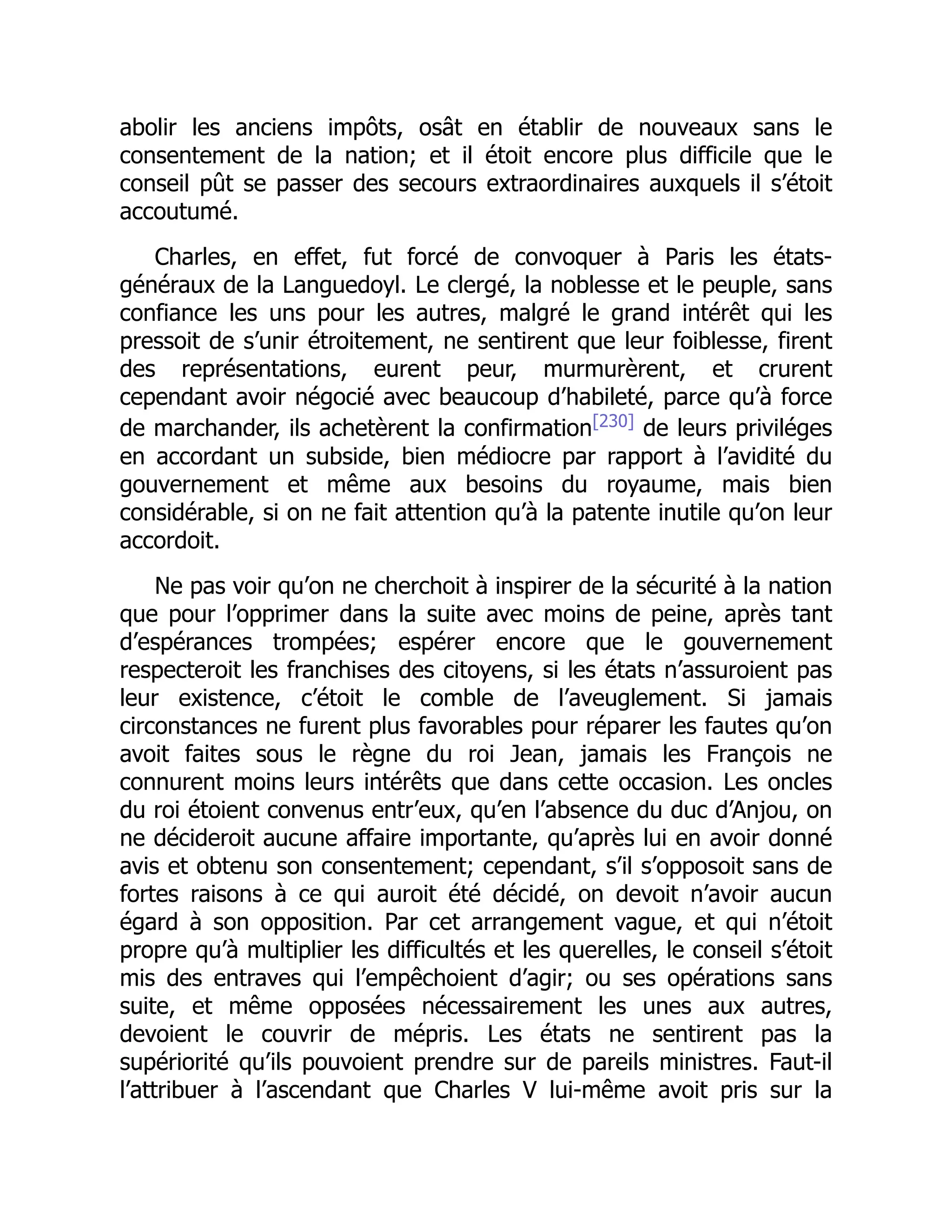 abolir les anciens impôts, osât en établir de nouveaux sans le
consentement de la nation; et il étoit encore plus difficile que le
conseil pût se passer des secours extraordinaires auxquels il s’étoit
accoutumé.
Charles, en effet, fut forcé de convoquer à Paris les états-
généraux de la Languedoyl. Le clergé, la noblesse et le peuple, sans
confiance les uns pour les autres, malgré le grand intérêt qui les
pressoit de s’unir étroitement, ne sentirent que leur foiblesse, firent
des représentations, eurent peur, murmurèrent, et crurent
cependant avoir négocié avec beaucoup d’habileté, parce qu’à force
de marchander, ils achetèrent la confirmation[230]
de leurs priviléges
en accordant un subside, bien médiocre par rapport à l’avidité du
gouvernement et même aux besoins du royaume, mais bien
considérable, si on ne fait attention qu’à la patente inutile qu’on leur
accordoit.
Ne pas voir qu’on ne cherchoit à inspirer de la sécurité à la nation
que pour l’opprimer dans la suite avec moins de peine, après tant
d’espérances trompées; espérer encore que le gouvernement
respecteroit les franchises des citoyens, si les états n’assuroient pas
leur existence, c’étoit le comble de l’aveuglement. Si jamais
circonstances ne furent plus favorables pour réparer les fautes qu’on
avoit faites sous le règne du roi Jean, jamais les François ne
connurent moins leurs intérêts que dans cette occasion. Les oncles
du roi étoient convenus entr’eux, qu’en l’absence du duc d’Anjou, on
ne décideroit aucune affaire importante, qu’après lui en avoir donné
avis et obtenu son consentement; cependant, s’il s’opposoit sans de
fortes raisons à ce qui auroit été décidé, on devoit n’avoir aucun
égard à son opposition. Par cet arrangement vague, et qui n’étoit
propre qu’à multiplier les difficultés et les querelles, le conseil s’étoit
mis des entraves qui l’empêchoient d’agir; ou ses opérations sans
suite, et même opposées nécessairement les unes aux autres,
devoient le couvrir de mépris. Les états ne sentirent pas la
supériorité qu’ils pouvoient prendre sur de pareils ministres. Faut-il
l’attribuer à l’ascendant que Charles V lui-même avoit pris sur la
 