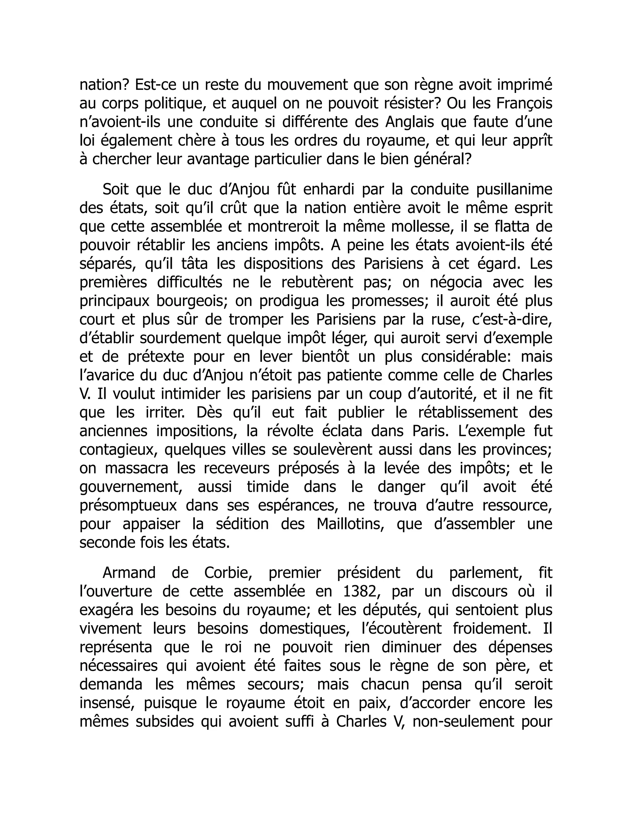 nation? Est-ce un reste du mouvement que son règne avoit imprimé
au corps politique, et auquel on ne pouvoit résister? Ou les François
n’avoient-ils une conduite si différente des Anglais que faute d’une
loi également chère à tous les ordres du royaume, et qui leur apprît
à chercher leur avantage particulier dans le bien général?
Soit que le duc d’Anjou fût enhardi par la conduite pusillanime
des états, soit qu’il crût que la nation entière avoit le même esprit
que cette assemblée et montreroit la même mollesse, il se flatta de
pouvoir rétablir les anciens impôts. A peine les états avoient-ils été
séparés, qu’il tâta les dispositions des Parisiens à cet égard. Les
premières difficultés ne le rebutèrent pas; on négocia avec les
principaux bourgeois; on prodigua les promesses; il auroit été plus
court et plus sûr de tromper les Parisiens par la ruse, c’est-à-dire,
d’établir sourdement quelque impôt léger, qui auroit servi d’exemple
et de prétexte pour en lever bientôt un plus considérable: mais
l’avarice du duc d’Anjou n’étoit pas patiente comme celle de Charles
V. Il voulut intimider les parisiens par un coup d’autorité, et il ne fit
que les irriter. Dès qu’il eut fait publier le rétablissement des
anciennes impositions, la révolte éclata dans Paris. L’exemple fut
contagieux, quelques villes se soulevèrent aussi dans les provinces;
on massacra les receveurs préposés à la levée des impôts; et le
gouvernement, aussi timide dans le danger qu’il avoit été
présomptueux dans ses espérances, ne trouva d’autre ressource,
pour appaiser la sédition des Maillotins, que d’assembler une
seconde fois les états.
Armand de Corbie, premier président du parlement, fit
l’ouverture de cette assemblée en 1382, par un discours où il
exagéra les besoins du royaume; et les députés, qui sentoient plus
vivement leurs besoins domestiques, l’écoutèrent froidement. Il
représenta que le roi ne pouvoit rien diminuer des dépenses
nécessaires qui avoient été faites sous le règne de son père, et
demanda les mêmes secours; mais chacun pensa qu’il seroit
insensé, puisque le royaume étoit en paix, d’accorder encore les
mêmes subsides qui avoient suffi à Charles V, non-seulement pour
 