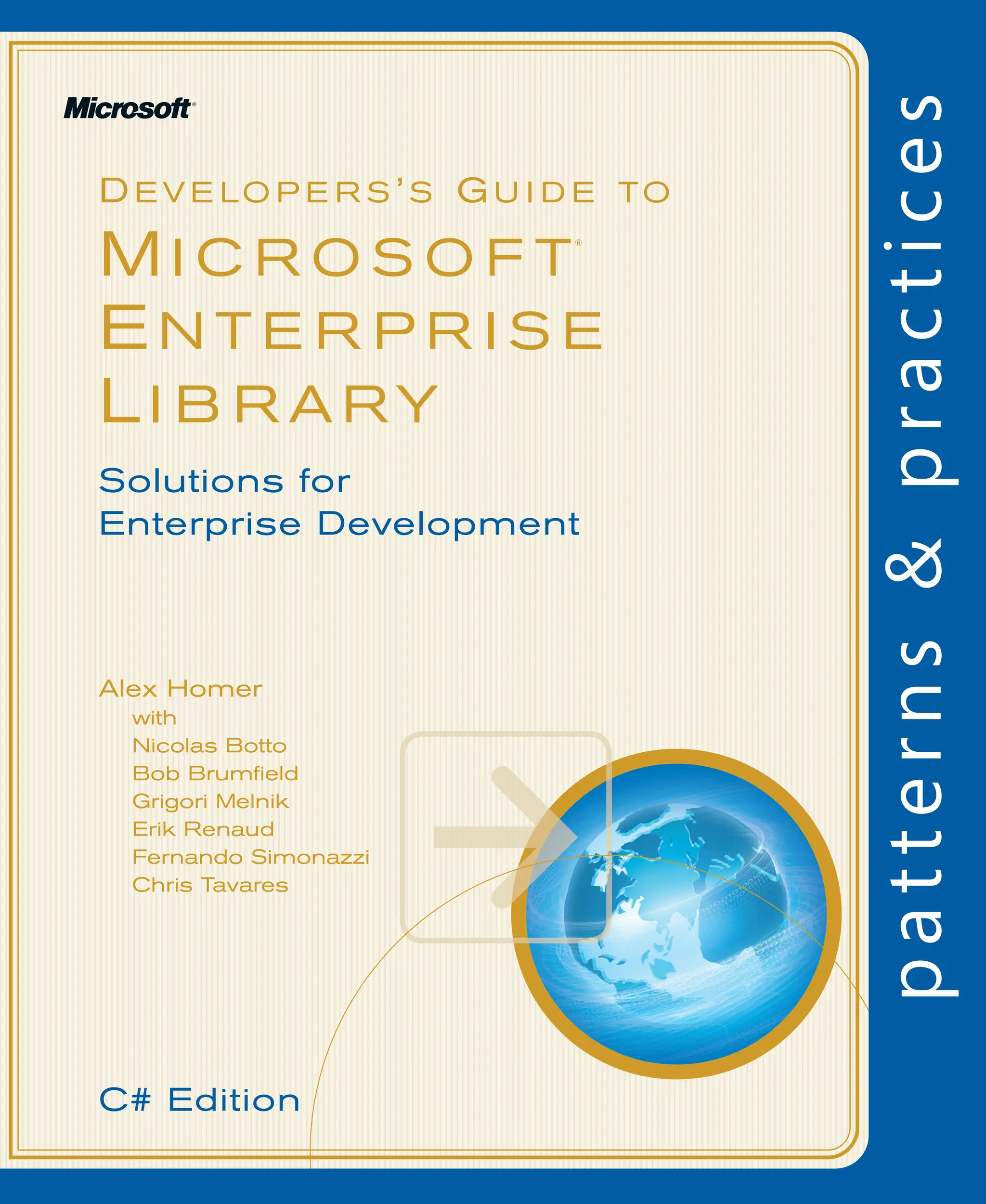 D E V E LO P E R S ’ S GU I D E TO
M I C R O S O F T
®
EN T E R P R I S E
LI B R A RY
Alex Homer
with
Nicolas Botto
Bob Brumfield
Grigori Melnik
Erik Renaud
Fernando Simonazzi
Chris Tavares
Solutions for
Enterprise Development
C# Edition
 