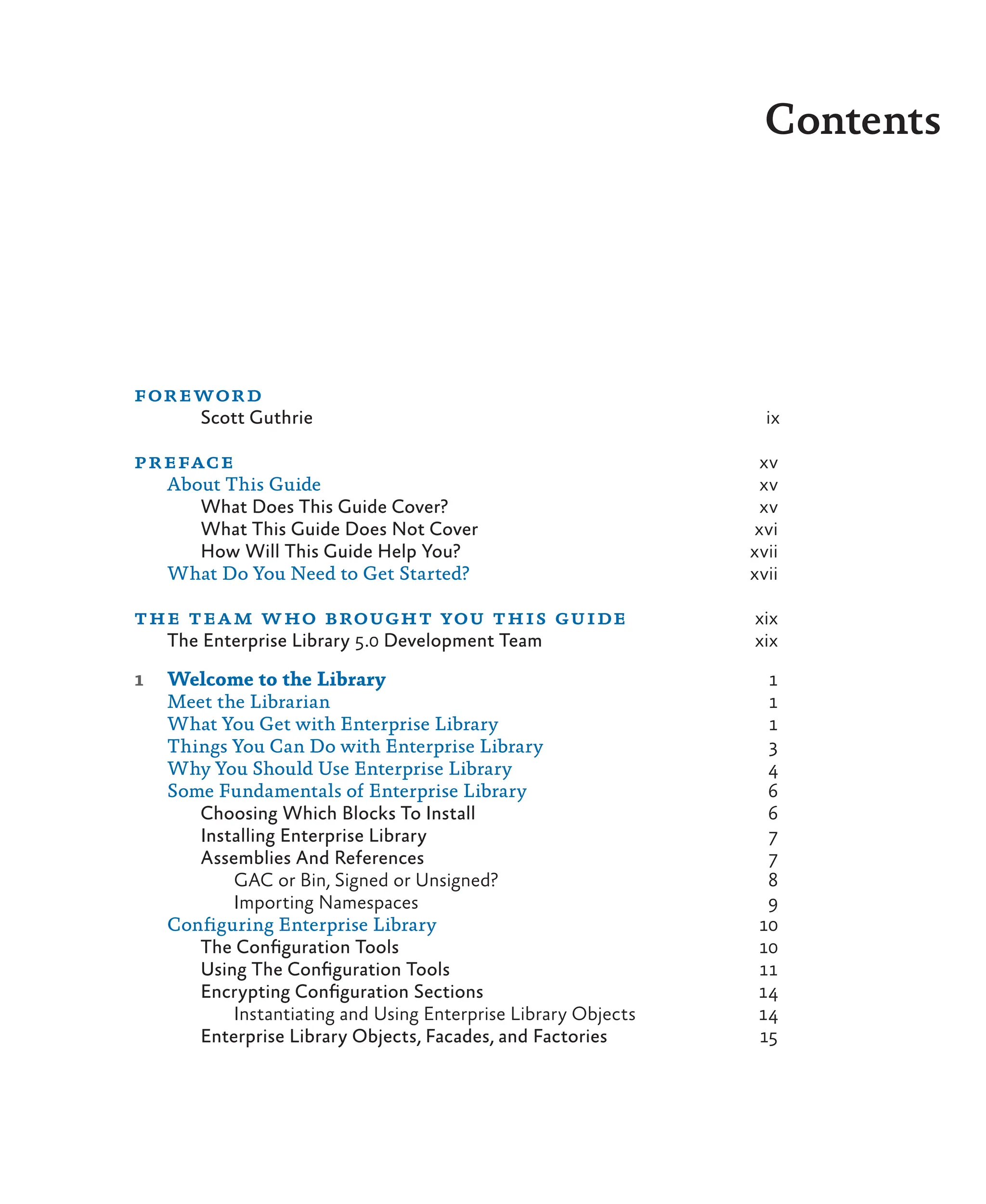 Contents
preface xv
About This Guide xv
What Does This Guide Cover? xv
What This Guide Does Not Cover xvi
How Will This Guide Help You? xvii
What Do You Need to Get Started? xvii
the team who brought you this guide xix
The Enterprise Library 5.0 Development Team xix
1 Welcome to the Library 1
Meet the Librarian 1
What You Get with Enterprise Library 1
Things You Can Do with Enterprise Library 3
Why You Should Use Enterprise Library 4
Some Fundamentals of Enterprise Library 6
Choosing Which Blocks To Install 6
Installing Enterprise Library 7
Assemblies And References 7
GAC or Bin, Signed or Unsigned? 8
Importing Namespaces 9
Configuring Enterprise Library 10
The Configuration Tools 10
Using The Configuration Tools 11
Encrypting Configuration Sections 14
Instantiating and Using Enterprise Library Objects 14
Enterprise Library Objects, Facades, and Factories 15
foreword
Scott Guthrie ix
 