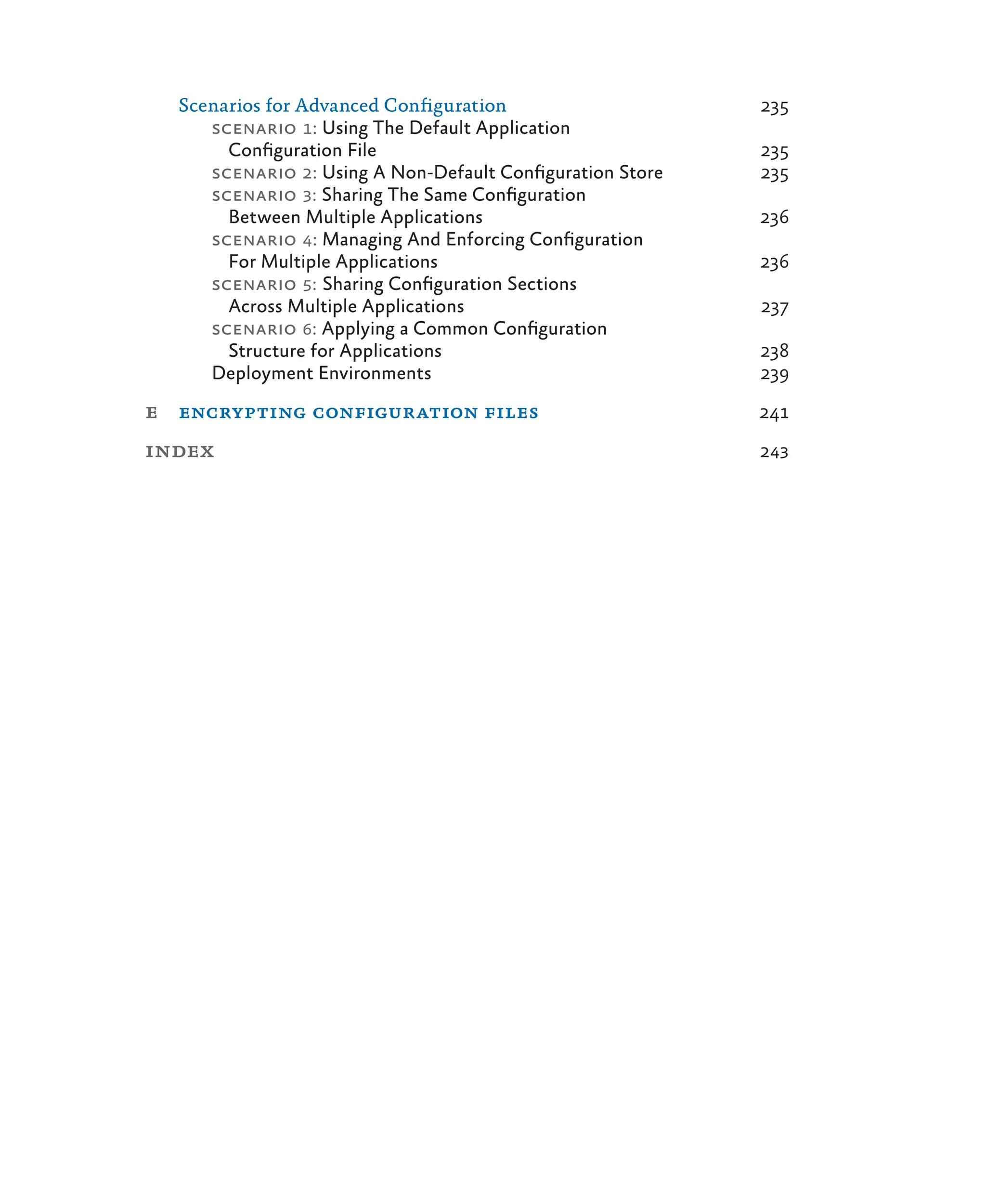 Scenarios for Advanced Configuration 235
scenario 1: Using The Default Application
Configuration File 235
scenario 2: Using A Non-Default Configuration Store 235
scenario 3: Sharing The Same Configuration
Between Multiple Applications 236
scenario 4: Managing And Enforcing Configuration
For Multiple Applications 236
scenario 5: Sharing Configuration Sections
Across Multiple Applications 237
scenario 6: Applying a Common Configuration
Structure for Applications 238
Deployment Environments 239
e encrypting configuration files 241
index 243
 