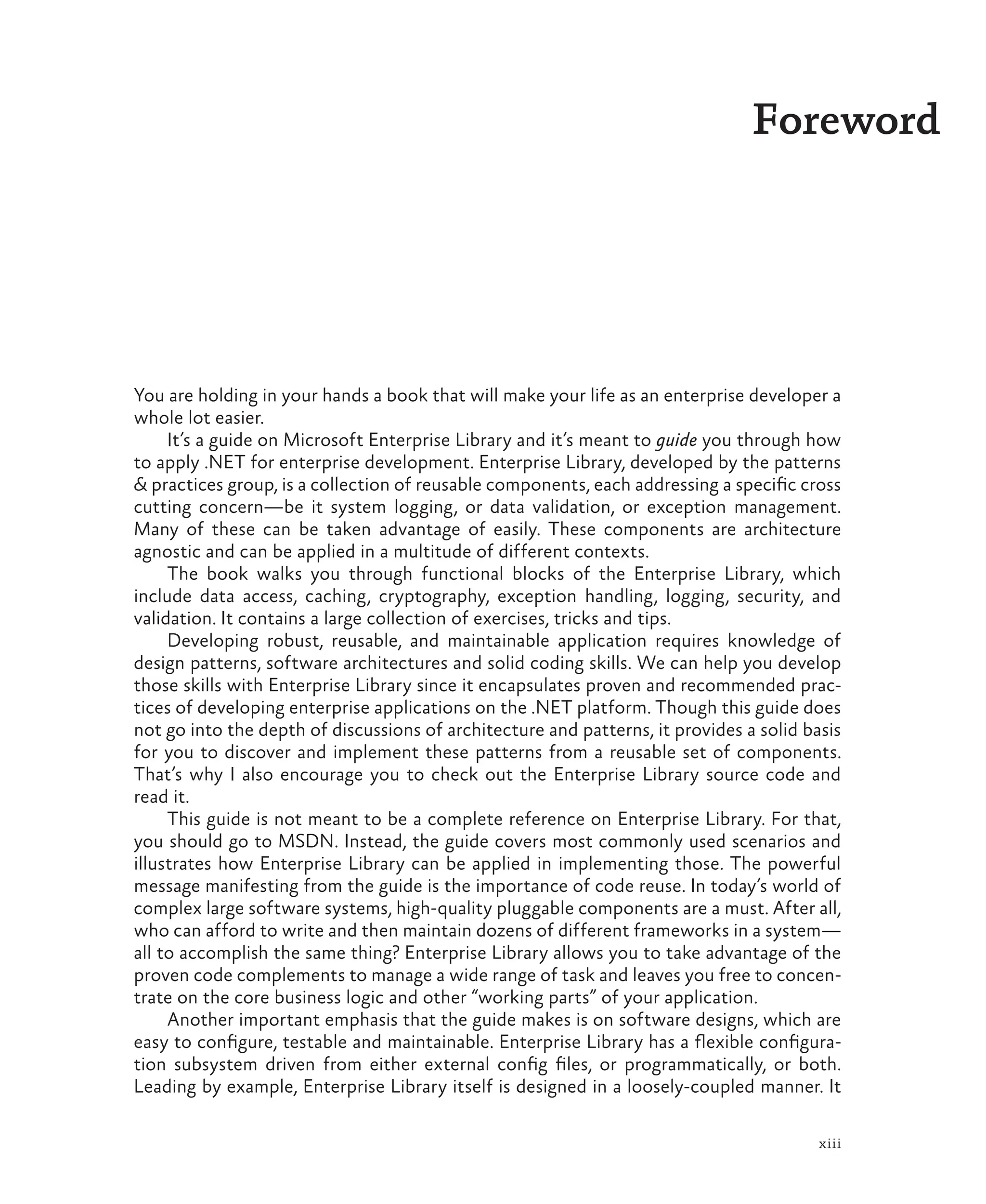 xiii
Foreword
You are holding in your hands a book that will make your life as an enterprise developer a
whole lot easier.
It’s a guide on Microsoft Enterprise Library and it’s meant to guide you through how
to apply .NET for enterprise development. Enterprise Library, developed by the patterns
& practices group, is a collection of reusable components, each addressing a specific cross
cutting concern—be it system logging, or data validation, or exception management.
Many of these can be taken advantage of easily. These components are architecture
agnostic and can be applied in a multitude of different contexts.
The book walks you through functional blocks of the Enterprise Library, which
include data access, caching, cryptography, exception handling, logging, security, and
validation. It contains a large collection of exercises, tricks and tips.
Developing robust, reusable, and maintainable application requires knowledge of
design patterns, software architectures and solid coding skills. We can help you develop
those skills with Enterprise Library since it encapsulates proven and recommended prac-
tices of developing enterprise applications on the .NET platform. Though this guide does
not go into the depth of discussions of architecture and patterns, it provides a solid basis
for you to discover and implement these patterns from a reusable set of components.
That’s why I also encourage you to check out the Enterprise Library source code and
read it.
This guide is not meant to be a complete reference on Enterprise Library. For that,
you should go to MSDN. Instead, the guide covers most commonly used scenarios and
illustrates how Enterprise Library can be applied in implementing those. The powerful
message manifesting from the guide is the importance of code reuse. In today’s world of
complex large software systems, high-quality pluggable components are a must. After all,
who can afford to write and then maintain dozens of different frameworks in a system—
all to accomplish the same thing? Enterprise Library allows you to take advantage of the
proven code complements to manage a wide range of task and leaves you free to concen-
trate on the core business logic and other “working parts” of your application.
Another important emphasis that the guide makes is on software designs, which are
easy to configure, testable and maintainable. Enterprise Library has a flexible configura-
tion subsystem driven from either external config files, or programmatically, or both.
Leading by example, Enterprise Library itself is designed in a loosely-coupled manner. It
 