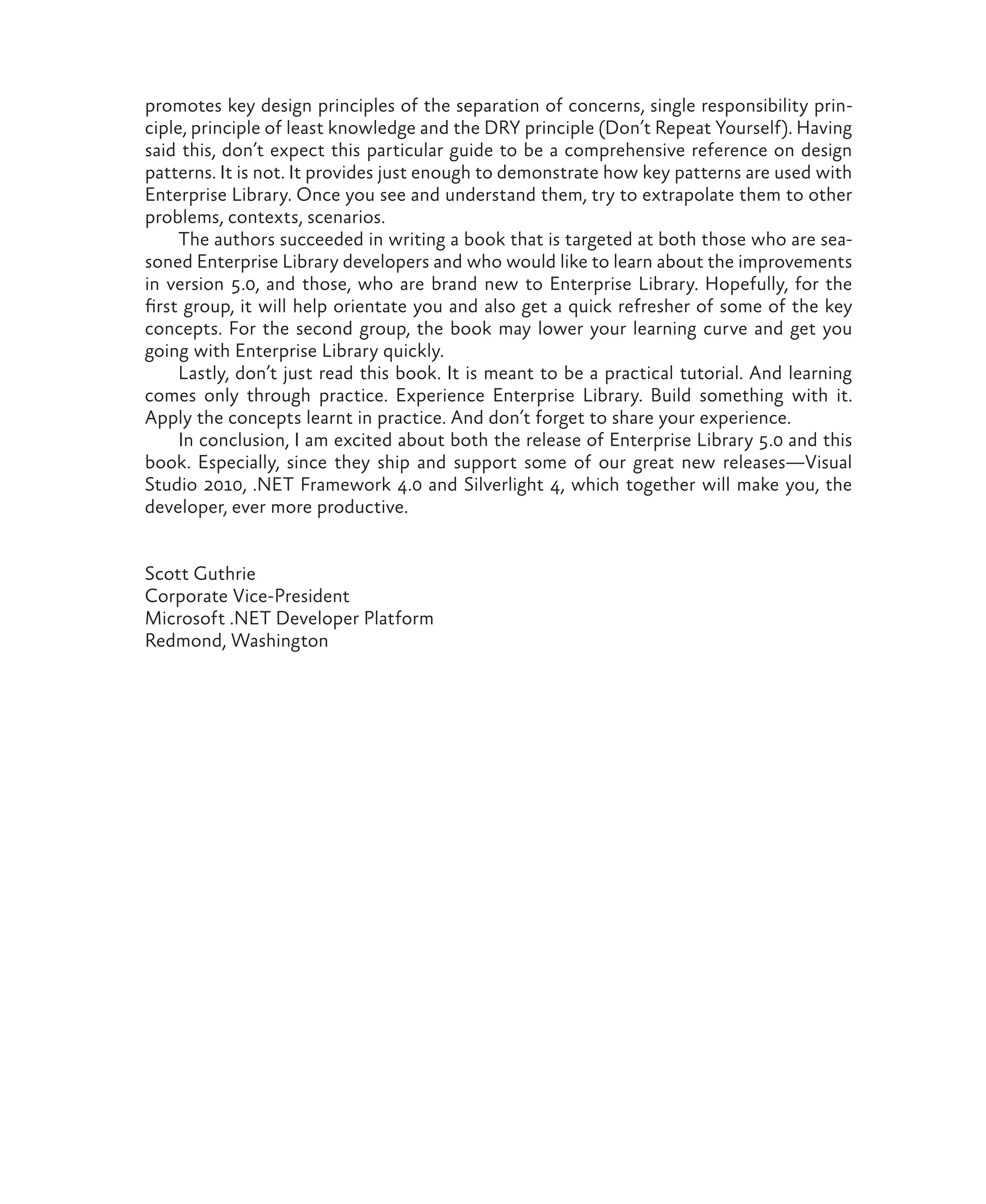 promotes key design principles of the separation of concerns, single responsibility prin-
ciple, principle of least knowledge and the DRY principle (Don’t Repeat Yourself). Having
said this, don’t expect this particular guide to be a comprehensive reference on design
patterns. It is not. It provides just enough to demonstrate how key patterns are used with
Enterprise Library. Once you see and understand them, try to extrapolate them to other
problems, contexts, scenarios.
The authors succeeded in writing a book that is targeted at both those who are sea-
soned Enterprise Library developers and who would like to learn about the improvements
in version 5.0, and those, who are brand new to Enterprise Library. Hopefully, for the
first group, it will help orientate you and also get a quick refresher of some of the key
concepts. For the second group, the book may lower your learning curve and get you
going with Enterprise Library quickly.
Lastly, don’t just read this book. It is meant to be a practical tutorial. And learning
comes only through practice. Experience Enterprise Library. Build something with it.
Apply the concepts learnt in practice. And don’t forget to share your experience.
In conclusion, I am excited about both the release of Enterprise Library 5.0 and this
book. Especially, since they ship and support some of our great new releases—Visual
Studio 2010, .NET Framework 4.0 and Silverlight 4, which together will make you, the
developer, ever more productive.
Scott Guthrie
Corporate Vice-President
Microsoft .NET Developer Platform
Redmond, Washington
 