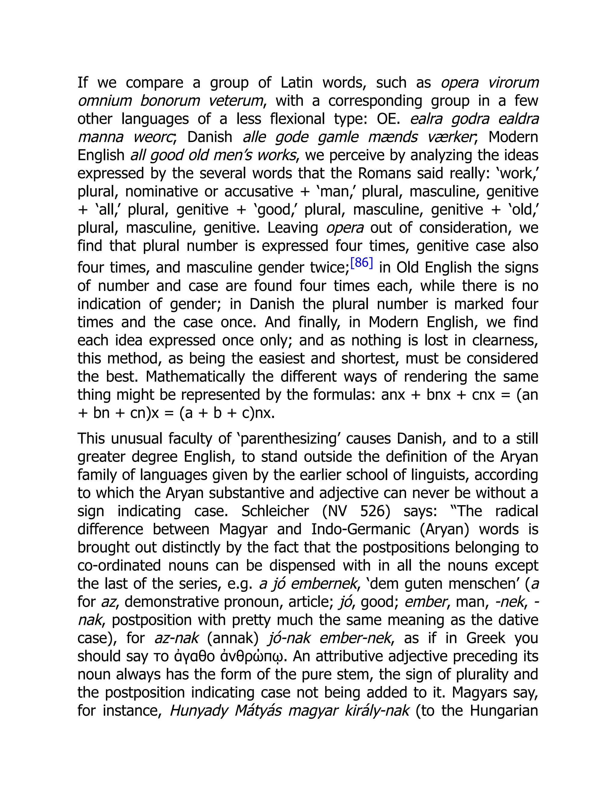 If we compare a group of Latin words, such as opera virorum
omnium bonorum veterum, with a corresponding group in a few
other languages of a less flexional type: OE. ealra godra ealdra
manna weorc; Danish alle gode gamle mænds værker; Modern
English all good old men’s works, we perceive by analyzing the ideas
expressed by the several words that the Romans said really: ‘work,’
plural, nominative or accusative + ‘man,’ plural, masculine, genitive
+ ‘all,’ plural, genitive + ‘good,’ plural, masculine, genitive + ‘old,’
plural, masculine, genitive. Leaving opera out of consideration, we
find that plural number is expressed four times, genitive case also
four times, and masculine gender twice;[86] in Old English the signs
of number and case are found four times each, while there is no
indication of gender; in Danish the plural number is marked four
times and the case once. And finally, in Modern English, we find
each idea expressed once only; and as nothing is lost in clearness,
this method, as being the easiest and shortest, must be considered
the best. Mathematically the different ways of rendering the same
thing might be represented by the formulas: anx + bnx + cnx = (an
+ bn + cn)x = (a + b + c)nx.
This unusual faculty of ‘parenthesizing’ causes Danish, and to a still
greater degree English, to stand outside the definition of the Aryan
family of languages given by the earlier school of linguists, according
to which the Aryan substantive and adjective can never be without a
sign indicating case. Schleicher (NV 526) says: “The radical
difference between Magyar and Indo-Germanic (Aryan) words is
brought out distinctly by the fact that the postpositions belonging to
co-ordinated nouns can be dispensed with in all the nouns except
the last of the series, e.g. a jó embernek, ‘dem guten menschen’ (a
for az, demonstrative pronoun, article; jó, good; ember, man, -nek, -
nak, postposition with pretty much the same meaning as the dative
case), for az-nak (annak) jó-nak ember-nek, as if in Greek you
should say το ἀγαθο ἀνθρώπῳ. An attributive adjective preceding its
noun always has the form of the pure stem, the sign of plurality and
the postposition indicating case not being added to it. Magyars say,
for instance, Hunyady Mátyás magyar király-nak (to the Hungarian
 