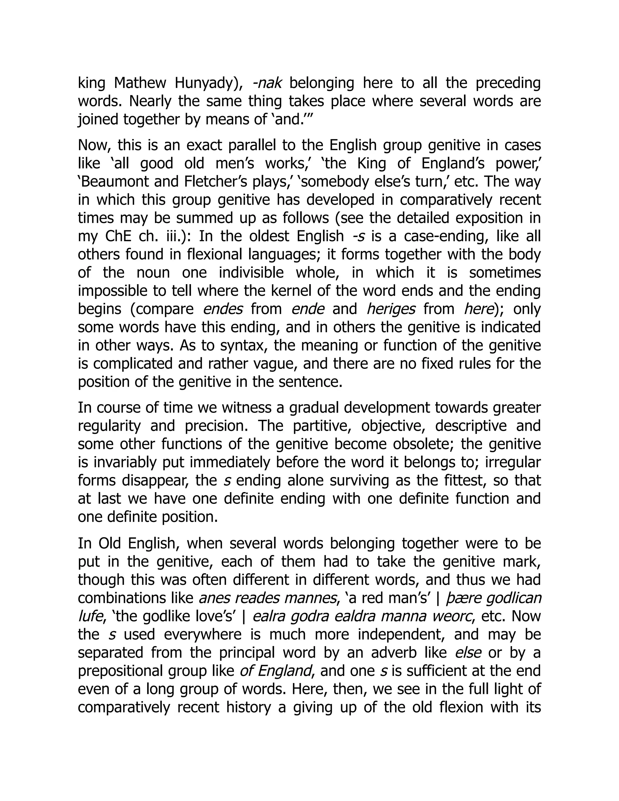 king Mathew Hunyady), -nak belonging here to all the preceding
words. Nearly the same thing takes place where several words are
joined together by means of ‘and.’”
Now, this is an exact parallel to the English group genitive in cases
like ‘all good old men’s works,’ ‘the King of England’s power,’
‘Beaumont and Fletcher’s plays,’ ‘somebody else’s turn,’ etc. The way
in which this group genitive has developed in comparatively recent
times may be summed up as follows (see the detailed exposition in
my ChE ch. iii.): In the oldest English -s is a case-ending, like all
others found in flexional languages; it forms together with the body
of the noun one indivisible whole, in which it is sometimes
impossible to tell where the kernel of the word ends and the ending
begins (compare endes from ende and heriges from here); only
some words have this ending, and in others the genitive is indicated
in other ways. As to syntax, the meaning or function of the genitive
is complicated and rather vague, and there are no fixed rules for the
position of the genitive in the sentence.
In course of time we witness a gradual development towards greater
regularity and precision. The partitive, objective, descriptive and
some other functions of the genitive become obsolete; the genitive
is invariably put immediately before the word it belongs to; irregular
forms disappear, the s ending alone surviving as the fittest, so that
at last we have one definite ending with one definite function and
one definite position.
In Old English, when several words belonging together were to be
put in the genitive, each of them had to take the genitive mark,
though this was often different in different words, and thus we had
combinations like anes reades mannes, ‘a red man’s’ | þære godlican
lufe, ‘the godlike love’s’ | ealra godra ealdra manna weorc, etc. Now
the s used everywhere is much more independent, and may be
separated from the principal word by an adverb like else or by a
prepositional group like of England, and one s is sufficient at the end
even of a long group of words. Here, then, we see in the full light of
comparatively recent history a giving up of the old flexion with its
 