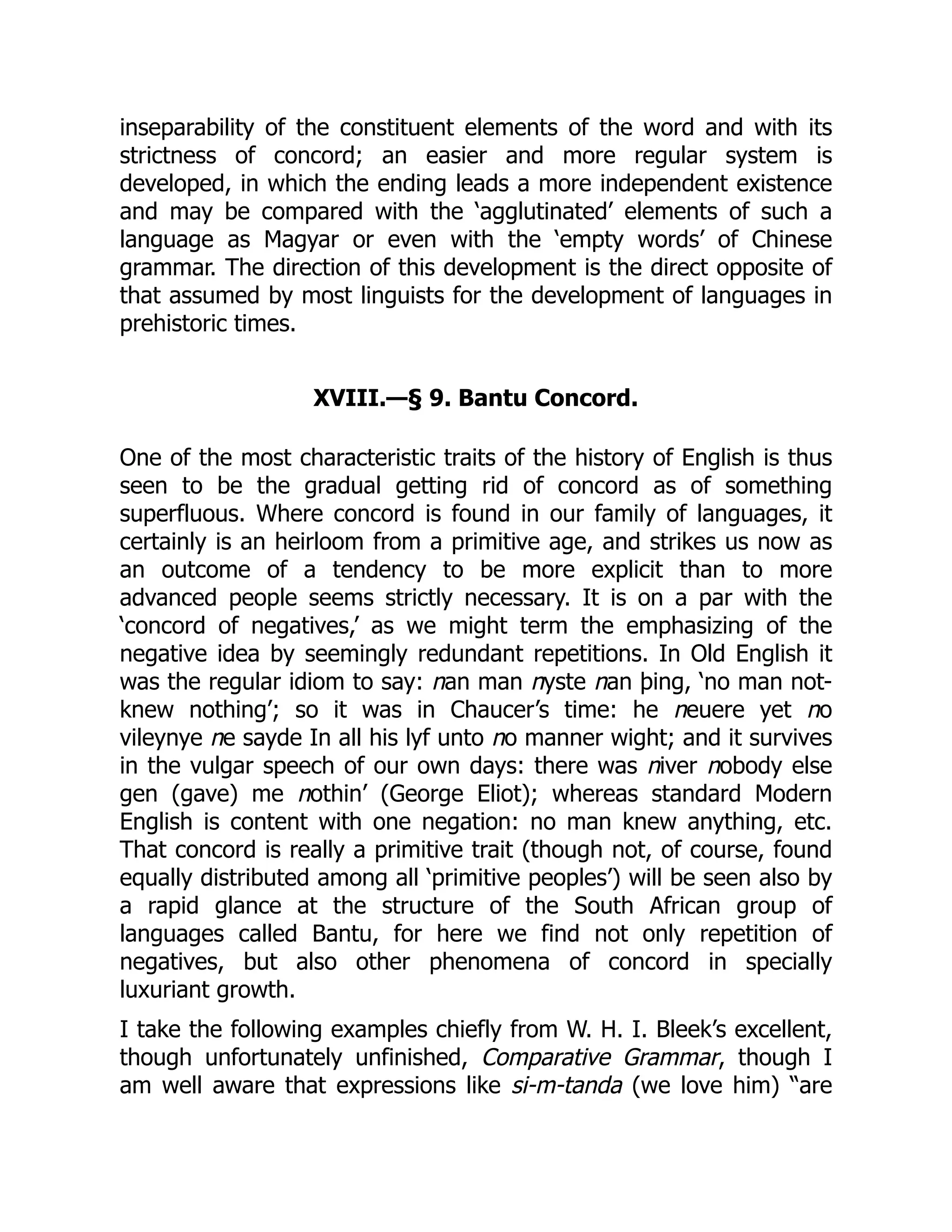 inseparability of the constituent elements of the word and with its
strictness of concord; an easier and more regular system is
developed, in which the ending leads a more independent existence
and may be compared with the ‘agglutinated’ elements of such a
language as Magyar or even with the ‘empty words’ of Chinese
grammar. The direction of this development is the direct opposite of
that assumed by most linguists for the development of languages in
prehistoric times.
XVIII.—§ 9. Bantu Concord.
One of the most characteristic traits of the history of English is thus
seen to be the gradual getting rid of concord as of something
superfluous. Where concord is found in our family of languages, it
certainly is an heirloom from a primitive age, and strikes us now as
an outcome of a tendency to be more explicit than to more
advanced people seems strictly necessary. It is on a par with the
‘concord of negatives,’ as we might term the emphasizing of the
negative idea by seemingly redundant repetitions. In Old English it
was the regular idiom to say: nan man nyste nan þing, ‘no man not-
knew nothing’; so it was in Chaucer’s time: he neuere yet no
vileynye ne sayde In all his lyf unto no manner wight; and it survives
in the vulgar speech of our own days: there was niver nobody else
gen (gave) me nothin’ (George Eliot); whereas standard Modern
English is content with one negation: no man knew anything, etc.
That concord is really a primitive trait (though not, of course, found
equally distributed among all ‘primitive peoples’) will be seen also by
a rapid glance at the structure of the South African group of
languages called Bantu, for here we find not only repetition of
negatives, but also other phenomena of concord in specially
luxuriant growth.
I take the following examples chiefly from W. H. I. Bleek’s excellent,
though unfortunately unfinished, Comparative Grammar, though I
am well aware that expressions like si-m-tanda (we love him) “are
 