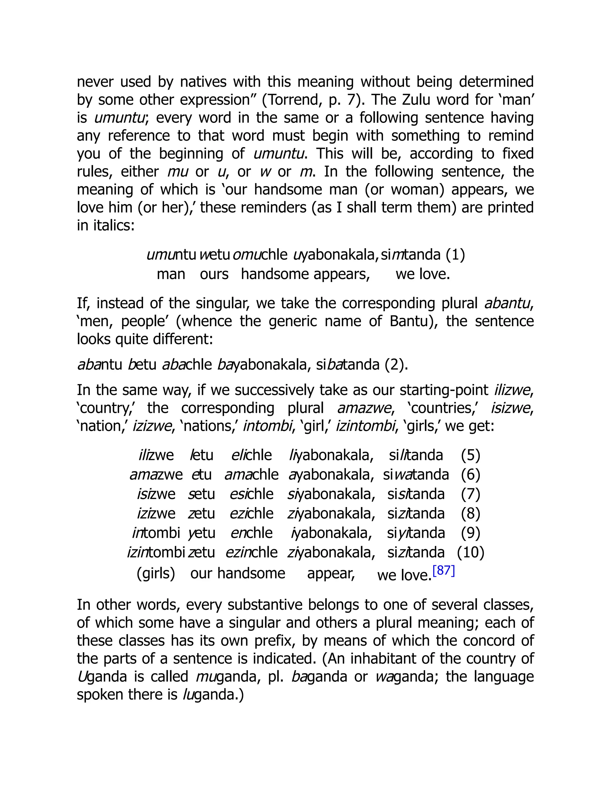 never used by natives with this meaning without being determined
by some other expression” (Torrend, p. 7). The Zulu word for ‘man’
is umuntu; every word in the same or a following sentence having
any reference to that word must begin with something to remind
you of the beginning of umuntu. This will be, according to fixed
rules, either mu or u, or w or m. In the following sentence, the
meaning of which is ‘our handsome man (or woman) appears, we
love him (or her),’ these reminders (as I shall term them) are printed
in italics:
umuntuwetuomuchle uyabonakala,simtanda (1)
man ours handsome appears, we love.
If, instead of the singular, we take the corresponding plural abantu,
‘men, people’ (whence the generic name of Bantu), the sentence
looks quite different:
abantu betu abachle bayabonakala, sibatanda (2).
In the same way, if we successively take as our starting-point ilizwe,
‘country,’ the corresponding plural amazwe, ‘countries,’ isizwe,
‘nation,’ izizwe, ‘nations,’ intombi, ‘girl,’ izintombi, ‘girls,’ we get:
ilizwe letu elichle liyabonakala, silitanda (5)
amazwe etu amachle ayabonakala, siwatanda (6)
isizwe setu esichle siyabonakala, sisitanda (7)
izizwe zetu ezichle ziyabonakala, sizitanda (8)
intombi yetu enchle iyabonakala, siyitanda (9)
izintombizetu ezinchle ziyabonakala, sizitanda (10)
(girls) our handsome appear, we love.[87]
In other words, every substantive belongs to one of several classes,
of which some have a singular and others a plural meaning; each of
these classes has its own prefix, by means of which the concord of
the parts of a sentence is indicated. (An inhabitant of the country of
Uganda is called muganda, pl. baganda or waganda; the language
spoken there is luganda.)
 