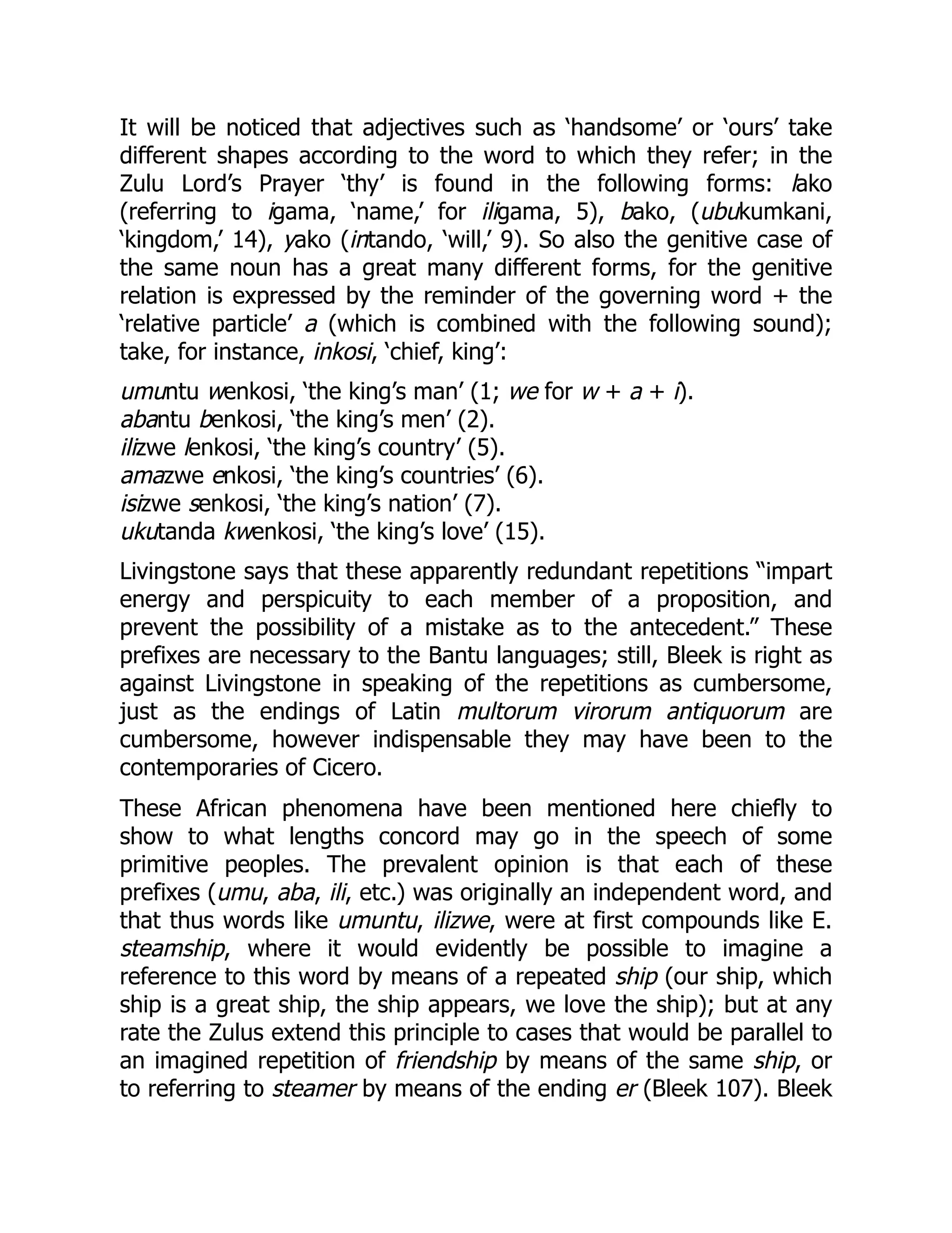 It will be noticed that adjectives such as ‘handsome’ or ‘ours’ take
different shapes according to the word to which they refer; in the
Zulu Lord’s Prayer ‘thy’ is found in the following forms: lako
(referring to igama, ‘name,’ for iligama, 5), bako, (ubukumkani,
‘kingdom,’ 14), yako (intando, ‘will,’ 9). So also the genitive case of
the same noun has a great many different forms, for the genitive
relation is expressed by the reminder of the governing word + the
‘relative particle’ a (which is combined with the following sound);
take, for instance, inkosi, ‘chief, king’:
umuntu wenkosi, ‘the king’s man’ (1; we for w + a + i).
abantu benkosi, ‘the king’s men’ (2).
ilizwe lenkosi, ‘the king’s country’ (5).
amazwe enkosi, ‘the king’s countries’ (6).
isizwe senkosi, ‘the king’s nation’ (7).
ukutanda kwenkosi, ‘the king’s love’ (15).
Livingstone says that these apparently redundant repetitions “impart
energy and perspicuity to each member of a proposition, and
prevent the possibility of a mistake as to the antecedent.” These
prefixes are necessary to the Bantu languages; still, Bleek is right as
against Livingstone in speaking of the repetitions as cumbersome,
just as the endings of Latin multorum virorum antiquorum are
cumbersome, however indispensable they may have been to the
contemporaries of Cicero.
These African phenomena have been mentioned here chiefly to
show to what lengths concord may go in the speech of some
primitive peoples. The prevalent opinion is that each of these
prefixes (umu, aba, ili, etc.) was originally an independent word, and
that thus words like umuntu, ilizwe, were at first compounds like E.
steamship, where it would evidently be possible to imagine a
reference to this word by means of a repeated ship (our ship, which
ship is a great ship, the ship appears, we love the ship); but at any
rate the Zulus extend this principle to cases that would be parallel to
an imagined repetition of friendship by means of the same ship, or
to referring to steamer by means of the ending er (Bleek 107). Bleek
 