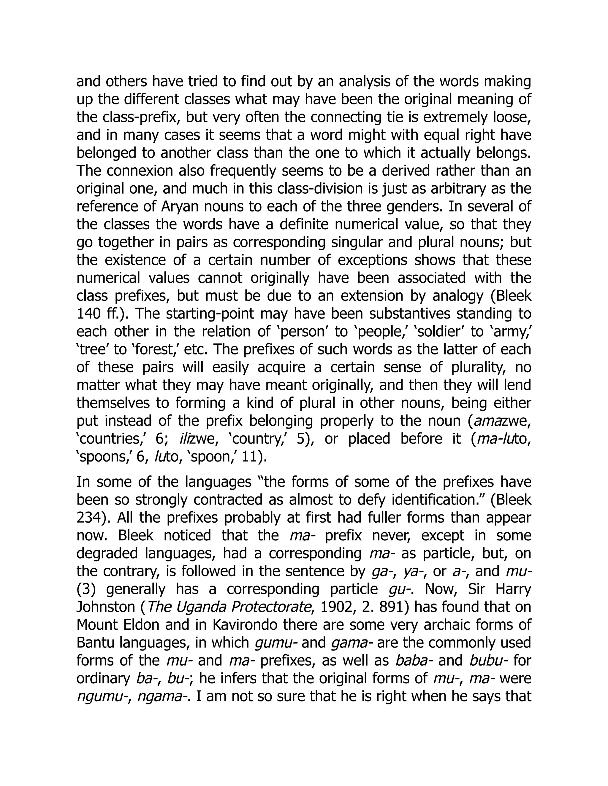 and others have tried to find out by an analysis of the words making
up the different classes what may have been the original meaning of
the class-prefix, but very often the connecting tie is extremely loose,
and in many cases it seems that a word might with equal right have
belonged to another class than the one to which it actually belongs.
The connexion also frequently seems to be a derived rather than an
original one, and much in this class-division is just as arbitrary as the
reference of Aryan nouns to each of the three genders. In several of
the classes the words have a definite numerical value, so that they
go together in pairs as corresponding singular and plural nouns; but
the existence of a certain number of exceptions shows that these
numerical values cannot originally have been associated with the
class prefixes, but must be due to an extension by analogy (Bleek
140 ff.). The starting-point may have been substantives standing to
each other in the relation of ‘person’ to ‘people,’ ‘soldier’ to ‘army,’
‘tree’ to ‘forest,’ etc. The prefixes of such words as the latter of each
of these pairs will easily acquire a certain sense of plurality, no
matter what they may have meant originally, and then they will lend
themselves to forming a kind of plural in other nouns, being either
put instead of the prefix belonging properly to the noun (amazwe,
‘countries,’ 6; ilizwe, ‘country,’ 5), or placed before it (ma-luto,
‘spoons,’ 6, luto, ‘spoon,’ 11).
In some of the languages “the forms of some of the prefixes have
been so strongly contracted as almost to defy identification.” (Bleek
234). All the prefixes probably at first had fuller forms than appear
now. Bleek noticed that the ma- prefix never, except in some
degraded languages, had a corresponding ma- as particle, but, on
the contrary, is followed in the sentence by ga-, ya-, or a-, and mu-
(3) generally has a corresponding particle gu-. Now, Sir Harry
Johnston (The Uganda Protectorate, 1902, 2. 891) has found that on
Mount Eldon and in Kavirondo there are some very archaic forms of
Bantu languages, in which gumu- and gama- are the commonly used
forms of the mu- and ma- prefixes, as well as baba- and bubu- for
ordinary ba-, bu-; he infers that the original forms of mu-, ma- were
ngumu-, ngama-. I am not so sure that he is right when he says that
 