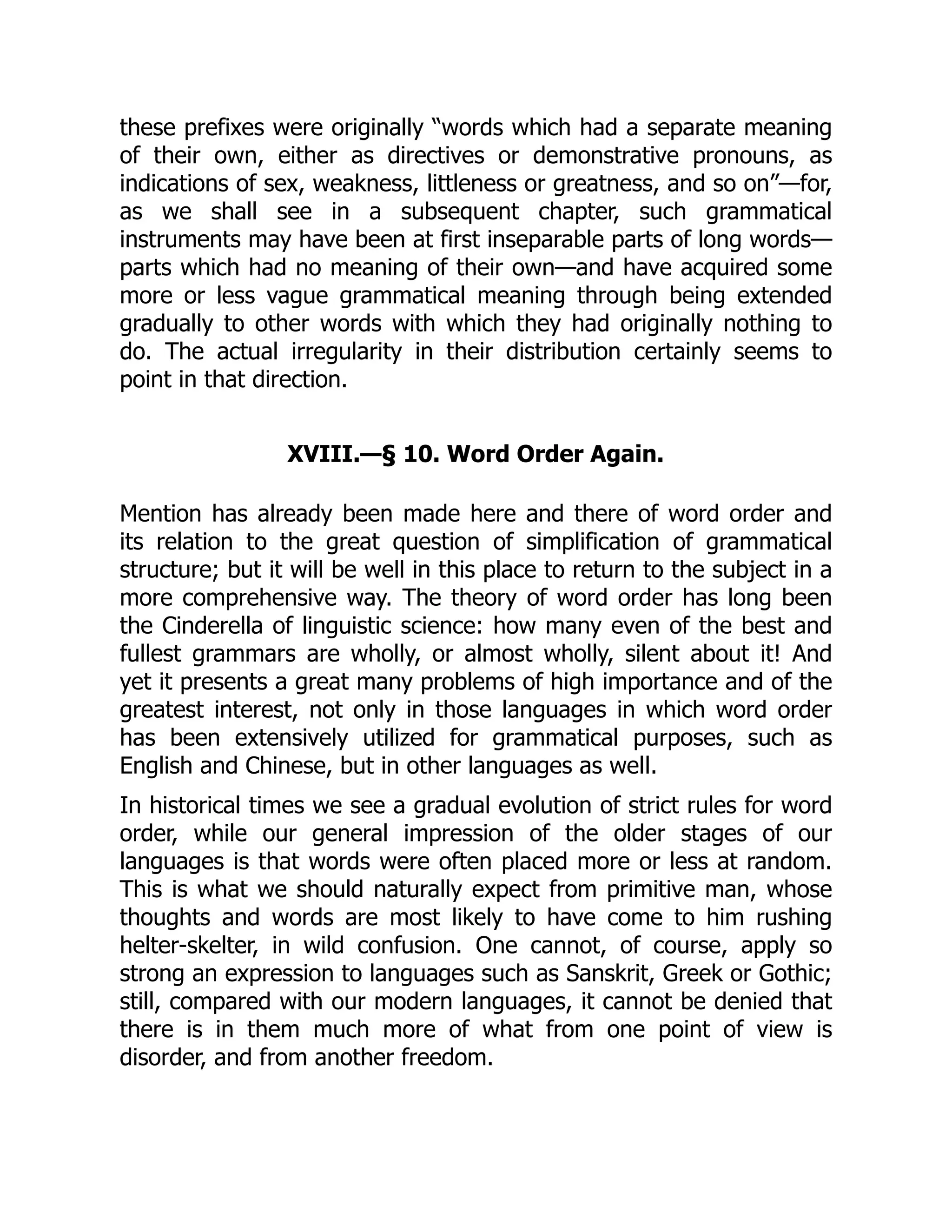 these prefixes were originally “words which had a separate meaning
of their own, either as directives or demonstrative pronouns, as
indications of sex, weakness, littleness or greatness, and so on”—for,
as we shall see in a subsequent chapter, such grammatical
instruments may have been at first inseparable parts of long words—
parts which had no meaning of their own—and have acquired some
more or less vague grammatical meaning through being extended
gradually to other words with which they had originally nothing to
do. The actual irregularity in their distribution certainly seems to
point in that direction.
XVIII.—§ 10. Word Order Again.
Mention has already been made here and there of word order and
its relation to the great question of simplification of grammatical
structure; but it will be well in this place to return to the subject in a
more comprehensive way. The theory of word order has long been
the Cinderella of linguistic science: how many even of the best and
fullest grammars are wholly, or almost wholly, silent about it! And
yet it presents a great many problems of high importance and of the
greatest interest, not only in those languages in which word order
has been extensively utilized for grammatical purposes, such as
English and Chinese, but in other languages as well.
In historical times we see a gradual evolution of strict rules for word
order, while our general impression of the older stages of our
languages is that words were often placed more or less at random.
This is what we should naturally expect from primitive man, whose
thoughts and words are most likely to have come to him rushing
helter-skelter, in wild confusion. One cannot, of course, apply so
strong an expression to languages such as Sanskrit, Greek or Gothic;
still, compared with our modern languages, it cannot be denied that
there is in them much more of what from one point of view is
disorder, and from another freedom.
 