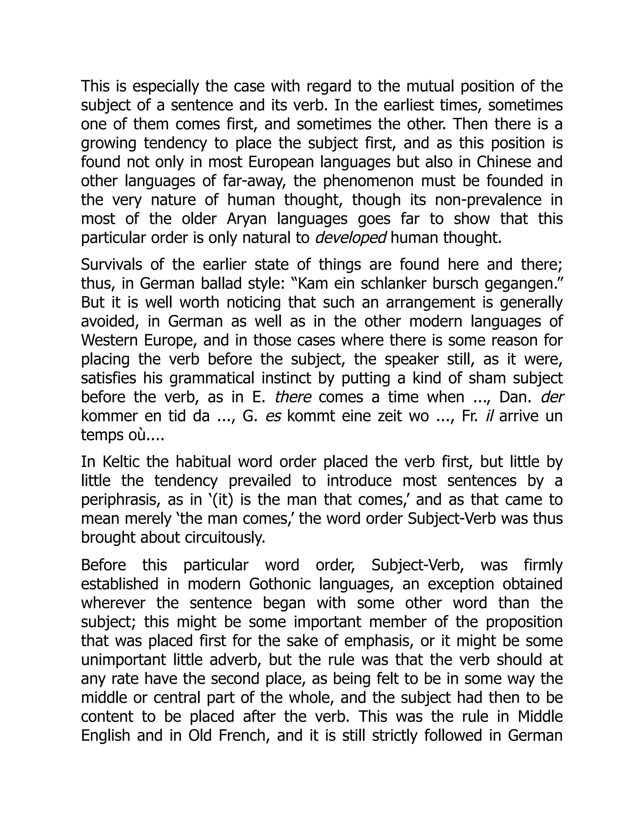 This is especially the case with regard to the mutual position of the
subject of a sentence and its verb. In the earliest times, sometimes
one of them comes first, and sometimes the other. Then there is a
growing tendency to place the subject first, and as this position is
found not only in most European languages but also in Chinese and
other languages of far-away, the phenomenon must be founded in
the very nature of human thought, though its non-prevalence in
most of the older Aryan languages goes far to show that this
particular order is only natural to developed human thought.
Survivals of the earlier state of things are found here and there;
thus, in German ballad style: “Kam ein schlanker bursch gegangen.”
But it is well worth noticing that such an arrangement is generally
avoided, in German as well as in the other modern languages of
Western Europe, and in those cases where there is some reason for
placing the verb before the subject, the speaker still, as it were,
satisfies his grammatical instinct by putting a kind of sham subject
before the verb, as in E. there comes a time when ..., Dan. der
kommer en tid da ..., G. es kommt eine zeit wo ..., Fr. il arrive un
temps où....
In Keltic the habitual word order placed the verb first, but little by
little the tendency prevailed to introduce most sentences by a
periphrasis, as in ‘(it) is the man that comes,’ and as that came to
mean merely ‘the man comes,’ the word order Subject-Verb was thus
brought about circuitously.
Before this particular word order, Subject-Verb, was firmly
established in modern Gothonic languages, an exception obtained
wherever the sentence began with some other word than the
subject; this might be some important member of the proposition
that was placed first for the sake of emphasis, or it might be some
unimportant little adverb, but the rule was that the verb should at
any rate have the second place, as being felt to be in some way the
middle or central part of the whole, and the subject had then to be
content to be placed after the verb. This was the rule in Middle
English and in Old French, and it is still strictly followed in German
 
