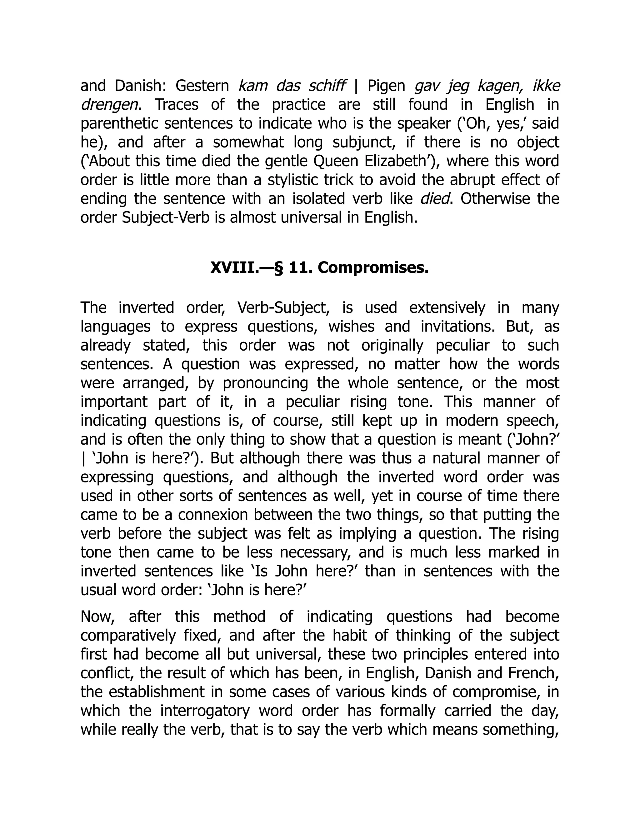 and Danish: Gestern kam das schiff | Pigen gav jeg kagen, ikke
drengen. Traces of the practice are still found in English in
parenthetic sentences to indicate who is the speaker (‘Oh, yes,’ said
he), and after a somewhat long subjunct, if there is no object
(‘About this time died the gentle Queen Elizabeth’), where this word
order is little more than a stylistic trick to avoid the abrupt effect of
ending the sentence with an isolated verb like died. Otherwise the
order Subject-Verb is almost universal in English.
XVIII.—§ 11. Compromises.
The inverted order, Verb-Subject, is used extensively in many
languages to express questions, wishes and invitations. But, as
already stated, this order was not originally peculiar to such
sentences. A question was expressed, no matter how the words
were arranged, by pronouncing the whole sentence, or the most
important part of it, in a peculiar rising tone. This manner of
indicating questions is, of course, still kept up in modern speech,
and is often the only thing to show that a question is meant (‘John?’
| ‘John is here?’). But although there was thus a natural manner of
expressing questions, and although the inverted word order was
used in other sorts of sentences as well, yet in course of time there
came to be a connexion between the two things, so that putting the
verb before the subject was felt as implying a question. The rising
tone then came to be less necessary, and is much less marked in
inverted sentences like ‘Is John here?’ than in sentences with the
usual word order: ‘John is here?’
Now, after this method of indicating questions had become
comparatively fixed, and after the habit of thinking of the subject
first had become all but universal, these two principles entered into
conflict, the result of which has been, in English, Danish and French,
the establishment in some cases of various kinds of compromise, in
which the interrogatory word order has formally carried the day,
while really the verb, that is to say the verb which means something,
 