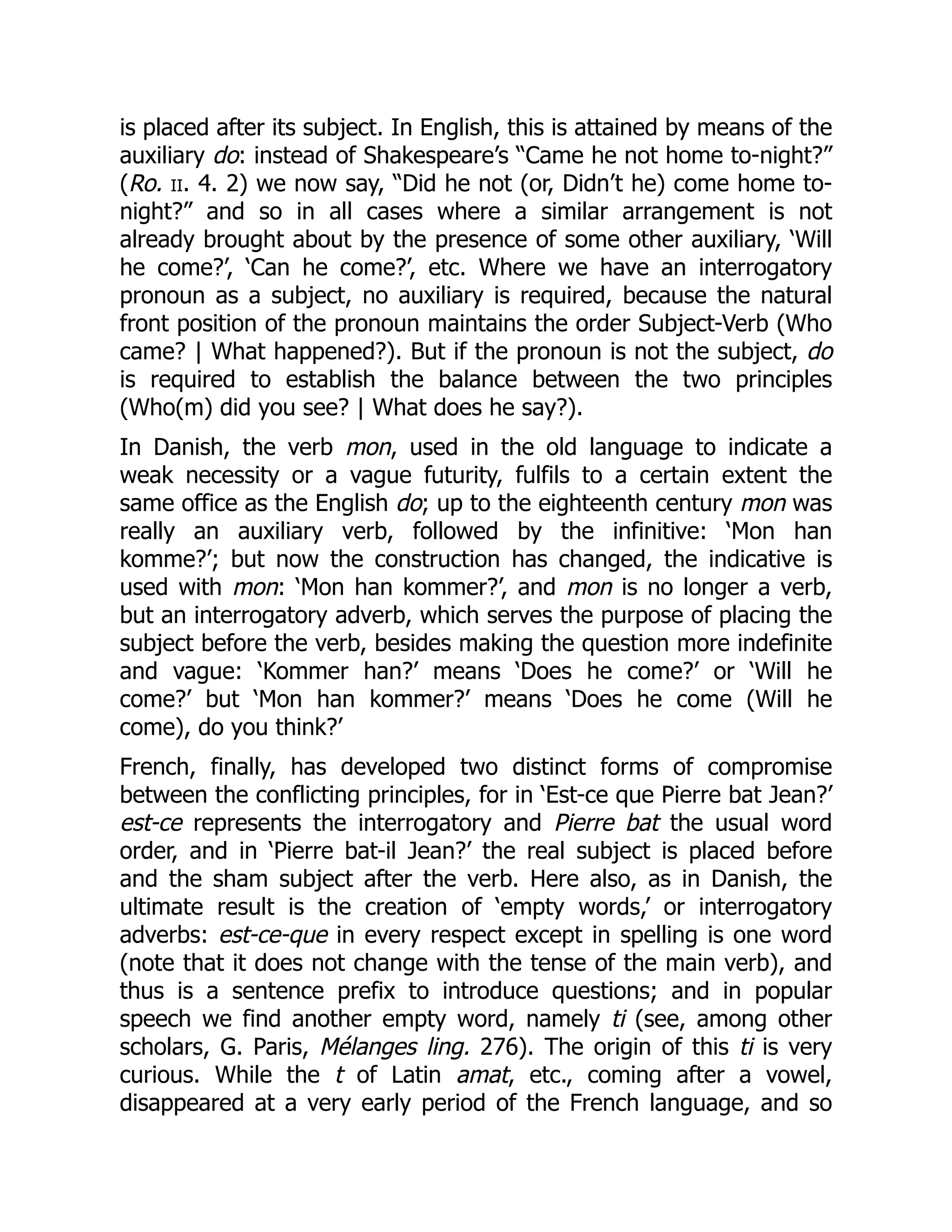is placed after its subject. In English, this is attained by means of the
auxiliary do: instead of Shakespeare’s “Came he not home to-night?”
(Ro. ii. 4. 2) we now say, “Did he not (or, Didn’t he) come home to-
night?” and so in all cases where a similar arrangement is not
already brought about by the presence of some other auxiliary, ‘Will
he come?’, ‘Can he come?’, etc. Where we have an interrogatory
pronoun as a subject, no auxiliary is required, because the natural
front position of the pronoun maintains the order Subject-Verb (Who
came? | What happened?). But if the pronoun is not the subject, do
is required to establish the balance between the two principles
(Who(m) did you see? | What does he say?).
In Danish, the verb mon, used in the old language to indicate a
weak necessity or a vague futurity, fulfils to a certain extent the
same office as the English do; up to the eighteenth century mon was
really an auxiliary verb, followed by the infinitive: ‘Mon han
komme?’; but now the construction has changed, the indicative is
used with mon: ‘Mon han kommer?’, and mon is no longer a verb,
but an interrogatory adverb, which serves the purpose of placing the
subject before the verb, besides making the question more indefinite
and vague: ‘Kommer han?’ means ‘Does he come?’ or ‘Will he
come?’ but ‘Mon han kommer?’ means ‘Does he come (Will he
come), do you think?’
French, finally, has developed two distinct forms of compromise
between the conflicting principles, for in ‘Est-ce que Pierre bat Jean?’
est-ce represents the interrogatory and Pierre bat the usual word
order, and in ‘Pierre bat-il Jean?’ the real subject is placed before
and the sham subject after the verb. Here also, as in Danish, the
ultimate result is the creation of ‘empty words,’ or interrogatory
adverbs: est-ce-que in every respect except in spelling is one word
(note that it does not change with the tense of the main verb), and
thus is a sentence prefix to introduce questions; and in popular
speech we find another empty word, namely ti (see, among other
scholars, G. Paris, Mélanges ling. 276). The origin of this ti is very
curious. While the t of Latin amat, etc., coming after a vowel,
disappeared at a very early period of the French language, and so
 