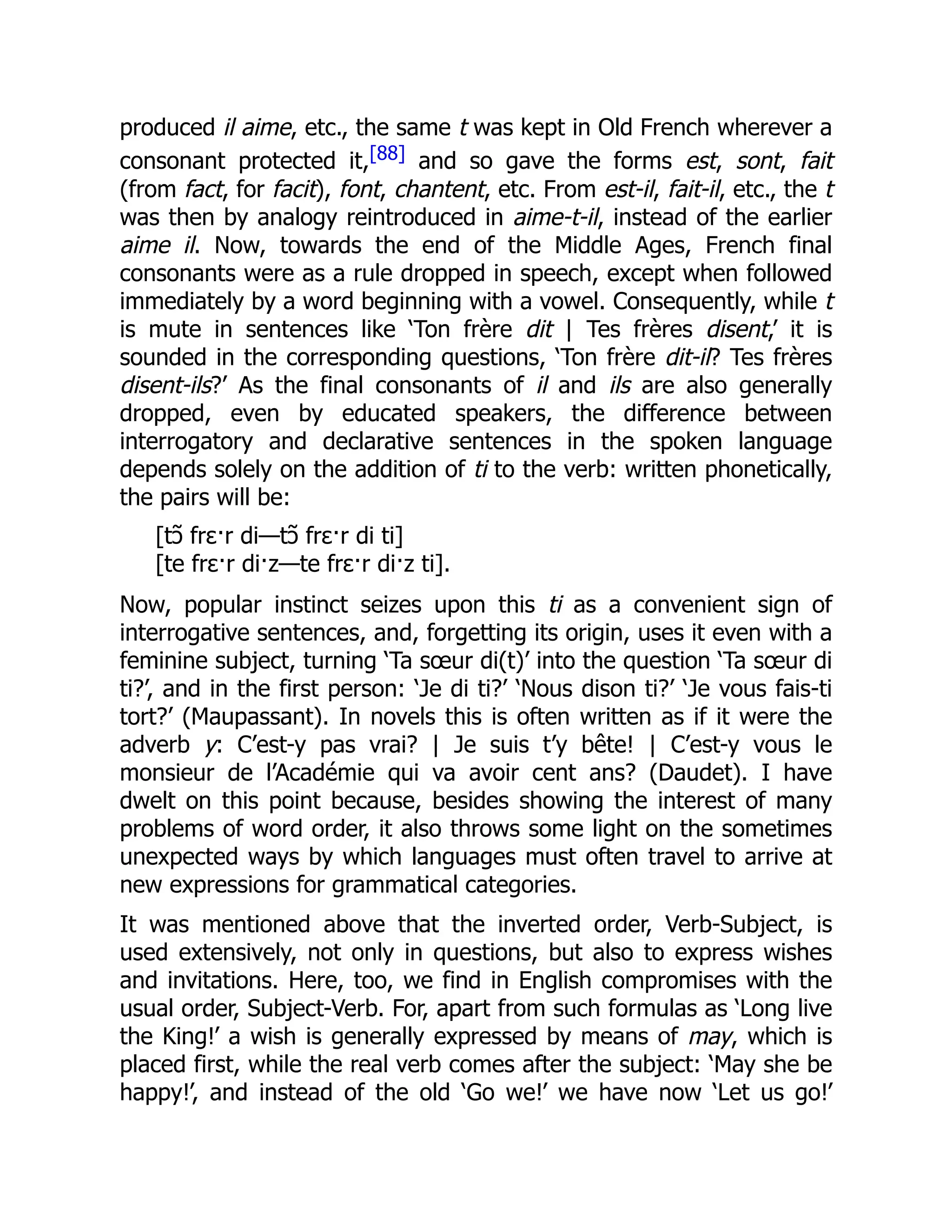produced il aime, etc., the same t was kept in Old French wherever a
consonant protected it,[88] and so gave the forms est, sont, fait
(from fact, for facit), font, chantent, etc. From est-il, fait-il, etc., the t
was then by analogy reintroduced in aime-t-il, instead of the earlier
aime il. Now, towards the end of the Middle Ages, French final
consonants were as a rule dropped in speech, except when followed
immediately by a word beginning with a vowel. Consequently, while t
is mute in sentences like ‘Ton frère dit | Tes frères disent,’ it is
sounded in the corresponding questions, ‘Ton frère dit-il? Tes frères
disent-ils?’ As the final consonants of il and ils are also generally
dropped, even by educated speakers, the difference between
interrogatory and declarative sentences in the spoken language
depends solely on the addition of ti to the verb: written phonetically,
the pairs will be:
[tɔ̃ frɛ·r di—tɔ̃ frɛ·r di ti]
[te frɛ·r di·z—te frɛ·r di·z ti].
Now, popular instinct seizes upon this ti as a convenient sign of
interrogative sentences, and, forgetting its origin, uses it even with a
feminine subject, turning ‘Ta sœur di(t)’ into the question ‘Ta sœur di
ti?’, and in the first person: ‘Je di ti?’ ‘Nous dison ti?’ ‘Je vous fais-ti
tort?’ (Maupassant). In novels this is often written as if it were the
adverb y: C’est-y pas vrai? | Je suis t’y bête! | C’est-y vous le
monsieur de l’Académie qui va avoir cent ans? (Daudet). I have
dwelt on this point because, besides showing the interest of many
problems of word order, it also throws some light on the sometimes
unexpected ways by which languages must often travel to arrive at
new expressions for grammatical categories.
It was mentioned above that the inverted order, Verb-Subject, is
used extensively, not only in questions, but also to express wishes
and invitations. Here, too, we find in English compromises with the
usual order, Subject-Verb. For, apart from such formulas as ‘Long live
the King!’ a wish is generally expressed by means of may, which is
placed first, while the real verb comes after the subject: ‘May she be
happy!’, and instead of the old ‘Go we!’ we have now ‘Let us go!’
 