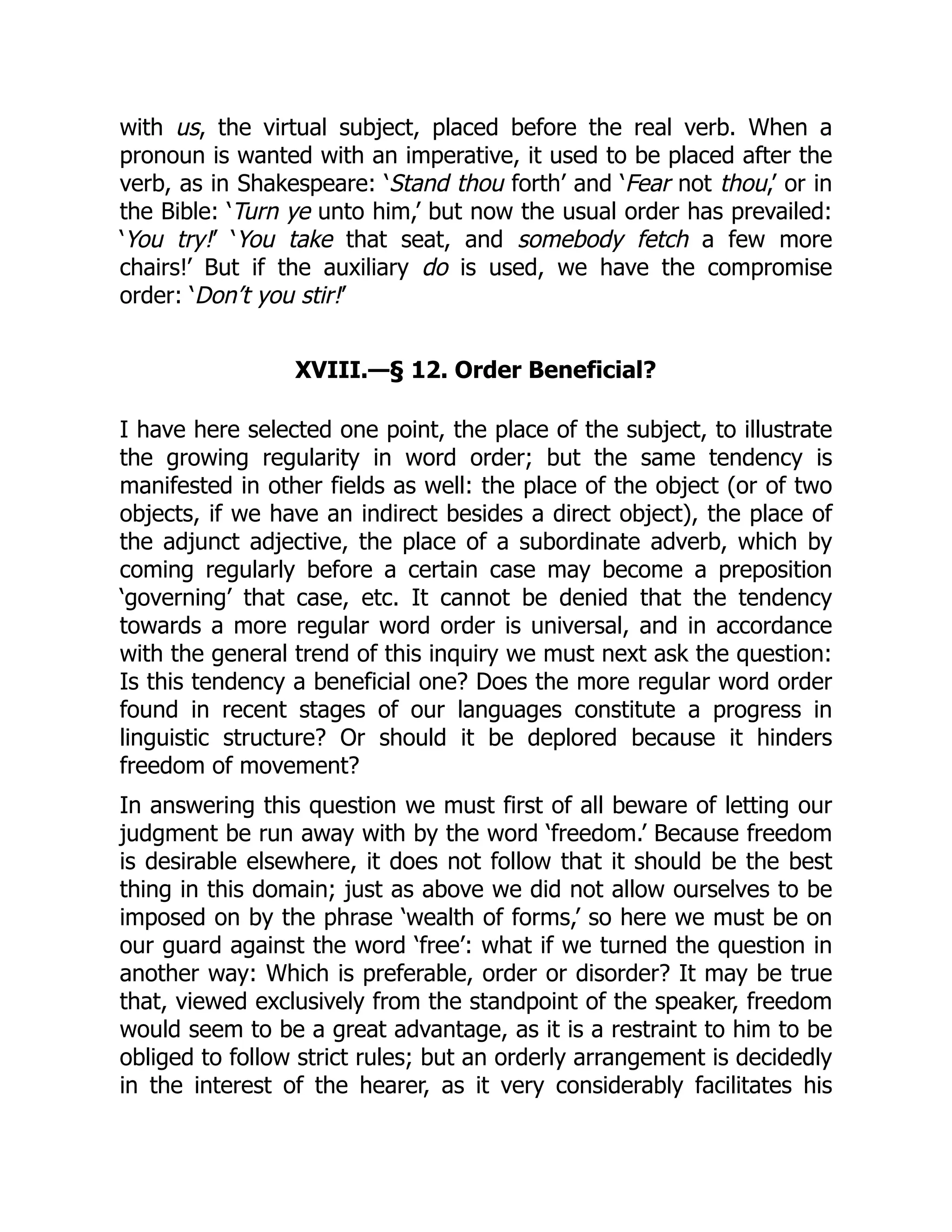 with us, the virtual subject, placed before the real verb. When a
pronoun is wanted with an imperative, it used to be placed after the
verb, as in Shakespeare: ‘Stand thou forth’ and ‘Fear not thou,’ or in
the Bible: ‘Turn ye unto him,’ but now the usual order has prevailed:
‘You try!’ ‘You take that seat, and somebody fetch a few more
chairs!’ But if the auxiliary do is used, we have the compromise
order: ‘Don’t you stir!’
XVIII.—§ 12. Order Beneficial?
I have here selected one point, the place of the subject, to illustrate
the growing regularity in word order; but the same tendency is
manifested in other fields as well: the place of the object (or of two
objects, if we have an indirect besides a direct object), the place of
the adjunct adjective, the place of a subordinate adverb, which by
coming regularly before a certain case may become a preposition
‘governing’ that case, etc. It cannot be denied that the tendency
towards a more regular word order is universal, and in accordance
with the general trend of this inquiry we must next ask the question:
Is this tendency a beneficial one? Does the more regular word order
found in recent stages of our languages constitute a progress in
linguistic structure? Or should it be deplored because it hinders
freedom of movement?
In answering this question we must first of all beware of letting our
judgment be run away with by the word ‘freedom.’ Because freedom
is desirable elsewhere, it does not follow that it should be the best
thing in this domain; just as above we did not allow ourselves to be
imposed on by the phrase ‘wealth of forms,’ so here we must be on
our guard against the word ‘free’: what if we turned the question in
another way: Which is preferable, order or disorder? It may be true
that, viewed exclusively from the standpoint of the speaker, freedom
would seem to be a great advantage, as it is a restraint to him to be
obliged to follow strict rules; but an orderly arrangement is decidedly
in the interest of the hearer, as it very considerably facilitates his
 