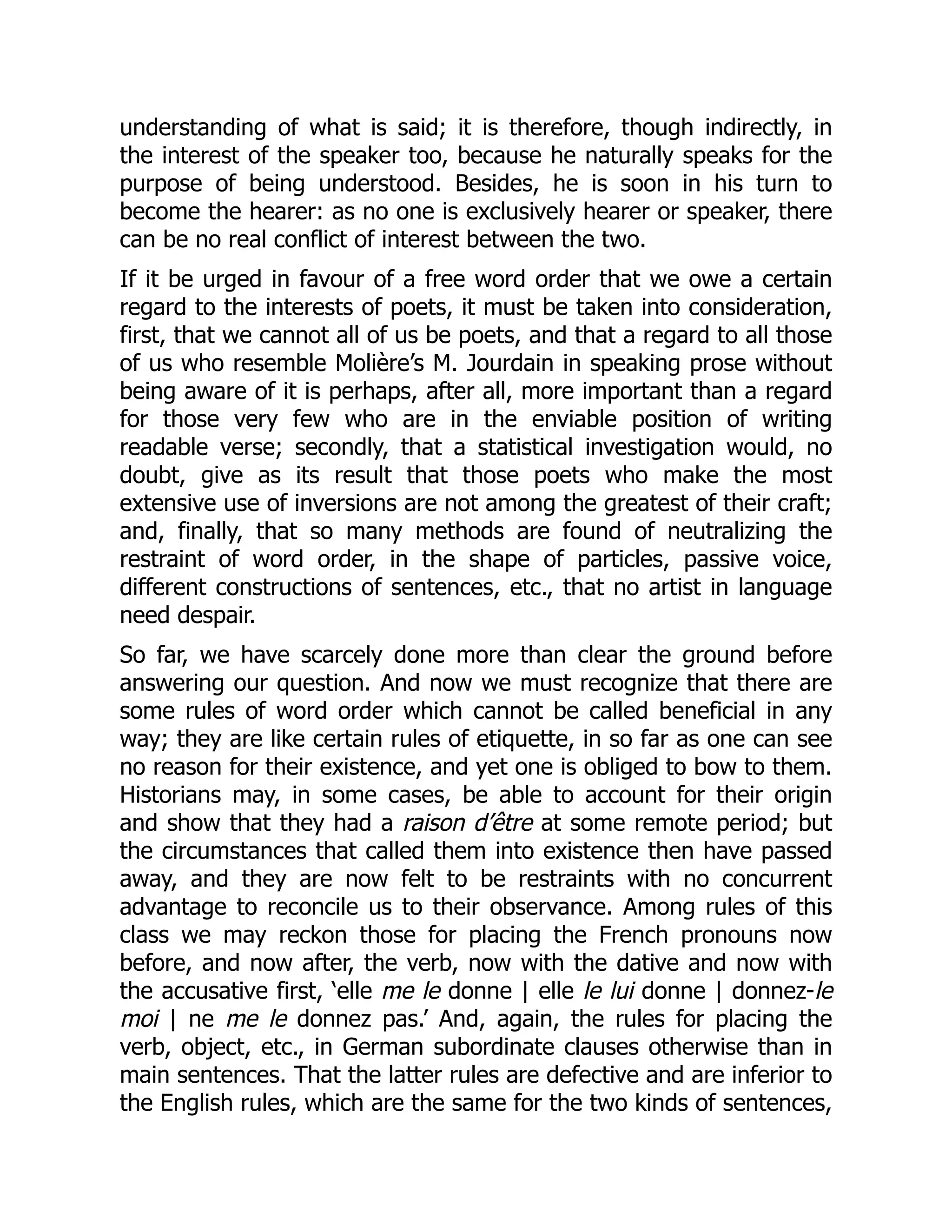 understanding of what is said; it is therefore, though indirectly, in
the interest of the speaker too, because he naturally speaks for the
purpose of being understood. Besides, he is soon in his turn to
become the hearer: as no one is exclusively hearer or speaker, there
can be no real conflict of interest between the two.
If it be urged in favour of a free word order that we owe a certain
regard to the interests of poets, it must be taken into consideration,
first, that we cannot all of us be poets, and that a regard to all those
of us who resemble Molière’s M. Jourdain in speaking prose without
being aware of it is perhaps, after all, more important than a regard
for those very few who are in the enviable position of writing
readable verse; secondly, that a statistical investigation would, no
doubt, give as its result that those poets who make the most
extensive use of inversions are not among the greatest of their craft;
and, finally, that so many methods are found of neutralizing the
restraint of word order, in the shape of particles, passive voice,
different constructions of sentences, etc., that no artist in language
need despair.
So far, we have scarcely done more than clear the ground before
answering our question. And now we must recognize that there are
some rules of word order which cannot be called beneficial in any
way; they are like certain rules of etiquette, in so far as one can see
no reason for their existence, and yet one is obliged to bow to them.
Historians may, in some cases, be able to account for their origin
and show that they had a raison d’être at some remote period; but
the circumstances that called them into existence then have passed
away, and they are now felt to be restraints with no concurrent
advantage to reconcile us to their observance. Among rules of this
class we may reckon those for placing the French pronouns now
before, and now after, the verb, now with the dative and now with
the accusative first, ‘elle me le donne | elle le lui donne | donnez-le
moi | ne me le donnez pas.’ And, again, the rules for placing the
verb, object, etc., in German subordinate clauses otherwise than in
main sentences. That the latter rules are defective and are inferior to
the English rules, which are the same for the two kinds of sentences,
 