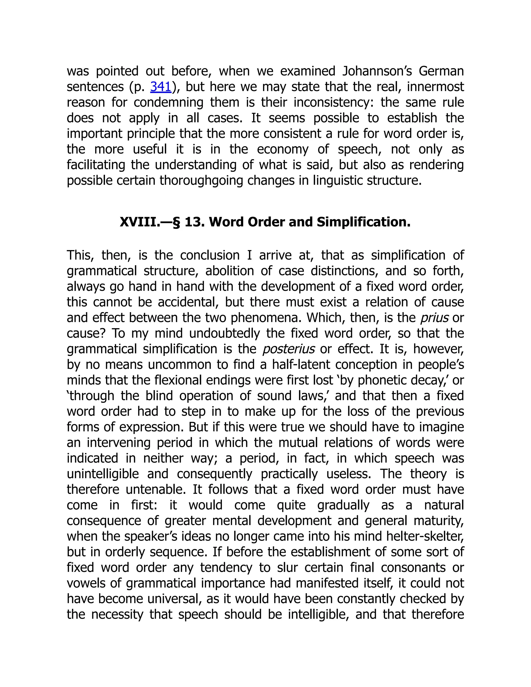 was pointed out before, when we examined Johannson’s German
sentences (p. 341), but here we may state that the real, innermost
reason for condemning them is their inconsistency: the same rule
does not apply in all cases. It seems possible to establish the
important principle that the more consistent a rule for word order is,
the more useful it is in the economy of speech, not only as
facilitating the understanding of what is said, but also as rendering
possible certain thoroughgoing changes in linguistic structure.
XVIII.—§ 13. Word Order and Simplification.
This, then, is the conclusion I arrive at, that as simplification of
grammatical structure, abolition of case distinctions, and so forth,
always go hand in hand with the development of a fixed word order,
this cannot be accidental, but there must exist a relation of cause
and effect between the two phenomena. Which, then, is the prius or
cause? To my mind undoubtedly the fixed word order, so that the
grammatical simplification is the posterius or effect. It is, however,
by no means uncommon to find a half-latent conception in people’s
minds that the flexional endings were first lost ‘by phonetic decay,’ or
‘through the blind operation of sound laws,’ and that then a fixed
word order had to step in to make up for the loss of the previous
forms of expression. But if this were true we should have to imagine
an intervening period in which the mutual relations of words were
indicated in neither way; a period, in fact, in which speech was
unintelligible and consequently practically useless. The theory is
therefore untenable. It follows that a fixed word order must have
come in first: it would come quite gradually as a natural
consequence of greater mental development and general maturity,
when the speaker’s ideas no longer came into his mind helter-skelter,
but in orderly sequence. If before the establishment of some sort of
fixed word order any tendency to slur certain final consonants or
vowels of grammatical importance had manifested itself, it could not
have become universal, as it would have been constantly checked by
the necessity that speech should be intelligible, and that therefore
 