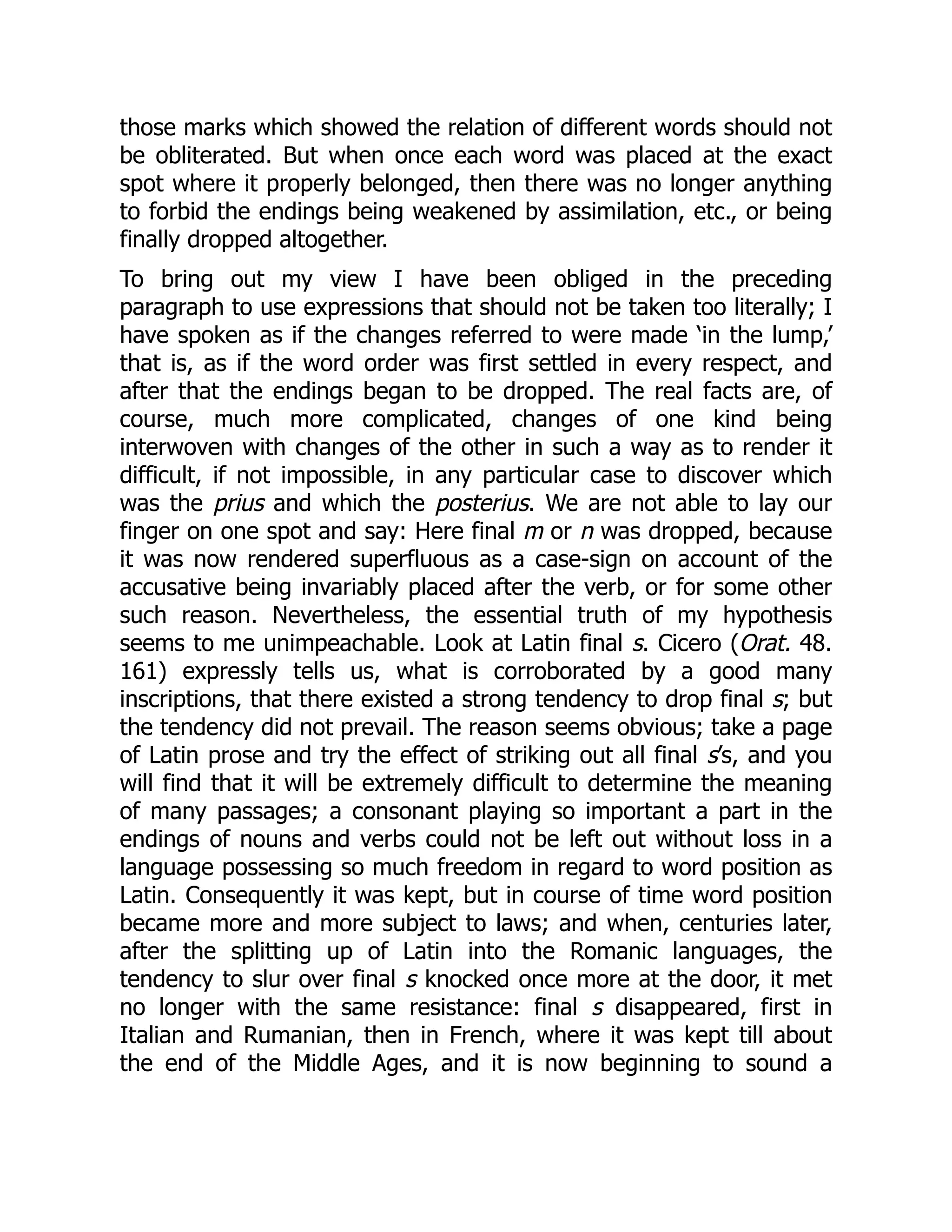 those marks which showed the relation of different words should not
be obliterated. But when once each word was placed at the exact
spot where it properly belonged, then there was no longer anything
to forbid the endings being weakened by assimilation, etc., or being
finally dropped altogether.
To bring out my view I have been obliged in the preceding
paragraph to use expressions that should not be taken too literally; I
have spoken as if the changes referred to were made ‘in the lump,’
that is, as if the word order was first settled in every respect, and
after that the endings began to be dropped. The real facts are, of
course, much more complicated, changes of one kind being
interwoven with changes of the other in such a way as to render it
difficult, if not impossible, in any particular case to discover which
was the prius and which the posterius. We are not able to lay our
finger on one spot and say: Here final m or n was dropped, because
it was now rendered superfluous as a case-sign on account of the
accusative being invariably placed after the verb, or for some other
such reason. Nevertheless, the essential truth of my hypothesis
seems to me unimpeachable. Look at Latin final s. Cicero (Orat. 48.
161) expressly tells us, what is corroborated by a good many
inscriptions, that there existed a strong tendency to drop final s; but
the tendency did not prevail. The reason seems obvious; take a page
of Latin prose and try the effect of striking out all final s’s, and you
will find that it will be extremely difficult to determine the meaning
of many passages; a consonant playing so important a part in the
endings of nouns and verbs could not be left out without loss in a
language possessing so much freedom in regard to word position as
Latin. Consequently it was kept, but in course of time word position
became more and more subject to laws; and when, centuries later,
after the splitting up of Latin into the Romanic languages, the
tendency to slur over final s knocked once more at the door, it met
no longer with the same resistance: final s disappeared, first in
Italian and Rumanian, then in French, where it was kept till about
the end of the Middle Ages, and it is now beginning to sound a
 