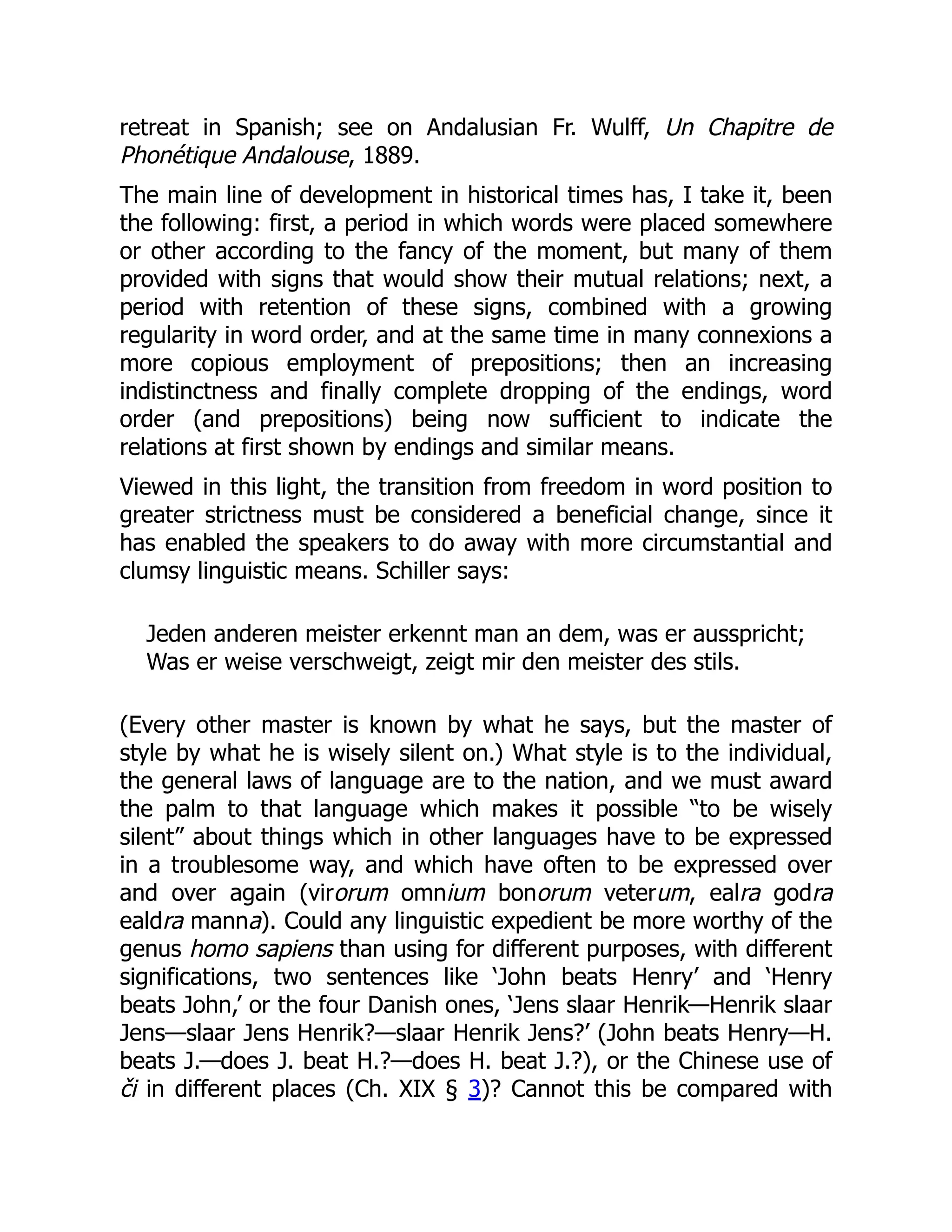 retreat in Spanish; see on Andalusian Fr. Wulff, Un Chapitre de
Phonétique Andalouse, 1889.
The main line of development in historical times has, I take it, been
the following: first, a period in which words were placed somewhere
or other according to the fancy of the moment, but many of them
provided with signs that would show their mutual relations; next, a
period with retention of these signs, combined with a growing
regularity in word order, and at the same time in many connexions a
more copious employment of prepositions; then an increasing
indistinctness and finally complete dropping of the endings, word
order (and prepositions) being now sufficient to indicate the
relations at first shown by endings and similar means.
Viewed in this light, the transition from freedom in word position to
greater strictness must be considered a beneficial change, since it
has enabled the speakers to do away with more circumstantial and
clumsy linguistic means. Schiller says:
Jeden anderen meister erkennt man an dem, was er ausspricht;
Was er weise verschweigt, zeigt mir den meister des stils.
(Every other master is known by what he says, but the master of
style by what he is wisely silent on.) What style is to the individual,
the general laws of language are to the nation, and we must award
the palm to that language which makes it possible “to be wisely
silent” about things which in other languages have to be expressed
in a troublesome way, and which have often to be expressed over
and over again (virorum omnium bonorum veterum, ealra godra
ealdra manna). Could any linguistic expedient be more worthy of the
genus homo sapiens than using for different purposes, with different
significations, two sentences like ‘John beats Henry’ and ‘Henry
beats John,’ or the four Danish ones, ‘Jens slaar Henrik—Henrik slaar
Jens—slaar Jens Henrik?—slaar Henrik Jens?’ (John beats Henry—H.
beats J.—does J. beat H.?—does H. beat J.?), or the Chinese use of
či in different places (Ch. XIX § 3)? Cannot this be compared with
 