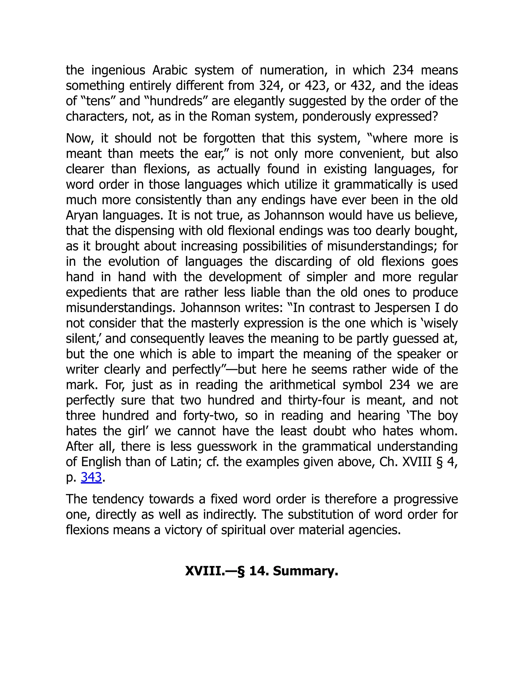 the ingenious Arabic system of numeration, in which 234 means
something entirely different from 324, or 423, or 432, and the ideas
of “tens” and “hundreds” are elegantly suggested by the order of the
characters, not, as in the Roman system, ponderously expressed?
Now, it should not be forgotten that this system, “where more is
meant than meets the ear,” is not only more convenient, but also
clearer than flexions, as actually found in existing languages, for
word order in those languages which utilize it grammatically is used
much more consistently than any endings have ever been in the old
Aryan languages. It is not true, as Johannson would have us believe,
that the dispensing with old flexional endings was too dearly bought,
as it brought about increasing possibilities of misunderstandings; for
in the evolution of languages the discarding of old flexions goes
hand in hand with the development of simpler and more regular
expedients that are rather less liable than the old ones to produce
misunderstandings. Johannson writes: “In contrast to Jespersen I do
not consider that the masterly expression is the one which is ‘wisely
silent,’ and consequently leaves the meaning to be partly guessed at,
but the one which is able to impart the meaning of the speaker or
writer clearly and perfectly”—but here he seems rather wide of the
mark. For, just as in reading the arithmetical symbol 234 we are
perfectly sure that two hundred and thirty-four is meant, and not
three hundred and forty-two, so in reading and hearing ‘The boy
hates the girl’ we cannot have the least doubt who hates whom.
After all, there is less guesswork in the grammatical understanding
of English than of Latin; cf. the examples given above, Ch. XVIII § 4,
p. 343.
The tendency towards a fixed word order is therefore a progressive
one, directly as well as indirectly. The substitution of word order for
flexions means a victory of spiritual over material agencies.
XVIII.—§ 14. Summary.
 