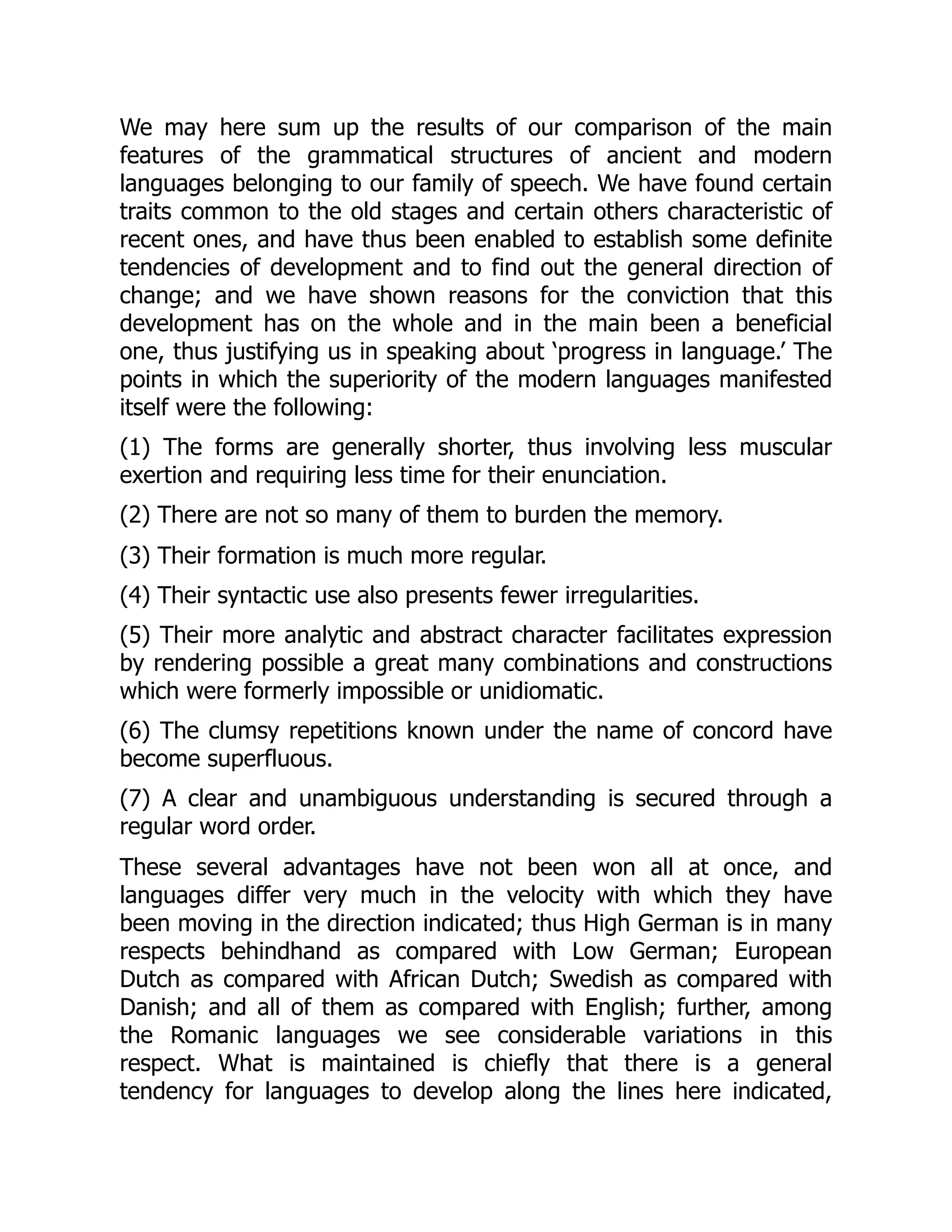 We may here sum up the results of our comparison of the main
features of the grammatical structures of ancient and modern
languages belonging to our family of speech. We have found certain
traits common to the old stages and certain others characteristic of
recent ones, and have thus been enabled to establish some definite
tendencies of development and to find out the general direction of
change; and we have shown reasons for the conviction that this
development has on the whole and in the main been a beneficial
one, thus justifying us in speaking about ‘progress in language.’ The
points in which the superiority of the modern languages manifested
itself were the following:
(1) The forms are generally shorter, thus involving less muscular
exertion and requiring less time for their enunciation.
(2) There are not so many of them to burden the memory.
(3) Their formation is much more regular.
(4) Their syntactic use also presents fewer irregularities.
(5) Their more analytic and abstract character facilitates expression
by rendering possible a great many combinations and constructions
which were formerly impossible or unidiomatic.
(6) The clumsy repetitions known under the name of concord have
become superfluous.
(7) A clear and unambiguous understanding is secured through a
regular word order.
These several advantages have not been won all at once, and
languages differ very much in the velocity with which they have
been moving in the direction indicated; thus High German is in many
respects behindhand as compared with Low German; European
Dutch as compared with African Dutch; Swedish as compared with
Danish; and all of them as compared with English; further, among
the Romanic languages we see considerable variations in this
respect. What is maintained is chiefly that there is a general
tendency for languages to develop along the lines here indicated,
 