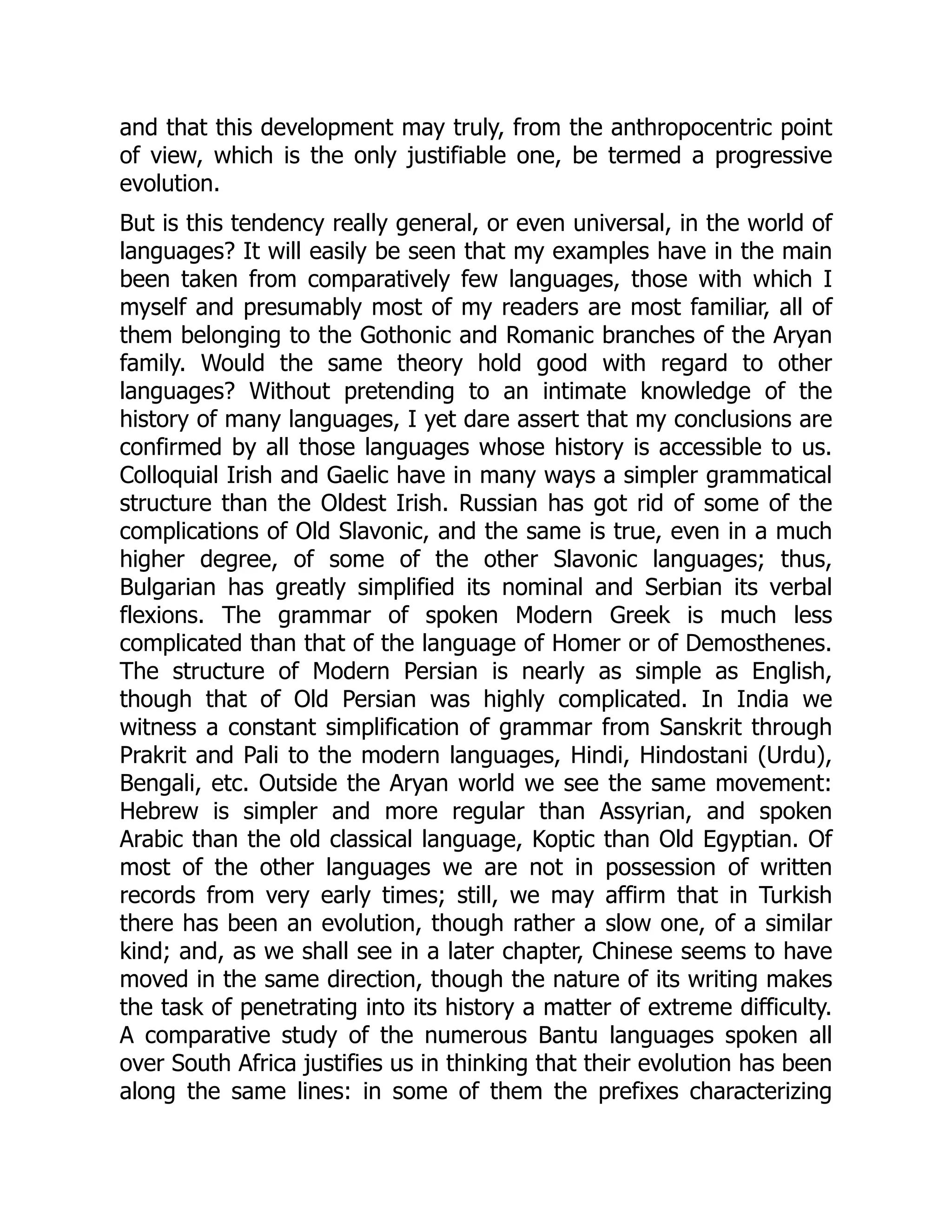 and that this development may truly, from the anthropocentric point
of view, which is the only justifiable one, be termed a progressive
evolution.
But is this tendency really general, or even universal, in the world of
languages? It will easily be seen that my examples have in the main
been taken from comparatively few languages, those with which I
myself and presumably most of my readers are most familiar, all of
them belonging to the Gothonic and Romanic branches of the Aryan
family. Would the same theory hold good with regard to other
languages? Without pretending to an intimate knowledge of the
history of many languages, I yet dare assert that my conclusions are
confirmed by all those languages whose history is accessible to us.
Colloquial Irish and Gaelic have in many ways a simpler grammatical
structure than the Oldest Irish. Russian has got rid of some of the
complications of Old Slavonic, and the same is true, even in a much
higher degree, of some of the other Slavonic languages; thus,
Bulgarian has greatly simplified its nominal and Serbian its verbal
flexions. The grammar of spoken Modern Greek is much less
complicated than that of the language of Homer or of Demosthenes.
The structure of Modern Persian is nearly as simple as English,
though that of Old Persian was highly complicated. In India we
witness a constant simplification of grammar from Sanskrit through
Prakrit and Pali to the modern languages, Hindi, Hindostani (Urdu),
Bengali, etc. Outside the Aryan world we see the same movement:
Hebrew is simpler and more regular than Assyrian, and spoken
Arabic than the old classical language, Koptic than Old Egyptian. Of
most of the other languages we are not in possession of written
records from very early times; still, we may affirm that in Turkish
there has been an evolution, though rather a slow one, of a similar
kind; and, as we shall see in a later chapter, Chinese seems to have
moved in the same direction, though the nature of its writing makes
the task of penetrating into its history a matter of extreme difficulty.
A comparative study of the numerous Bantu languages spoken all
over South Africa justifies us in thinking that their evolution has been
along the same lines: in some of them the prefixes characterizing
 