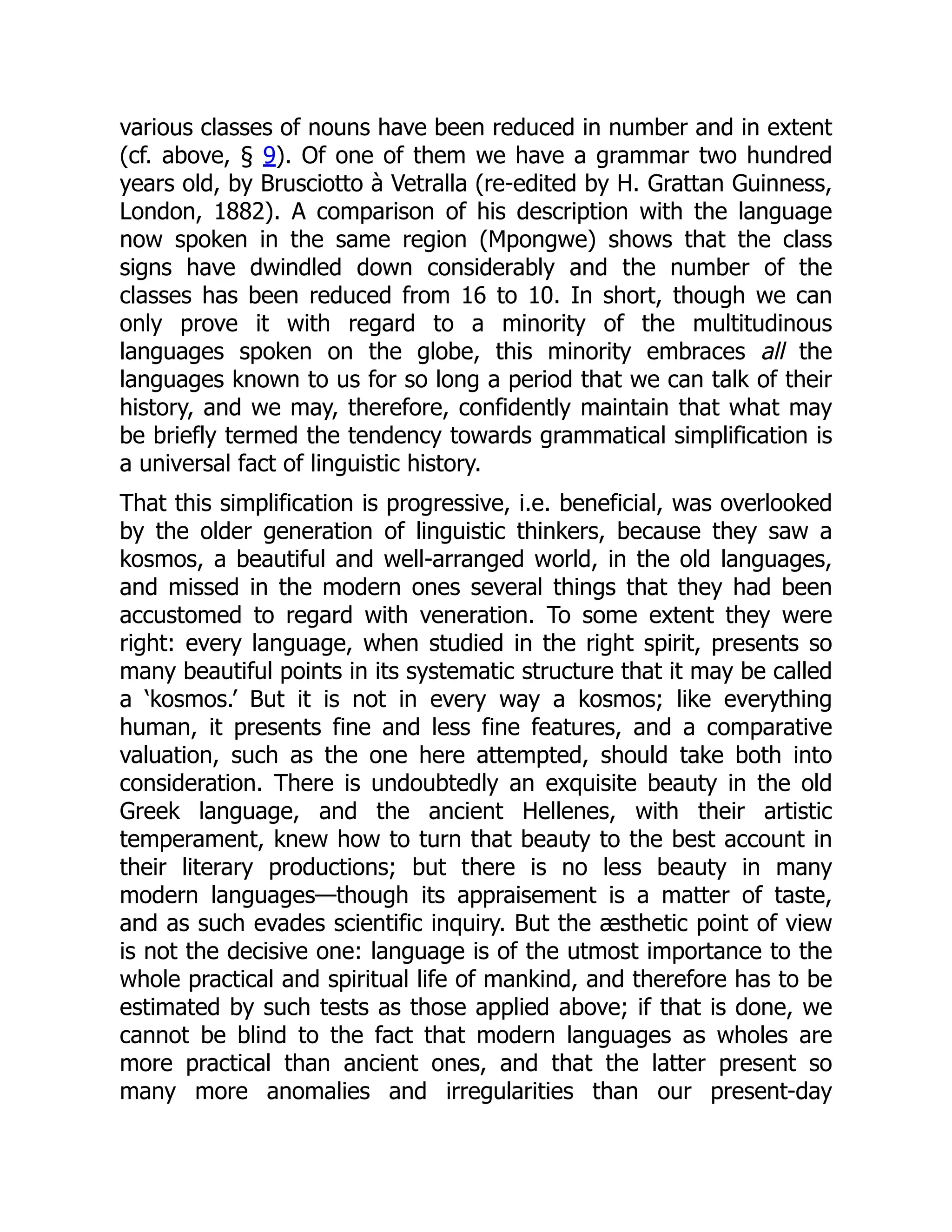 various classes of nouns have been reduced in number and in extent
(cf. above, § 9). Of one of them we have a grammar two hundred
years old, by Brusciotto à Vetralla (re-edited by H. Grattan Guinness,
London, 1882). A comparison of his description with the language
now spoken in the same region (Mpongwe) shows that the class
signs have dwindled down considerably and the number of the
classes has been reduced from 16 to 10. In short, though we can
only prove it with regard to a minority of the multitudinous
languages spoken on the globe, this minority embraces all the
languages known to us for so long a period that we can talk of their
history, and we may, therefore, confidently maintain that what may
be briefly termed the tendency towards grammatical simplification is
a universal fact of linguistic history.
That this simplification is progressive, i.e. beneficial, was overlooked
by the older generation of linguistic thinkers, because they saw a
kosmos, a beautiful and well-arranged world, in the old languages,
and missed in the modern ones several things that they had been
accustomed to regard with veneration. To some extent they were
right: every language, when studied in the right spirit, presents so
many beautiful points in its systematic structure that it may be called
a ‘kosmos.’ But it is not in every way a kosmos; like everything
human, it presents fine and less fine features, and a comparative
valuation, such as the one here attempted, should take both into
consideration. There is undoubtedly an exquisite beauty in the old
Greek language, and the ancient Hellenes, with their artistic
temperament, knew how to turn that beauty to the best account in
their literary productions; but there is no less beauty in many
modern languages—though its appraisement is a matter of taste,
and as such evades scientific inquiry. But the æsthetic point of view
is not the decisive one: language is of the utmost importance to the
whole practical and spiritual life of mankind, and therefore has to be
estimated by such tests as those applied above; if that is done, we
cannot be blind to the fact that modern languages as wholes are
more practical than ancient ones, and that the latter present so
many more anomalies and irregularities than our present-day
 