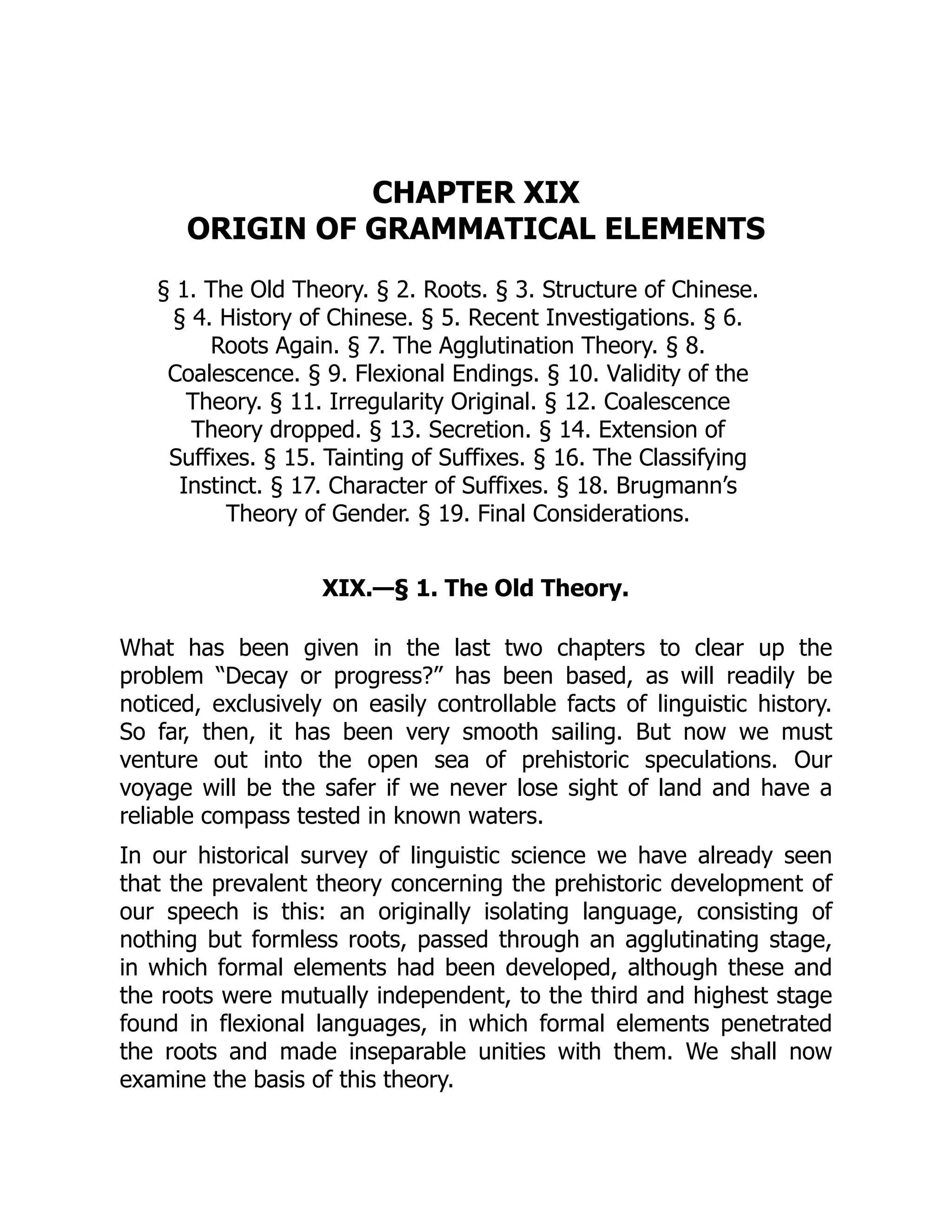 CHAPTER XIX
ORIGIN OF GRAMMATICAL ELEMENTS
§ 1. The Old Theory. § 2. Roots. § 3. Structure of Chinese.
§ 4. History of Chinese. § 5. Recent Investigations. § 6.
Roots Again. § 7. The Agglutination Theory. § 8.
Coalescence. § 9. Flexional Endings. § 10. Validity of the
Theory. § 11. Irregularity Original. § 12. Coalescence
Theory dropped. § 13. Secretion. § 14. Extension of
Suffixes. § 15. Tainting of Suffixes. § 16. The Classifying
Instinct. § 17. Character of Suffixes. § 18. Brugmann’s
Theory of Gender. § 19. Final Considerations.
XIX.—§ 1. The Old Theory.
What has been given in the last two chapters to clear up the
problem “Decay or progress?” has been based, as will readily be
noticed, exclusively on easily controllable facts of linguistic history.
So far, then, it has been very smooth sailing. But now we must
venture out into the open sea of prehistoric speculations. Our
voyage will be the safer if we never lose sight of land and have a
reliable compass tested in known waters.
In our historical survey of linguistic science we have already seen
that the prevalent theory concerning the prehistoric development of
our speech is this: an originally isolating language, consisting of
nothing but formless roots, passed through an agglutinating stage,
in which formal elements had been developed, although these and
the roots were mutually independent, to the third and highest stage
found in flexional languages, in which formal elements penetrated
the roots and made inseparable unities with them. We shall now
examine the basis of this theory.
 