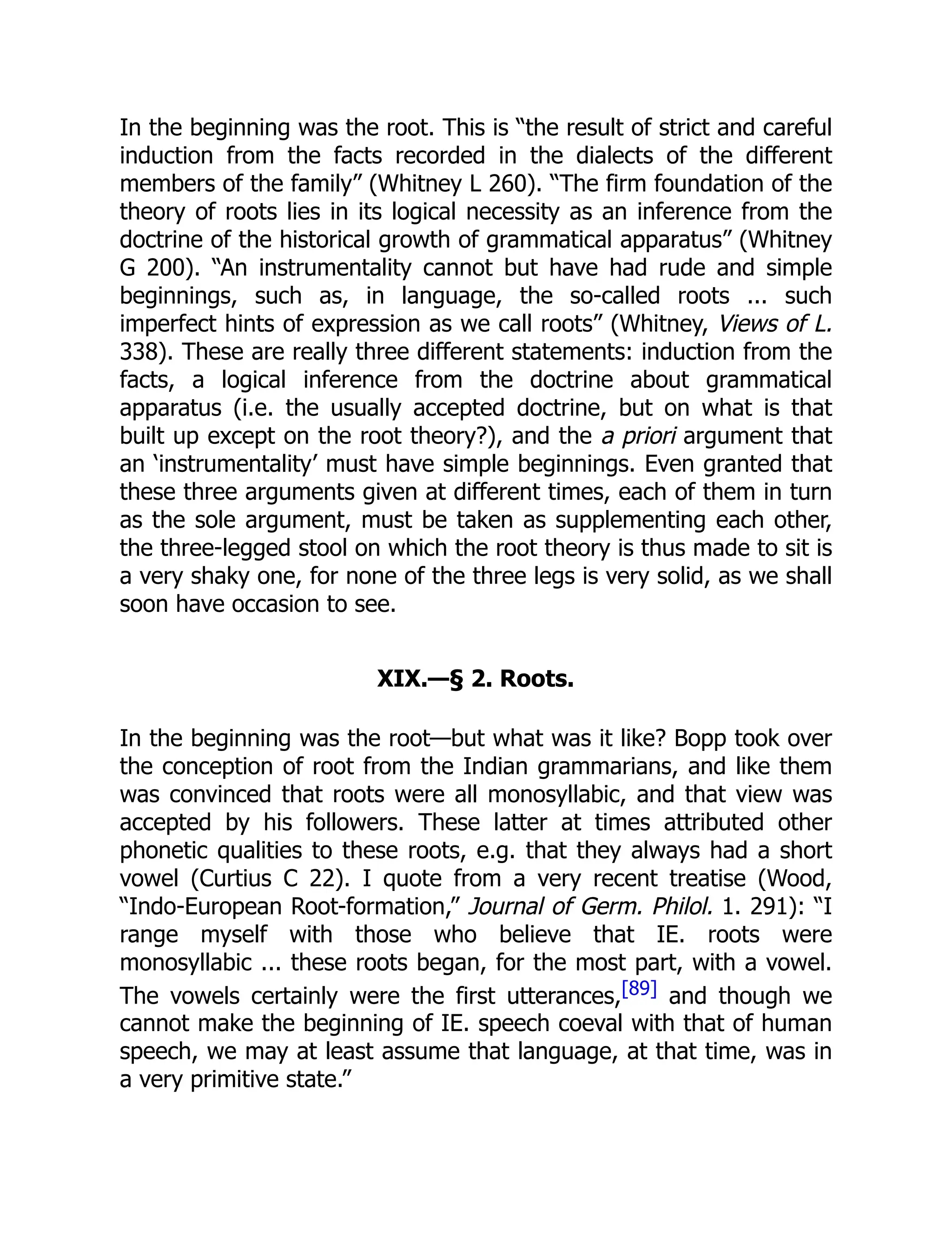 In the beginning was the root. This is “the result of strict and careful
induction from the facts recorded in the dialects of the different
members of the family” (Whitney L 260). “The firm foundation of the
theory of roots lies in its logical necessity as an inference from the
doctrine of the historical growth of grammatical apparatus” (Whitney
G 200). “An instrumentality cannot but have had rude and simple
beginnings, such as, in language, the so-called roots ... such
imperfect hints of expression as we call roots” (Whitney, Views of L.
338). These are really three different statements: induction from the
facts, a logical inference from the doctrine about grammatical
apparatus (i.e. the usually accepted doctrine, but on what is that
built up except on the root theory?), and the a priori argument that
an ‘instrumentality’ must have simple beginnings. Even granted that
these three arguments given at different times, each of them in turn
as the sole argument, must be taken as supplementing each other,
the three-legged stool on which the root theory is thus made to sit is
a very shaky one, for none of the three legs is very solid, as we shall
soon have occasion to see.
XIX.—§ 2. Roots.
In the beginning was the root—but what was it like? Bopp took over
the conception of root from the Indian grammarians, and like them
was convinced that roots were all monosyllabic, and that view was
accepted by his followers. These latter at times attributed other
phonetic qualities to these roots, e.g. that they always had a short
vowel (Curtius C 22). I quote from a very recent treatise (Wood,
“Indo-European Root-formation,” Journal of Germ. Philol. 1. 291): “I
range myself with those who believe that IE. roots were
monosyllabic ... these roots began, for the most part, with a vowel.
The vowels certainly were the first utterances,[89] and though we
cannot make the beginning of IE. speech coeval with that of human
speech, we may at least assume that language, at that time, was in
a very primitive state.”
 