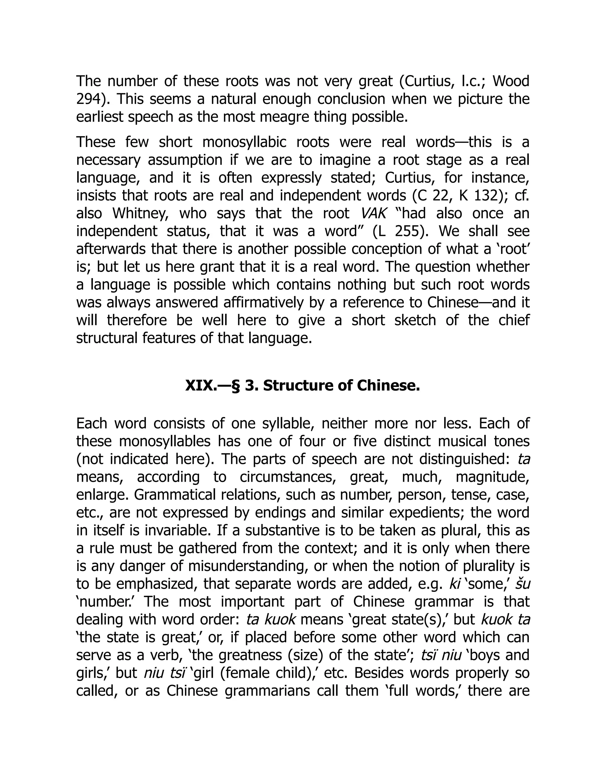 The number of these roots was not very great (Curtius, l.c.; Wood
294). This seems a natural enough conclusion when we picture the
earliest speech as the most meagre thing possible.
These few short monosyllabic roots were real words—this is a
necessary assumption if we are to imagine a root stage as a real
language, and it is often expressly stated; Curtius, for instance,
insists that roots are real and independent words (C 22, K 132); cf.
also Whitney, who says that the root VAK “had also once an
independent status, that it was a word” (L 255). We shall see
afterwards that there is another possible conception of what a ‘root’
is; but let us here grant that it is a real word. The question whether
a language is possible which contains nothing but such root words
was always answered affirmatively by a reference to Chinese—and it
will therefore be well here to give a short sketch of the chief
structural features of that language.
XIX.—§ 3. Structure of Chinese.
Each word consists of one syllable, neither more nor less. Each of
these monosyllables has one of four or five distinct musical tones
(not indicated here). The parts of speech are not distinguished: ta
means, according to circumstances, great, much, magnitude,
enlarge. Grammatical relations, such as number, person, tense, case,
etc., are not expressed by endings and similar expedients; the word
in itself is invariable. If a substantive is to be taken as plural, this as
a rule must be gathered from the context; and it is only when there
is any danger of misunderstanding, or when the notion of plurality is
to be emphasized, that separate words are added, e.g. ki ‘some,’ šu
‘number.’ The most important part of Chinese grammar is that
dealing with word order: ta kuok means ‘great state(s),’ but kuok ta
‘the state is great,’ or, if placed before some other word which can
serve as a verb, ‘the greatness (size) of the state’; tsï niu ‘boys and
girls,’ but niu tsï ‘girl (female child),’ etc. Besides words properly so
called, or as Chinese grammarians call them ‘full words,’ there are
 