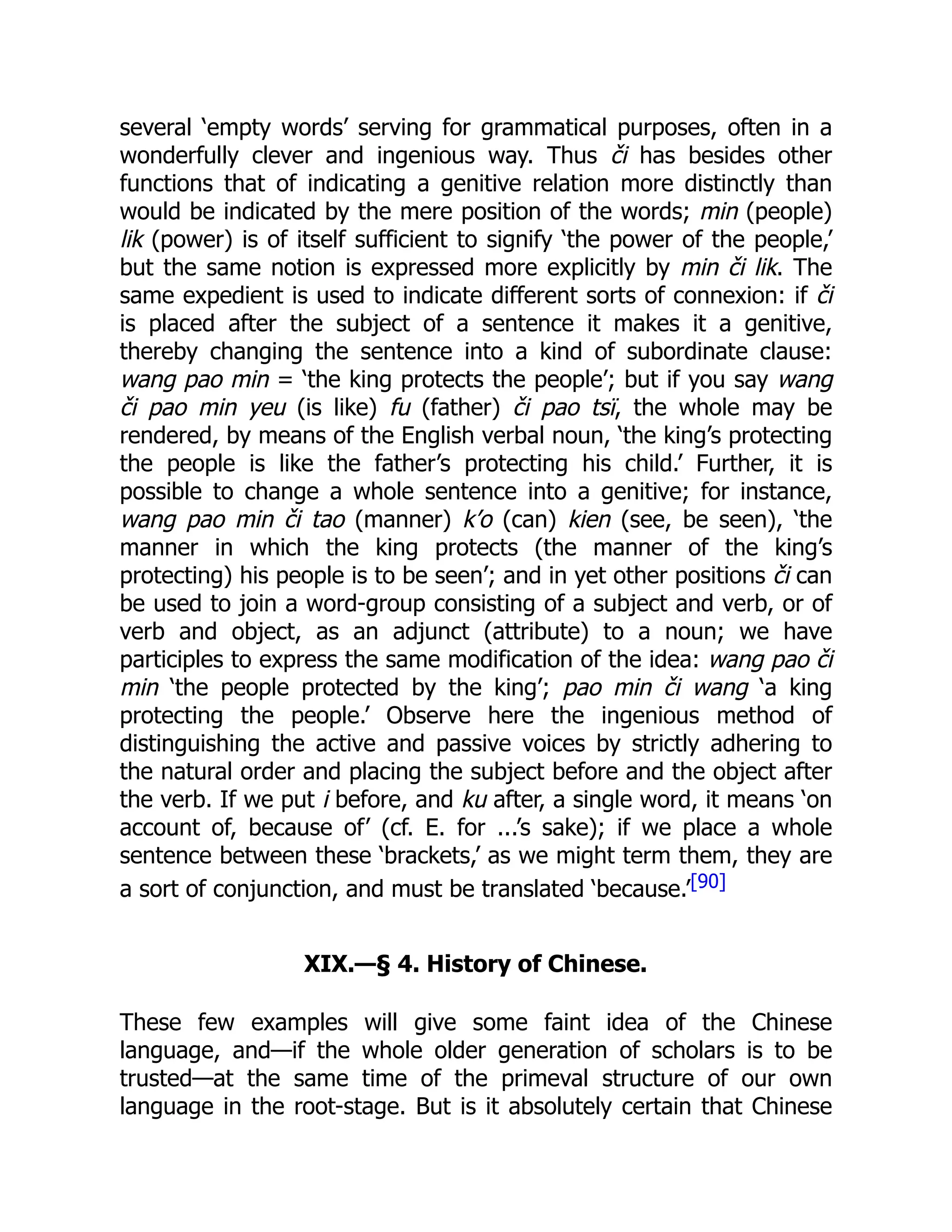 several ‘empty words’ serving for grammatical purposes, often in a
wonderfully clever and ingenious way. Thus či has besides other
functions that of indicating a genitive relation more distinctly than
would be indicated by the mere position of the words; min (people)
lik (power) is of itself sufficient to signify ‘the power of the people,’
but the same notion is expressed more explicitly by min či lik. The
same expedient is used to indicate different sorts of connexion: if či
is placed after the subject of a sentence it makes it a genitive,
thereby changing the sentence into a kind of subordinate clause:
wang pao min = ‘the king protects the people’; but if you say wang
či pao min yeu (is like) fu (father) či pao tsï, the whole may be
rendered, by means of the English verbal noun, ‘the king’s protecting
the people is like the father’s protecting his child.’ Further, it is
possible to change a whole sentence into a genitive; for instance,
wang pao min či tao (manner) k’o (can) kien (see, be seen), ‘the
manner in which the king protects (the manner of the king’s
protecting) his people is to be seen’; and in yet other positions či can
be used to join a word-group consisting of a subject and verb, or of
verb and object, as an adjunct (attribute) to a noun; we have
participles to express the same modification of the idea: wang pao či
min ‘the people protected by the king’; pao min či wang ‘a king
protecting the people.’ Observe here the ingenious method of
distinguishing the active and passive voices by strictly adhering to
the natural order and placing the subject before and the object after
the verb. If we put i before, and ku after, a single word, it means ‘on
account of, because of’ (cf. E. for ...’s sake); if we place a whole
sentence between these ‘brackets,’ as we might term them, they are
a sort of conjunction, and must be translated ‘because.’[90]
XIX.—§ 4. History of Chinese.
These few examples will give some faint idea of the Chinese
language, and—if the whole older generation of scholars is to be
trusted—at the same time of the primeval structure of our own
language in the root-stage. But is it absolutely certain that Chinese
 