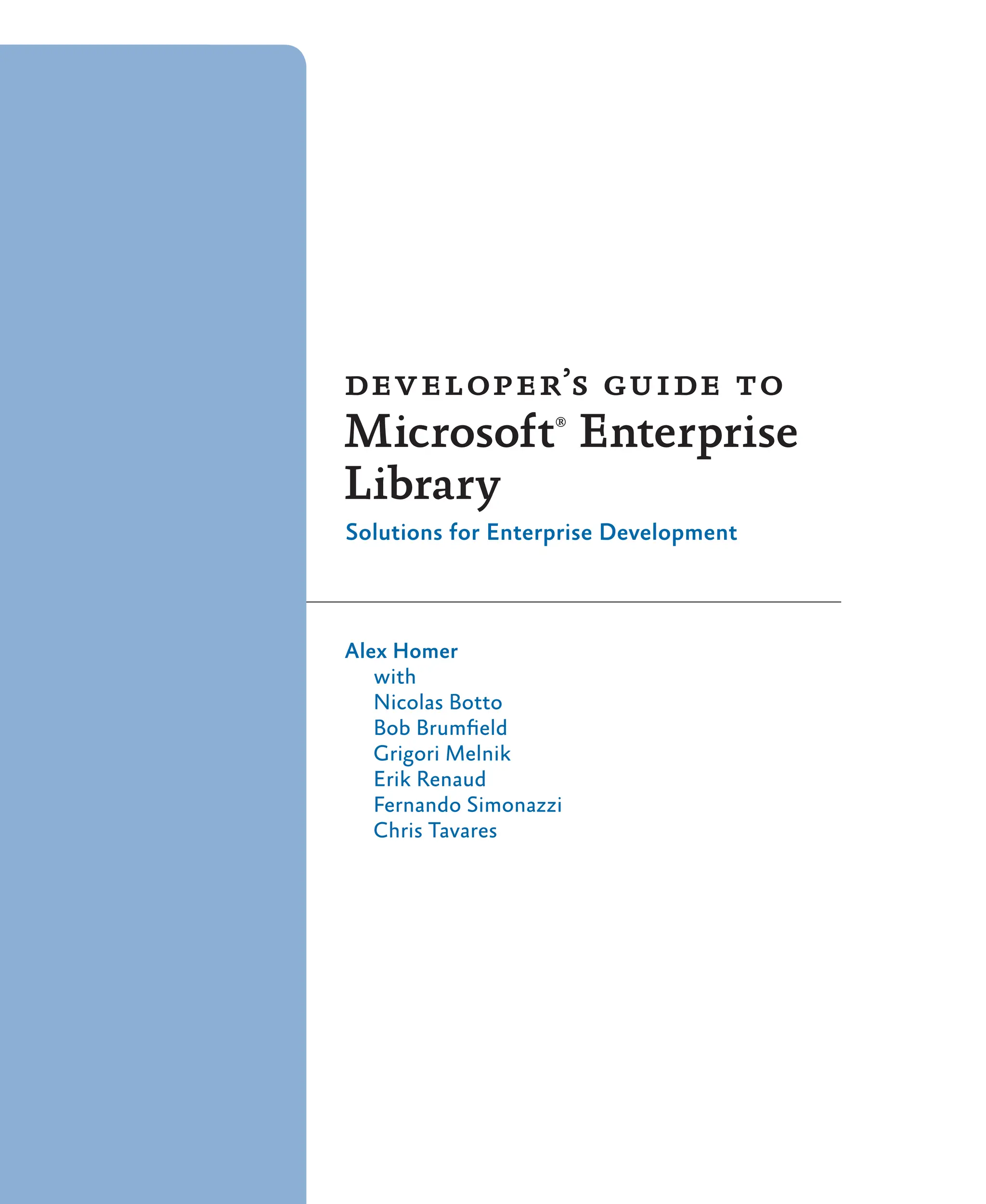 developer’s guide to
Microsoft®
Enterprise
Library
Solutions for Enterprise Development
Alex Homer
with
Nicolas Botto
Bob Brumfield
Grigori Melnik
Erik Renaud
Fernando Simonazzi
Chris Tavares
 